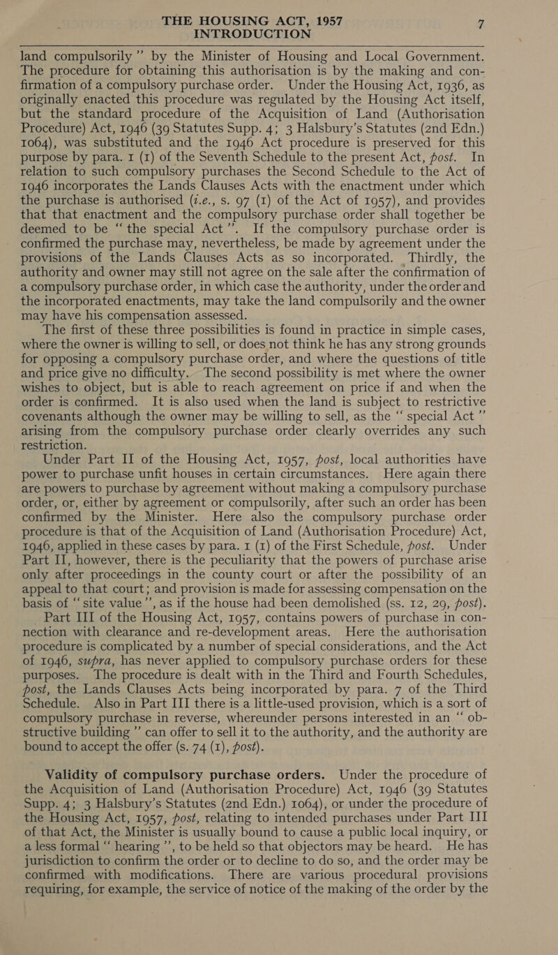 INTRODUCTION land compulsorily ’’ by the Minister of Housing and Local Government. The procedure for obtaining this authorisation is by the making and con- firmation of a compulsory purchase order. Under the Housing Act, 1936, as originally enacted this procedure was regulated by the Housing Act itself, but the standard procedure of the Acquisition of Land (Authorisation Procedure) Act, 1946 (39 Statutes Supp. 4; 3 Halsbury’s Statutes (2nd Edn.) 1064), was substituted and the 1946 Act procedure is preserved for this purpose by para. 1 (1) of the Seventh Schedule to the present Act, post. In relation to such compulsory purchases the Second Schedule to the Act of 1946 incorporates the Lands Clauses Acts with the enactment under which the purchase is authorised (7.e., s. 97 (1) of the Act of 1957), and provides that that enactment and the compulsory purchase order shall together be deemed to be “the special Act’’. If the compulsory purchase order is confirmed the purchase may, nevertheless, be made by agreement under the provisions of the Lands Clauses Acts as so incorporated. Thirdly, the authority and owner may still not agree on the sale after the confirmation of a compulsory purchase order, in which case the authority, under the order and the incorporated enactments, may take the land compulsorily and the owner may have his compensation assessed. The first of these three possibilities is found in practice in simple cases, where the owner is willing to sell, or does not think he has any strong grounds for opposing a compulsory purchase order, and where the questions of title and price give no difficulty... The second possibility is met where the owner wishes to object, but is able to reach agreement on price if and when the order is confirmed. It is also used when the land is subject to restrictive covenants although the owner may be willing to sell, as the “‘ special Act ”’ arising from the compulsory purchase order clearly overrides any such restriction. Under Part II of the Housing Act, 1957, post, local authorities have power to purchase unfit houses in certain circumstances. Here again there are powers to purchase by agreement without making a compulsory purchase order, or, either by agreement or compulsorily, after such an order has been confirmed by the Minister. Here also the compulsory purchase order procedure is that of the Acquisition of Land (Authorisation Procedure) Act, 1946, applied in these cases by para. 1 (1) of the First Schedule, post. Under Part II, however, there is the peculiarity that the powers of purchase arise only after proceedings in the county court or after the possibility of an appeal to that court; and provision is made for assessing compensation on the basis of “site value’’, as if the house had been demolished (ss. 12, 29, post). Part III of the Housing Act, 1957, contains powers of purchase in con- nection with clearance and re-development areas. Here the authorisation procedure is complicated by a number of special considerations, and the Act of 1946, supra, has never applied to compulsory purchase orders for these purposes. The procedure is dealt with in the Third and Fourth Schedules, post, the Lands Clauses Acts being incorporated by para. 7 of the Third Schedule. Also in Part III there is a little-used provision, which is a sort of compulsory purchase in reverse, whereunder persons interested in an “ ob- structive building ”’ can offer to sell it to the authority, and the authority are bound to accept the offer (s. 74 (1), pos?). ~ Validity of compulsory purchase orders. Under the procedure of the Acquisition of Land (Authorisation Procedure) Act, 1946 (39 Statutes Supp. 4; 3 Halsbury’s Statutes (2nd Edn.) 1064), or under the procedure of the Housing Act, 1957, fost, relating to intended purchases under Part III of that Act, the Minister is usually bound to cause a public local inquiry, or a less formal “ hearing ’’, to be held so that objectors may be heard. He has jurisdiction to confirm the order or to decline to do so, and the order may be confirmed with modifications. There are various procedural provisions requiring, for example, the service of notice of the making of the order by the