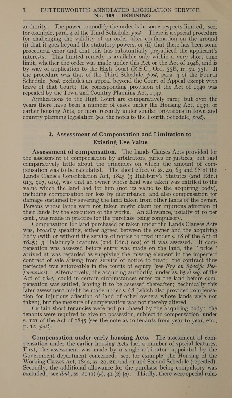 No. 109.—HOUSING authority. The power to modify the order is in some respects limited; see, for example, para. 4 of the Third Schedule, post. There is a special procedure for challenging the validity of an order after confirmation on the ground (i) that it goes beyond the statutory powers, or (ii) that there has been some procedural error and that this has substantially prejudiced the applicant’s interests. This limited remedy is available only within a very short time limit, whether the order was made under this Act or the Act of 1946, and is the procedure was that of the Third Schedule, post, para. 4 of the Fourth Schedule, post, excludes an appeal beyond the Court of Appeal except with leave of that Court; the corresponding provision of the Act of 1946 was repealed by the Town and Country Planning Act, 1947. Applications to the High Court are comparatively rare; but over the years there have been a number of cases under the Housing Act, 1936, or earlier housing Acts, or more recently under similar provisions in town and country planning legislation (see the notes to the Fourth Schedule, fost). 2. Assessment of Compensation and Limitation to Existing Use Value Assessment of compensation. The Lands Clauses Acts provided for the assessment of compensation by arbitrators, juries or justices, but said comparatively little about the principles on which the amount of com- pensation was to be calculated. The short effect of ss. 49, 63 and 68 of the Lands Clauses Consolidation Act, 1845 (3 Halsbury’s Statutes (2nd Edn.) 913, 917, 919), was that an owner whose land was taken was entitled to the value which the land had for him (not its value to the acquiring body), including compensation for loss by disturbance, and also compensation for damage sustained by severing the land taken from other lands of the owner. Persons whose lands were not taken might claim for injurious affection of their lands by the execution of the works. An allowance, usually of 10 per cent., was made in practice for the purchase being compulsory. Compensation for land purchased or taken under the Lands Clauses Acts was, broadly speaking, either agreed between the owner and the acquiring body (with or without the service of notice to treat under s. 18 of the Act of 1845; 3 Halsbury’s Statutes (2nd Edn.) 902) or it was assessed. If com- pensation was assessed before entry was made on the land, the “ price ”’ arrived at was regarded as supplying the missing element in the imperfect contract of sale arising from service of notice to treat; the contract thus perfected was enforceable in the courts of equity (see Fry on Specific Per- formance). Alternatively, the acquiring authority, under ss. 85 e¢ seq. of the Act of 1845, could in certain circumstances enter on the land before com- pensation was settled, leaving it to be assessed thereafter; technically this later assessment might be made under s. 68 (which also provided compensa- tion for injurious affection of land of other owners whose lands were not taken), but the measure of compensation was not thereby altered. Certain short tenancies were not purchased by the acquiring body: the tenants were required to give up possession, subject to compensation, under s. 121 of the Act of 1845 (see the note as to tenants from year to year, etc., p. 12, post). Compensation under early housing Acts. The assessment of com- pensation under the earlier housing Acts had a number of special features. First, the assessment was made by a single arbitrator, appointed by the Government department concerned; see, for example, the Housing of the Working Classes Act, 1890, ss. 20, 21, and 41 and Second Schedule (repealed). Secondly, the additional allowance for the purchase being compulsory was excluded; see zbid., ss. 21 (I) (a), 41 (2) (a). Thirdly, there were special rules