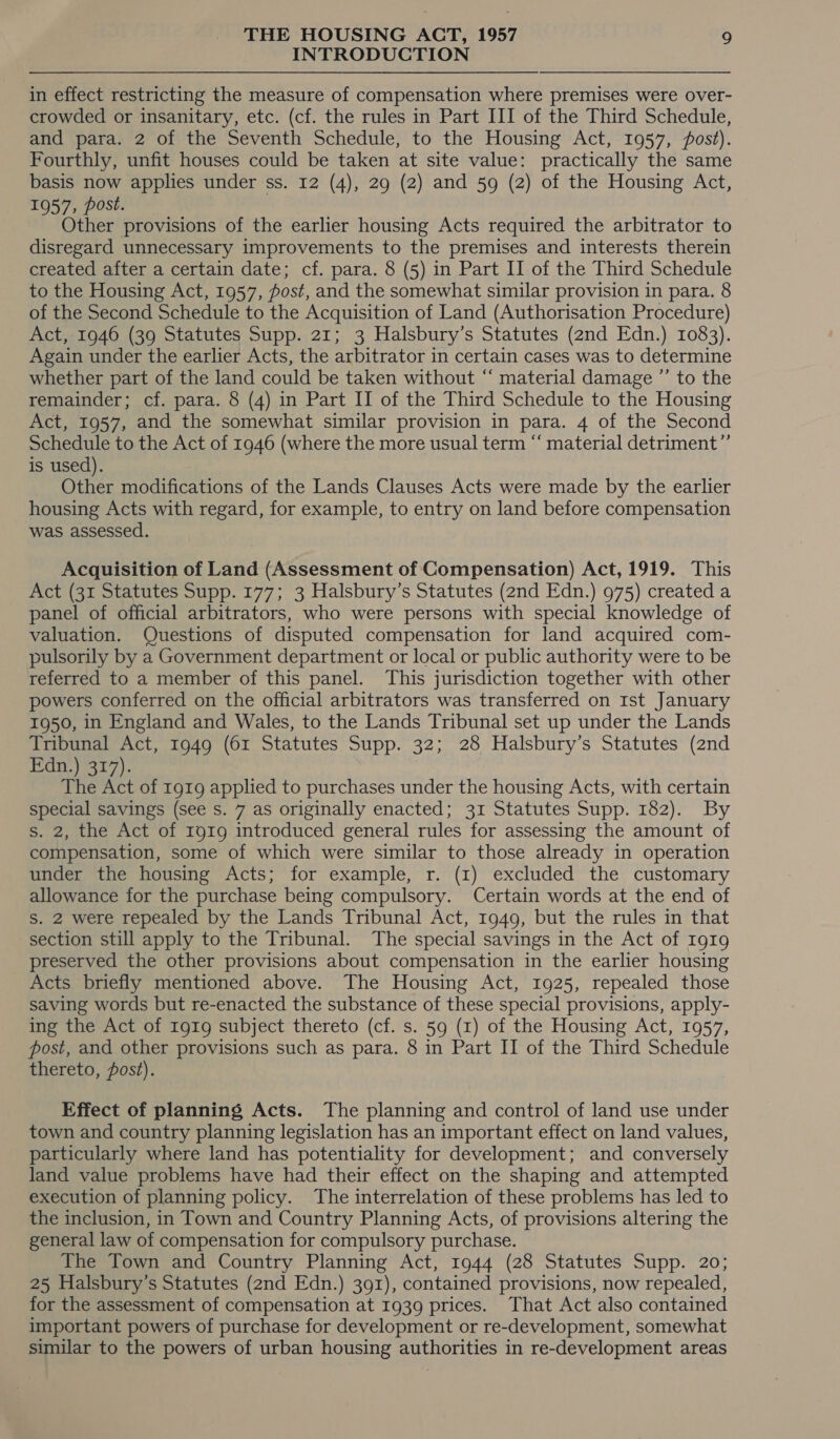 INTRODUCTION in effect restricting the measure of compensation where premises were over- crowded or insanitary, etc. (cf. the rules in Part III of the Third Schedule, and para. 2 of the Seventh Schedule, to the Housing Act, 1957, post). Fourthly, unfit houses could be taken at site value: practically the same basis now applies under ss. 12 (4), 29 (2) and 59 (2) of the Housing Act, 1957, post. | Other provisions of the earlier housing Acts required the arbitrator to disregard unnecessary improvements to the premises and interests therein created after a certain date; cf. para. 8 (5) in Part II of the Third Schedule to the Housing Act, 1957, fost, and the somewhat similar provision in para. 8 of the Second Schedule to the Acquisition of Land (Authorisation Procedure) Act, 1946 (39 Statutes Supp. 21; 3 Halsbury’s Statutes (2nd Edn.) 1083). Again under the earlier Acts, the arbitrator in certain cases was to determine whether part of the land could be taken without “ material damage ”’ to the remainder; cf. para. 8 (4) in Part II of the Third Schedule to the Housing Act, 1957, and the somewhat similar provision in para. 4 of the Second Schedule to the Act of 1946 (where the more usual term “ material detriment”’ is used). Other modifications of the Lands Clauses Acts were made by the earlier housing Acts with regard, for example, to entry on land before compensation was assessed. Acquisition of Land (Assessment of Compensation) Act, 1919. This Act (31 Statutes Supp. 177; 3 Halsbury’s Statutes (2nd Edn.) 975) created a panel of official arbitrators, who were persons with special knowledge of valuation. Questions of disputed compensation for land acquired com- pulsorily by a Government department or local or public authority were to be referred to a member of this panel. This jurisdiction together with other powers conferred on the official arbitrators was transferred on Ist January 1950, in England and Wales, to the Lands Tribunal set up under the Lands Tribunal Act, 1949 (61 Statutes Supp. 32; 28 Halsbury’s Statutes (2nd Pita yt 7). The Act of 1919 applied to purchases under the housing Acts, with certain special savings (see s. 7 as originally enacted; 31 Statutes Supp. 182). By s. 2, the Act of 1919 introduced general rules for assessing the amount of compensation, some of which were similar to those already in operation under the housing Acts; for example, r. (1) excluded the customary allowance for the purchase being compulsory. Certain words at the end of S. 2 were repealed by the Lands Tribunal Act, 1949, but the rules in that section still apply to the Tribunal. The special savings in the Act of 1919 preserved the other provisions about compensation in the earlier housing Acts briefly mentioned above. The Housing Act, 1925, repealed those saving words but re-enacted the substance of these special provisions, apply- ing the Act of 1919 subject thereto (cf. s. 59 (1) of the Housing Act, 1957, post, and other provisions such as para. 8 in Part II of the Third Schedule thereto, post). Effect of planning Acts. The planning and control of land use under town and country planning legislation has an important effect on land values, particularly where land has potentiality for development; and conversely land value problems have had their effect on the shaping and attempted execution of planning policy. The interrelation of these problems has led to the inclusion, in Town and Country Planning Acts, of provisions altering the general law of compensation for compulsory purchase. The Town and Country Planning Act, 1944 (28 Statutes Supp. 20; 25 Halsbury’s Statutes (2nd Edn.) 391), contained provisions, now repealed, for the assessment of compensation at 1939 prices. That Act also contained important powers of purchase for development or re-development, somewhat similar to the powers of urban housing authorities in re-development areas
