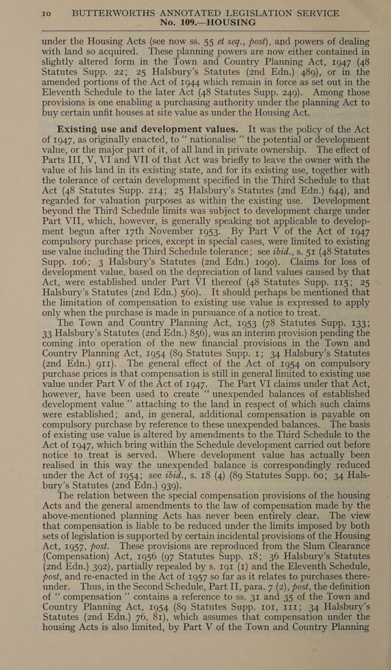 : No. 109.—HOUSING under the Housing Acts (see now ss. 55 et seq., post), and powers of dealing with land so acquired. These planning powers are now either contained in slightly altered form in the Town and Country Planning Act, 1947 (48 Statutes Supp. 22; 25 Halsbury’s Statutes (2nd Edn.) 489), or in the amended portions of the Act of 1944 which remain in force as set out in the Eleventh Schedule to the later Act (48 Statutes Supp. 249). Among those provisions is one enabling a purchasing authority under the planning Act to | buy certain unfit houses at site value as under the Housing Act. | Existing use and development values. It was the policy of the Act of 1947, as originally enacted, to “ nationalise ’”’ the potential or development value, or the major part of it, of all land in private ownership. The effect of Parts III, V, VI and VII of that Act was briefly to leave the owner with the value of his land in its existing state, and for its existing use, together with the tolerance of certain development specified in the Third Schedule to that Act (48 Statutes Supp. 214; 25 Halsbury’s Statutes (2nd Edn.) 644), and regarded for valuation purposes as within the existing use. Development beyond the Third Schedule limits was subject to development charge under Part VII, which, however, is generally speaking not applicable to develop- ment begun after 17th November 1953. By Part V of the Act of 1947 compulsory purchase prices, except in special cases, were limited to existing use value including the Third Schedule tolerance; see zbid., s. 51 (48 Statutes Supp. 106; 3 Halsbury’s Statutes (2nd Edn.) 1090). Claims for loss of development value, based on the depreciation of land values caused by that Act, were established under Part VI thereof (48 Statutes Supp. 115; 25 . Halsbury’s Statutes (2nd Edn.) 560). It should perhaps be mentioned that the limitation of compensation to existing use value is expressed to apply only when the purchase is made in pursuance of a notice to treat. The Town and Country Planning Act, 1953 (78 Statutes Supp. 133; 33 Halsbury’s Statutes (2nd Edn.) 856), was an interim provision pending the coming into operation of the new financial provisions in the Town and Country Planning Act, 1954 (89 Statutes Supp. 1; 34 Halsbury’s Statutes (2nd Edn.) g11). The general effect of the Act of 1954 on compulsory purchase prices is that compensation is still in general limited to existing use value under Part V of the Act of 1947. The Part VI claims under that Act, however, have been used to create “‘ unexpended balances of established development value ”’ attaching to the land in respect of which such claims were established; and, in general, additional compensation is payable on compulsory purchase by reference to these unexpended balances. The basis of existing use value is altered by amendments to the Third Schedule to the Act of 1947, which bring within the Schedule development carried out before notice to treat is served. Where development value has actually been realised in this way the unexpended balance is correspondingly reduced under the Act of 1954; see zbid., s. 18 (4) (89 Statutes Supp. 60; 34 Hals- bury’s Statutes (2nd Edn.) 9309). The relation between the special compensation provisions of the housing Acts and the general amendments to the law of compensation made by the above-mentioned planning Acts has never been entirely clear. The view that compensation is liable to be reduced under the limits imposed by both sets of legislation is supported by certain incidental provisions of the Housing Act, 1957, post. These provisions are reproduced from the Slum Clearance (Compensation) Act, 1956 (97 Statutes Supp. 18; 36 Halsbury’s Statutes (2nd Edn.) 392), partially repealed by s. 191 (1) and the Eleventh Schedule, post, and re-enacted in the Act of 1957 so far as it relates to purchases there- under. Thus, in the Second Schedule, Part II, para. 7 (2), fost, the definition of “‘ compensation ’’ contains a reference to ss. 31 and 35 of the Town and Country Planning Act, 1954 (89 Statutes Supp. Io, 111; 34 Halsbury’s Statutes (2nd Edn.) 76, 81), which assumes that compensation under the housing Acts is also limited, by Part V of the Town and Country Planning