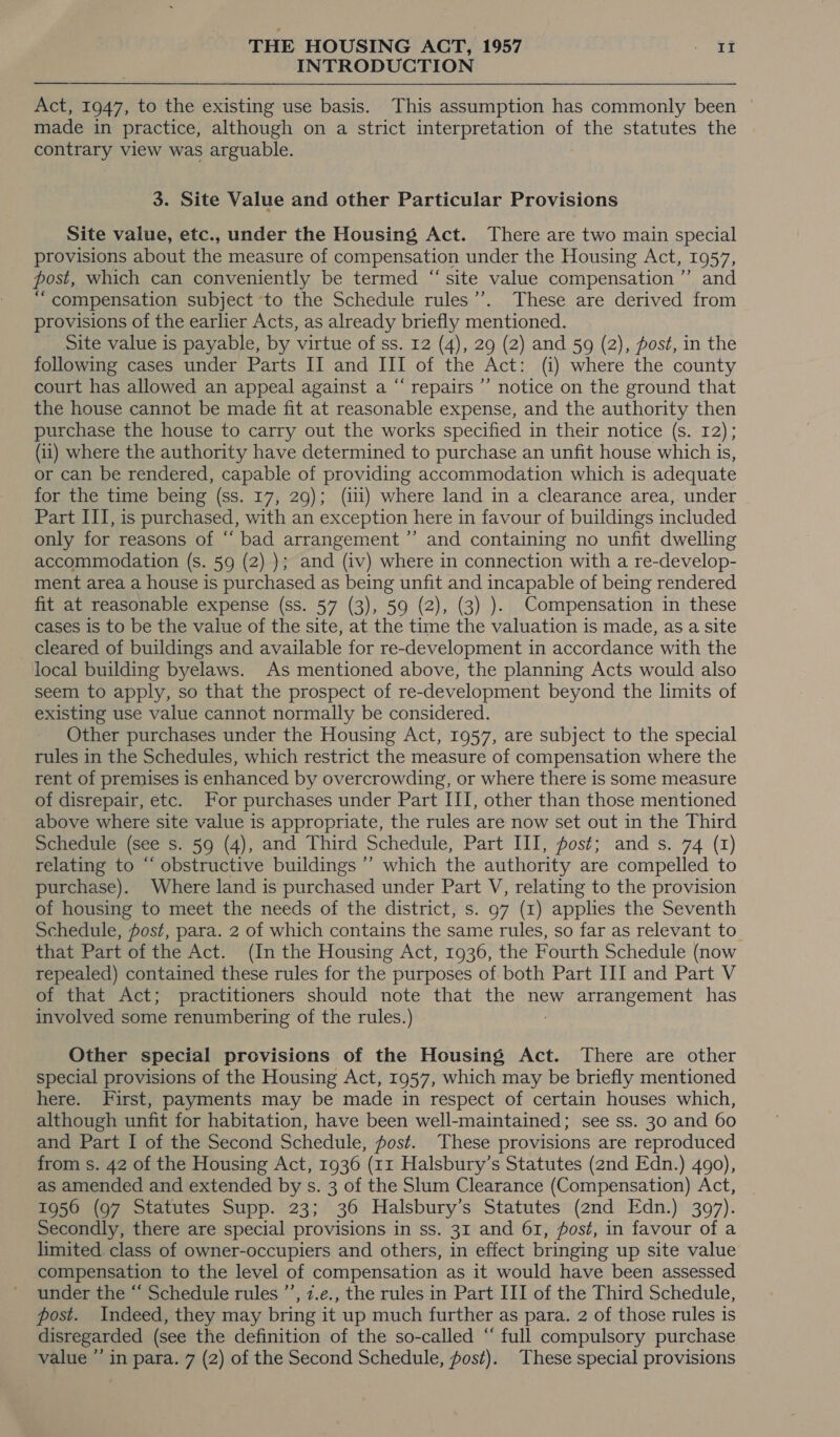 INTRODUCTION Act, 1947, to the existing use basis. This assumption has commonly been made in practice, although on a strict interpretation of the statutes the contrary view was arguable. 3. Site Value and other Particular Provisions Site value, etc., under the Housing Act. There are two main special provisions about the measure of compensation under the Housing Act, 1957, post, which can conveniently be termed “site value compensation ’’ and “ compensation subject to the Schedule rules”. These are derived from provisions of the earlier Acts, as already briefly mentioned. Site value is payable, by virtue of ss. 12 (4), 29 (2) and 59 (2), fost, in the following cases under Parts II and III of the Act: (i) where the county court has allowed an appeal against a “ repairs ’”’ notice on the ground that the house cannot be made fit at reasonable expense, and the authority then purchase the house to carry out the works specified in their notice (s. 12); (11) where the authority have determined to purchase an unfit house which is, or can be rendered, capable of providing accommodation which is adequate for the time being (ss. 17, 29); (ili) where land in a clearance area, under Part III, is purchased, with an exception here in favour of buildings included only for reasons of “ bad arrangement ’’ and containing no unfit dwelling accommodation (s. 59 (2) ); and (iv) where in connection with a re-develop- ment area a house is purchased as being unfit and incapable of being rendered fit at reasonable expense (ss. 57 (3), 59 (2), (3) ). Compensation in these cases is to be the value of the site, at the time the valuation is made, as a site cleared of buildings and available for re-development in accordance with the local building byelaws. As mentioned above, the planning Acts would also seem to apply, so that the prospect of re-development beyond the limits of existing use value cannot normally be considered. Other purchases under the Housing Act, 1957, are subject to the special rules in the Schedules, which restrict the measure of compensation where the rent of premises is enhanced by overcrowding, or where there is some measure of disrepair, etc. For purchases under Part III, other than those mentioned above where site value is appropriate, the rules are now set out in the Third Schedule (see s. 59 (4), and Third Schedule, Part III, post; and s. 74 (1) relating to “ obstructive buildings ’’ which the authority are compelled to purchase). Where land is purchased under Part V, relating to the provision of housing to meet the needs of the district, s. 97 (1) applies the Seventh Schedule, fost, para. 2 of which contains the same rules, so far as relevant to. that Part of the Act. (In the Housing Act, 1936, the Fourth Schedule (now repealed) contained these rules for the purposes of both Part III and Part V of that Act; practitioners should note that the new arrangement has involved some renumbering of the rules.) Other special provisions of the Housing Act. There are other special provisions of the Housing Act, 1957, which may be briefly mentioned here. First, payments may be made in respect of certain houses which, although unfit for habitation, have been well-maintained; see ss. 30 and 60 and Part I of the Second Schedule, fost. These provisions are reproduced from s. 42 of the Housing Act, 1936 (11 Halsbury’s Statutes (2nd Edn.) 490), as amended and extended by s. 3 of the Slum Clearance (Compensation) Act, 1956 (97 Statutes Supp. 23; 36 Halsbury’s Statutes (2nd Edn.) 3097). Secondly, there are special provisions in ss. 31 and 61, fost, in favour of a limited. class of owner-occupiers and others, in effect bringing up site value compensation to the level of compensation as it would have been assessed under the “‘ Schedule rules ’’, z.e., the rules in Part III of the Third Schedule, post. Indeed, they may bring it up much further as para. 2 of those rules is disregarded (see the definition of the so-called “ full compulsory purchase