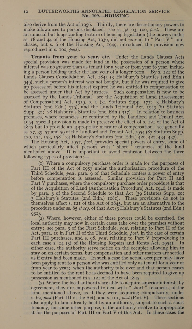 No. 109.—HOUSING also derive from the Act of 1956. Thirdly, there are discretionary powers to make allowances to persons displaced: see ss. 32, 63, 100, post. These are an unusual but longstanding feature of housing legislation (the powers under ss. 18 and 44 of the Housing Act, 1936, did not extend to “ Part V” pur- chases, but s. 6 of the Housing ‘Act, 1949, phan ee the provision now reproduced i in Ss. 100, post). Tenants from year to year, etc. Under the Lands Clauses Acts special provision was made for land in the possession of a person whose interest was no greater than as tenant for a year or from year to year, includ- ing a person holding under the last year of a longer term. By s. 121 of the Lands Clauses Consolidation Act, 1845 (3 Halsbury’s Statutes (2nd Edn.) 949), such a person’s interest was not bought, but if he was required to give up possession before his interest expired he was entitled to compensation to be assessed under that Act by justices. Such compensation is now to be assessed by the Lands Tribunal; see the Acquisition of Land (Assessment of Compensation) Act, IgIg, s. I (31 Statutes Supp. 177; 3 Halsbury’s Statutes (2nd Edn.) 975), and the Lands Tribunal Act, 1949 (61 Statutes Supp. 32; 28 Halsbury’s Statutes (2nd Edn.) 317). In relation to business premises, where tenancies are continued by the Landlord and Tenant Act, 1954, special provision is made to preserve the effect of s. 121 of the Act of 1845 but to provide an appropriate measure of compensation; see generally SS. 37, 39, 57 and 59 of the Landlord and Tenant Act, 1954 (87 Statutes Supp. 130, 134, 153, 158; 34 Halsbury’s Statutes (2nd Edn.) 420, 422, 434, 437). The Housing Act, 1957, post, provides special powers of entry, some of | which particularly affect persons with “short” tenancies of the kind mentioned above. It is important to avoid confusion between the three following types of provision :— (1) Where a compulsory purchase order is made for the purposes of Part III of the Act of 1957 under the authorisation procedure of the Third Schedule, post, para. 9 of that Schedule confers a power of entry before compensation is assessed. Similar provision for Part II and Part V purchases, where the compulsory purchase order procedure is that of the Acquisition of Land (Authorisation Procedure) Act, 1946, is made by para. 3 of the Second Schedule to that Act (39 Statutes Supp. 20; 3 Halsbury’s Statutes (2nd Edn.) ro81). These provisions do not in themselves affect s. 121 of the Act of 1845, but are an alternative to the procedure under ss. 85 et seg. of that Act (3 Halsbury’s Statutes (2nd Edn.) 931). (2) Where, however, either of these powers could be exercised, the local authority may now in certain cases take over the premises without entry; see para. 3 of the First Schedule, fost, relating to Part II of the Act, para. 10 in Part II of the Third Schedule, fost, in the case of certain Part III purchases, and s. 98, post, relating to Part V (reproducing in each case s. 14 (3) of the Housing Repairs and Rents Act, 1954). In either case, the authority serve notice on the occupier allowing him to stay on on certain terms, but compensation and other matters are settled as if entry had been made. In sucha case the actual occupier may have been paying rent to a person who was entitled only as tenant for a year or from year to year; when the authority take over and that person ceases to be entitled to the rent he is deemed to have been required to give up possession as mentioned in s. 121 of the Act of 1845. (3) Where the local authority are able to acquire superior interests by agreement, they are empowered to deal with “ short ” tenancies, of the kind mentioned above, as if they were acquiring compulsorily, under s. 62, post (Part III of the Act), ands. ro1, post (Part V). These sections also apply to land already held by an authority, subject to such a short tenancy, for some other purpose, if the authority resolve to appropriate