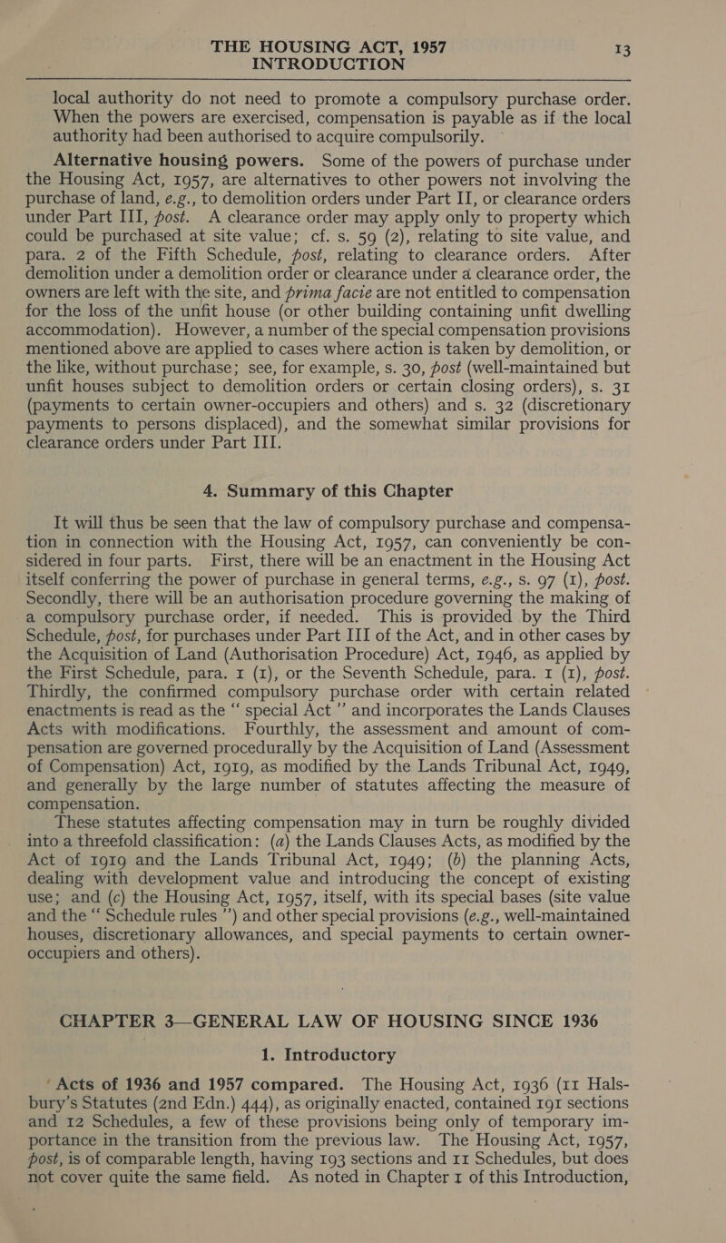 INTRODUCTION local authority do not need to promote a compulsory purchase order. When the powers are exercised, compensation is payable as if the local authority had been authorised to acquire compulsorily. Alternative housing powers. Some of the powers of purchase under the Housing Act, 1957, are alternatives to other powers not involving the purchase of land, e.g., to demolition orders under Part II, or clearance orders under Part III, post. A clearance order may apply only to property which could be purchased at site value; cf. s. 59 (2), relating to site value, and para. 2 of the Fifth Schedule, fost, relating to clearance orders. After demolition under a demolition order or clearance under a clearance order, the owners are left with the site, and prima facie are not entitled to compensation for the loss of the unfit house (or other building containing unfit dwelling accommodation). However, a number of the special compensation provisions mentioned above are applied to cases where action is taken by demolition, or the like, without purchase; see, for example, s. 30, post (well-maintained but unfit houses subject to demolition orders or certain closing orders), s. 31 (payments to certain owner-occupiers and others) and s. 32 (discretionary payments to persons displaced), and the somewhat similar provisions for clearance orders under Part III. 4. Summary of this Chapter It will thus be seen that the law of compulsory purchase and compensa- tion in connection with the Housing Act, 1957, can conveniently be con- sidered in four parts. First, there will be an enactment in the Housing Act itself conferring the power of purchase in general terms, ¢.g., s. 97 (1), post. Secondly, there will be an authorisation procedure governing the making of a compulsory purchase order, if needed. This is provided by the Third Schedule, fost, for purchases under Part III of the Act, and in other cases by the Acquisition of Land (Authorisation Procedure) Act, 1946, as applied by the First Schedule, para. 1 (1), or the Seventh Schedule, para. I (1), fost. Thirdly, the confirmed compulsory purchase order with certain related enactments is read as the “ special Act ’’ and incorporates the Lands Clauses Acts with modifications. Fourthly, the assessment and amount of com- pensation are governed procedurally by the Acquisition of Land (Assessment of Compensation) Act, 191g, as modified by the Lands Tribunal Act, 1949, and generally by the large number of statutes affecting the measure of compensation. These statutes affecting compensation may in turn be roughly divided into a threefold classification: (a) the Lands Clauses Acts, as modified by the Act of 1919 and the Lands Tribunal Act, 1949; (b) the planning Acts, dealing with development value and introducing the concept of existing use; and (c) the Housing Act, 1957, itself, with its special bases (site value and the “ Schedule rules ’’) and other special provisions (e.g., well-maintained houses, discretionary allowances, and special payments to certain owner- occupiers and others). CHAPTER 3—GENERAL LAW OF HOUSING SINCE 1936 1. Introductory ‘Acts of 1936 and 1957 compared. The Housing Act, 1936 (11 Hals- bury’s Statutes (2nd Edn.) 444), as originally enacted, contained 191 sections and 12 Schedules, a few of these provisions being only of temporary im- portance in the transition from the previous law. The Housing Act, 1957, post, is of comparable length, having 193 sections and rr Schedules, but does not cover quite the same field. As noted in Chapter 1 of this Introduction,
