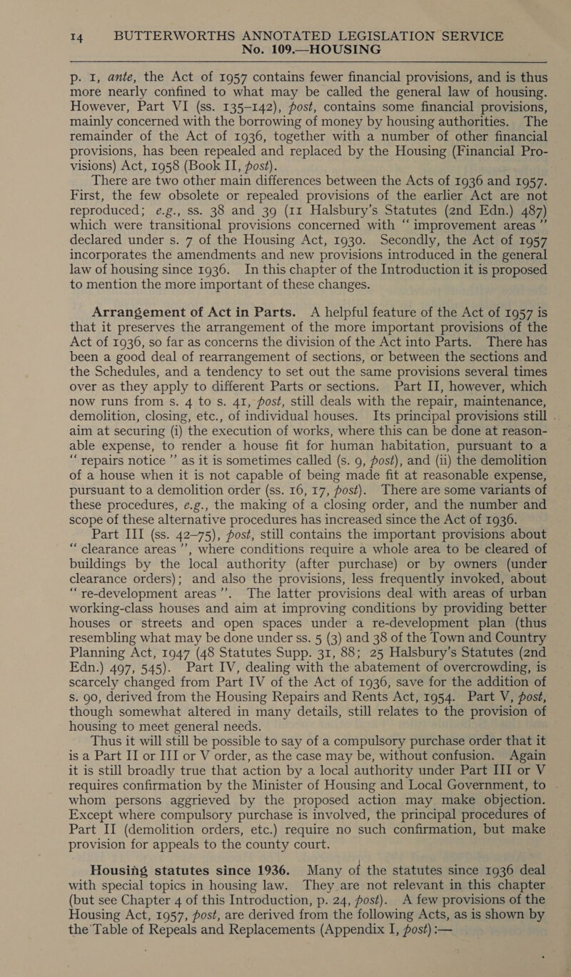 No. 109.—HOUSING p- I, ante, the Act of 1957 contains fewer financial provisions, and is thus more nearly confined to what may be called the general law of housing. However, Part VI (ss. 135-142), post, contains some financial provisions, mainly concerned with the borrowing of money by housing authorities. The remainder of the Act of 1936, together with a number of other financial provisions, has been repealed and replaced by the Housing (Financial Pro- visions) Act, 1958 (Book II, post). | There are two other main differences between the Acts of 1936 and 1957. First, the few obsolete or repealed provisions of the earlier Act are not reproduced; e.g., ss. 38 and 39 (11 Halsbury’s Statutes (2nd Edn.) 487) which were transitional provisions concerned with “ improvement areas ”’ declared under s. 7 of the Housing Act, 1930. Secondly, the Act of 1957 incorporates the amendments and new provisions introduced in the general law of housing since 1936. In this chapter of the Introduction it is proposed to mention the more important of these changes. Arrangement of Actin Parts. A helpful feature of the Act of 1957 is that it preserves the arrangement of the more important provisions of the Act of 1936, so far as concerns the division of the Act into Parts. There has been a good deal of rearrangement of sections, or between the sections and the Schedules, and a tendency to set out the same provisions several times over as they apply to different Parts or sections. Part II, however, which now runs from s. 4 to s. 41, fost, still deals with the repair, maintenance, demolition, closing, etc., of individual houses. Its principal provisions still . aim at securing (i) the execution of works, where this can be done at reason- able expense, to render a house fit for human habitation, pursuant to a “repairs notice ’’ as it is sometimes called (s. 9, post), and (ii) the demolition of a house when it is not capable of being made fit at reasonable expense, pursuant to a demolition order (ss. 16, 17, fost). There are some variants of these procedures, e.g., the making of a closing order, and the number and scope of these alternative procedures has increased since the Act of 1936. Part III (ss. 42-75), fost, still contains the important provisions about “clearance areas ’’, where conditions require a whole area to be cleared of buildings by the local authority (after purchase) or by owners (under clearance orders); and also the provisions, less frequently invoked, about “re-development areas’’. The latter provisions deal with areas of urban working-class houses and aim at improving conditions by providing better houses or streets and open spaces under a re-development plan (thus resembling what may be done under ss. 5 (3) and 38 of the Town and Country Planning Act, 1947 (48 Statutes Supp. 31, 88; 25 Halsbury’s Statutes (2nd Edn.) 497, 545). Part IV, dealing with the abatement of overcrowding, is scarcely changed from Part IV of the Act of 1936, save for the addition of s. 90, derived from the Housing Repairs and Rents Act, 1954. Part V, fost, though somewhat altered in many details, still relates to the provision of housing to meet general needs. Thus it will still be possible to say of a compulsory purchase order that it is a Part II or III or V order, as the case may be, without confusion. Again it is still broadly true that action by a local authority under Part III or V requires confirmation by the Minister of Housing and Local Government, to . whom persons aggrieved by the proposed action may make objection. Except where compulsory purchase is involved, the principal procedures of Part II (demolition orders, etc.) require no such confirmation, but make provision for appeals to the county court. Housing statutes since 1936. Many of the statutes since 1936 deal with special topics in housing law. They are not relevant in this chapter (but see Chapter 4 of this Introduction, p. 24, post). A few provisions of the Housing Act, 1957, post, are derived from the following Acts, as is shown by the’ Table of Repeals and Replacements (Appendix I, post) :—