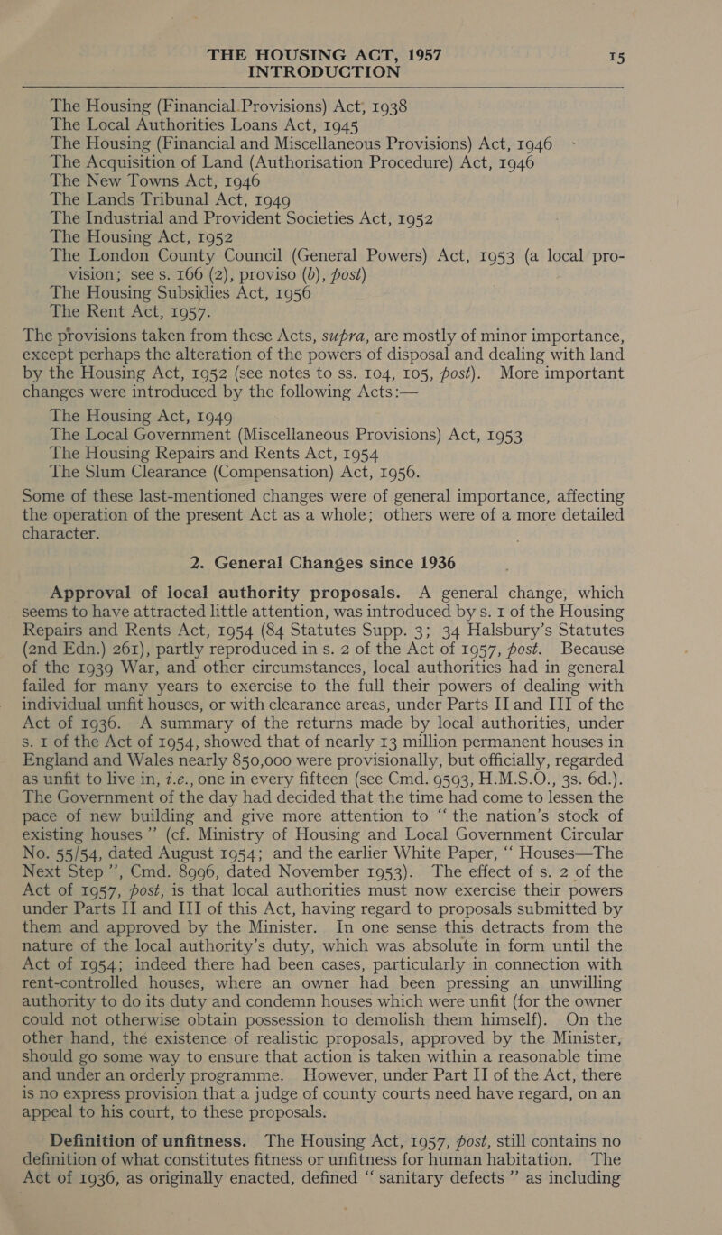 INTRODUCTION The Housing (Financial.Provisions) Act, 1938 The Local Authorities Loans Act, 1945 The Housing (Financial and Miscellaneous Provisions) Act, 1946 The Acquisition of Land (Authorisation Procedure) Act, 1946 The New Towns Act, 1946 The Lands Tribunal Act, 1949 The Industrial and Provident Societies Act, 1952 The Housing Act, 1952 The London County Council (General Powers) Act, 1953 (a local pro- vision; see s. 166 (2), proviso (b), fost) The Housing Subsidies Act, 1956 The Rent Act, 1957. The provisions taken from these Acts, swpra, are mostly of minor importance, except perhaps the alteration of the powers of disposal and dealing with land by the Housing Act, 1952 (see notes to ss. 104, 105, fost). More important changes were introduced by the following Acts :— The Housing Act, 1949 The Local Government (Miscellaneous Provisions) Act, 1953 The Housing Repairs and Rents Act, 1954 The Slum Clearance (Compensation) Act, 1956. Some of these last-mentioned changes were of general importance, affecting the operation of the present Act as a whole; others were of a more detailed character. 2. General Changes since 1936 Approval of local authority proposals. A general change, which seems to have attracted little attention, was introduced by s. 1 of the Housing Repairs and Rents Act, 1954 (84 Statutes Supp. 3; 34 Halsbury’s Statutes (2nd Edn.) 261), partly reproduced in s. 2 of the Act of 1957, post. Because of the 1939 War, and other circumstances, local authorities had in general failed for many years to exercise to the full their powers of dealing with individual unfit houses, or with clearance areas, under Parts II and III of the Act of 1936. A summary of the returns made by local authorities, under s. I of the Act of 1954, showed that of nearly 13 million permanent houses in England and Wales nearly 850,000 were provisionally, but officially, regarded as unfit to live in, 7.e., one in every fifteen (see Cmd. 9593, H.M.S.O., 3s. 6d.). The Government of the day had decided that the time had come to lessen the pace of new building and give more attention to “the nation’s stock of existing houses ”’ (cf. Ministry of Housing and Local Government Circular No. 55/54, dated August 1954; and the earlier White Paper, ““ Houses—The Next Step ’’, Cmd. 8996, dated November 1953). The effect of s. 2 of the Act of 1957, post, is that local authorities must now exercise their powers under Parts II and III of this Act, having regard to proposals submitted by them and approved by the Minister. In one sense this detracts from the nature of the local authority’s duty, which was absolute in form until the Act of 1954; indeed there had been cases, particularly in connection with rent-controlled houses, where an owner had been pressing an unwilling authority to do its duty and condemn houses which were unfit (for the owner could not otherwise obtain possession to demolish them himself). On the other hand, the existence of realistic proposals, approved by the Minister, should go some way to ensure that action is taken within a reasonable time and under an orderly programme. However, under Part II of the Act, there is no express provision that a judge of county courts need have regard, on an appeal to his court, to these proposals. Definition of unfitness. The Housing Act, 1957, fost, still contains no definition of what constitutes fitness or unfitness for human habitation. The Act of 1936, as originally enacted, defined “‘ sanitary defects ”’ as including