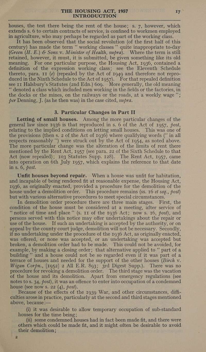 INTRODUCTION houses, the test there being the rent of the house; s. 7, however, which extends s. 6 to certain contracts of service, is confined to workmen employed in agriculture, who may perhaps be regarded as part of the working class. It has been observed that the social revolution (of the first half of this century) has made the term “ working classes ”’ quite inappropriate to-day (Green (H. E.) &amp; Sons v. Minister of Health, supra). Where the term is still retained, however, it must, it is submitted, be given something like its old meaning. For one particular purpose, the Housing Act, 1936, contained a definition of the expression working class; see the Eleventh Schedule thereto, para. 11 (e) (repealed by the Act of 1949 and therefore not repro- duced in the Ninth Schedule to the Act of 1957). For that repealed definition see 11 Halsbury’s Statutes (2nd Edn.) 609. More generally, the old meaning “ denoted a class which included men working in the fields or the factories, in the docks or the mines, on the railways or the roads, at a weekly wage ”’; per Denning, J. (as he then was) in the case cited, supra. 3. Particular Changes in Part II Letting of small houses. Among the more particular changes of the general law since 1936 is that reproduced in s. 6 of the Act of 1957, post, relating to the implied conditions on letting small houses. This was one of the provisions (then s. 2 of the Act of 1936) where qualifying words (“in all respects reasonably ’’) were struck out. by the Act of 1954, as noted above. The more particular change was the alteration of the limits of rent there mentioned by the Rent Act, 1957 (see para. 22 of the Sixth Schedule to that Act (now repealed); 103 Statutes Supp. 128). The Rent Act, 1957, came into operation on 6th July 1957, which explains the reference to that date in s. 6, post. Unfit houses beyond repair. When a house was unfit for habitation, and incapable of being rendered fit at reasonable expense, the Housing Act, 1936, as originally enacted, provided a procedure for the demolition of the house under a demolition order. This procedure remains (ss. 16 et seq., post) but with various alternative procedures to meet special circumstances. In. demolition: order procedure there are three main stages. First, the condition of the house must be considered at a meeting, after service of “notice of time and place ”’ (s. 11 of the 1936 Act; now s. 16, post), and persons served with this notice may offer undertakings about the repair or use of the house. If such an undertaking is accepted by the authority, or on appeal by the county court judge, demolition will not be necessary. Secondly, if no undertaking under the procedure of the 1936 Act, as originally enacted, was offered, or none was accepted, or an undertaking was accepted but broken, a demolition order had to be made. This could not be avoided, for example, by making a closing order; that alternative applied to “ part of a building ’’ and a house could not be so regarded even if it was part of a terrace of houses and needed for the support of the other houses (Burch v. Wigan Corpn., [1952] 2 All E.R. 893; 3rd Digest Supp.). There was no procedure for revoking a demolition order. The third stage was the vacation of the house and its demolition. Apart from emergency regulations (see notes to s. 34, post), it was an offence to enter into occupation of a condemned house (see now Ss. 22 (4), post). Because of the effects of the 1939 War, and other circumstances, diffi- culties arose in practice, particularly at the second and third stages mentioned above, because :— (i) it was desirable to allow ERP OL ay, occupation of sub-standard houses for the time being; (ii) some condemned houses had in fact reat made fit, and there were others which could be made fit, and it might often be desirable to avoid their demolition ; 2