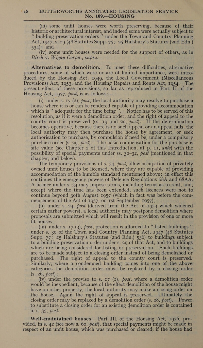 No. 109.—HOUSING (111) some unfit houses were worth preserving, because of their historic or architectural interest, and indeed some were actually subject to ‘“ building preservation orders ’’ under the Town and Country Planning Act, 1947, Ss. 29 (48 Statutes Supp. 75; 25 Halsbury’s Statutes (2nd Edn.) 534); and | (iv) some unfit houses were needed for the support of others, as in Birch v. Wigan Corpn., supra. Alternatives to demolition. To meet these difficulties, alternative procedures, some of which were or are of limited importance, were intro- duced by the Housing Act, 1949, the Local Government (Miscellaneous Provisions) Act, 1953, and the Housing Repairs and Rents Act, 1954. The present effect of these provisions, so far as reproduced in Part II of the Housing Act, 1957, post, is as follows :— (i) under s. 17 (2), fost, the local authority may resolve to purchase a house where it is or can be rendered capable of providing accommodation - which is “‘ adequate for the time being ’’. Notice has to be served of this resolution, as if it were a demolition order, and the right of appeal to the county court is preserved (ss. 19 and 20, post). If the determination becomes operative, because there is no such appeal or an appeal fails, the local authority may then purchase the house by agreement, or seek authorisation to purchase, by compulsion if need be, under a compulsory purchase order (s. 29, fost). The basic compensation for the purchase is site value (see Chapter 2 of this Introduction, at p. 11, ante) with the possibility of special payments under ss. 30-32, post (mentioned in that chapter, and below). The temporary provisions of s. 34, post, allow occupation of privately owned unfit houses to be licensed, where they are capable of providing accommodation of the humble standard mentioned above; in effect this continues the emergency powers of Defence Regulations 68A and 68AA. A licence under s. 34 may impose terms, including terms as to rent, and, except where the time has been extended, such licences were not to continue beyond 30th August 1957 (which in fact was before the com- mencement of the Act of 1957, on 1st September 1957) ; (1) under s. 24, post (derived from the Act of 1954 which widened certain earlier powers), a local authority may postpone demolition where proposals are submitted which will result in the provision of one or more fit houses; (iii) under s. 17 (3), post, protection is afforded to “ listed buildings ”’ under s. 30 of the Town and Country Planning Act, 1947 (48 Statutes Supp. 77; 25 Halsbury’s Statutes (2nd Edn.) 536) to buildings subject to a building preservation order under s. 29 of that Act, and to buildings which are being considered for listing or preservation. Such buildings are to be made subject to a closing order instead of being demolished or purchased. The right of appeal to the county court is preserved. Similarly, where a condemned building comes into one of the above categories the demolition order must be replaced by a closing order (s. 26, post) ; } (iv) under the proviso to s. 17 (1), post, where a demolition order would be inexpedient, because of the effect demolition of the house might have on other property, the local authority may make a closing order on the house. Again the right of appeal is preserved. Ultimately the closing order may be replaced by a demolition order (s. 28, post). Power to substitute a closing order for an existing demolition order is contained in Ss. 35, post. Well-maintained houses. Part III of the Housing Act, 1936, pro- vided, in s. 42 (see now s. 60, fost), that special payments might be made in respect of an unfit house, which was purchased or cleared, if the house had
