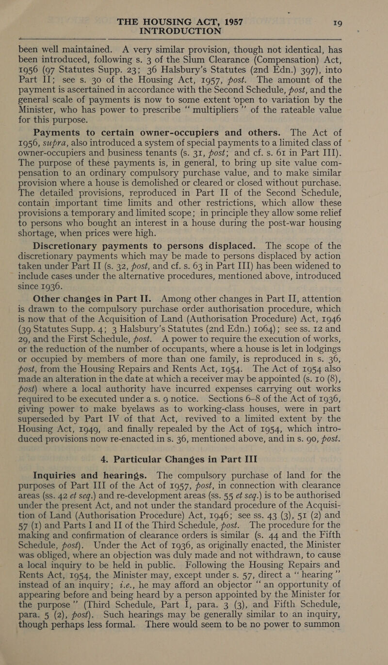 INTRODUCTION  been well maintained. A very similar provision, though not identical, has been introduced, following s. 3 of the Slum Clearance (Compensation) Act, 1956 (97 Statutes Supp. 23; 36 Halsbury’s Statutes (2nd Edn.) 397), into Part II; see s. 30 of the Housing Act, 1957, fost. The amount of the payment is ascertained in accordance with the Second Schedule, fost, and the general scale of payments is now to some extent ‘open to variation by the Minister, who has power to prescribe “‘ multipliers ”’ of the rateable value for this purpose. Payments to certain owner-occupiers and others. The Act of 1950, supra, also introduced a system of special payments to a limited class of — owner-occupiers and business tenants (s. 31, ost; and cf. s. 61 in Part ITI). The purpose of these payments is, in general, to bring up site value com- pensation to an ordinary compulsory purchase value, and to make similar provision where a house is demolished or cleared or closed without purchase. The detailed provisions, reproduced in Part II of the Second Schedule, contain important time limits and other restrictions, which allow these provisions a temporary and limited scope; in principle they allow some relief to persons who bought an interest in a house during the post-war housing shortage, when prices were high. | Discretionary payments to persons displaced. The scope of the discretionary payments which may be made to persons displaced by action taken under Part II (s. 32, post, and cf. s. 63 in Part III) has been widened to include cases under the alternative procedures, mentioned above, introduced since 1936. Other changes in Part II. Among other changes in Part II, attention is drawn to the compulsory purchase order authorisation procedure, which is now that of the Acquisition of Land (Authorisation Procedure) Act, 1946 (39 Statutes Supp. 4; 3 Halsbury’s Statutes (2nd Edn.) 1064); see ss. 12 and 29, and the First Schedule, fost. A power to require the execution of works, or the reduction of the number of occupants, where a house is let in lodgings or occupied by members of more than one family, is reproduced in s. 36, post, from the Housing Repairs and Rents Act, 1954. The Act of 1954 also made an alteration in the date at which a receiver may be appointed (s. ro (8), post) where a local authority have incurred expenses carrying out works required to be executed under as. g notice. Sections 6-8 of the Act of 1936, giving power to make byelaws as to working-class houses, were in part superseded by Part IV of that Act, revived to a limited extent by the Housing Act, 1949, and finally repealed by the Act of 1954, which intro- duced provisions now re-enacted in s. 36, mentioned above, and in s. 90, post. 4. Particular Changes in Part III Inquiries and hearings. The compulsory purchase of land for the purposes of Part III of the Act of 1957, post, in connection with clearance areas (ss. 42 et seq.) and re-development areas (ss. 55 et seq.) is to be authorised under the present Act, and not under the standard procedure of the Acquisi- tion of Land (Authorisation Procedure) Act, 1946; see ss. 43 (3), 51 (2) and 57 (1) and Parts I and II of the Third Schedule, fost. The procedure for the making and confirmation of clearance orders is similar (s. 44 and the Fifth Schedule, fost). Under the Act of 1936, as originally enacted, the Minister was obliged, where an objection was duly made and not withdrawn, to cause a local inquiry to be held in public. Following the Housing Repairs and Rents Act, 1954, the Minister may, except under s. 57, direct a ‘“‘ hearing ”’ instead of an inquiry; 7.e., he may afford an objector “an opportunity of appearing before and being heard by a person appointed by the Minister for the purpose’ (Third Schedule, Part I, para. 3 (3), and Fifth Schedule, para. 5 (2), post). Such hearings may be generally similar to an inquiry, though perhaps less formal. There would seem to be no power to summon