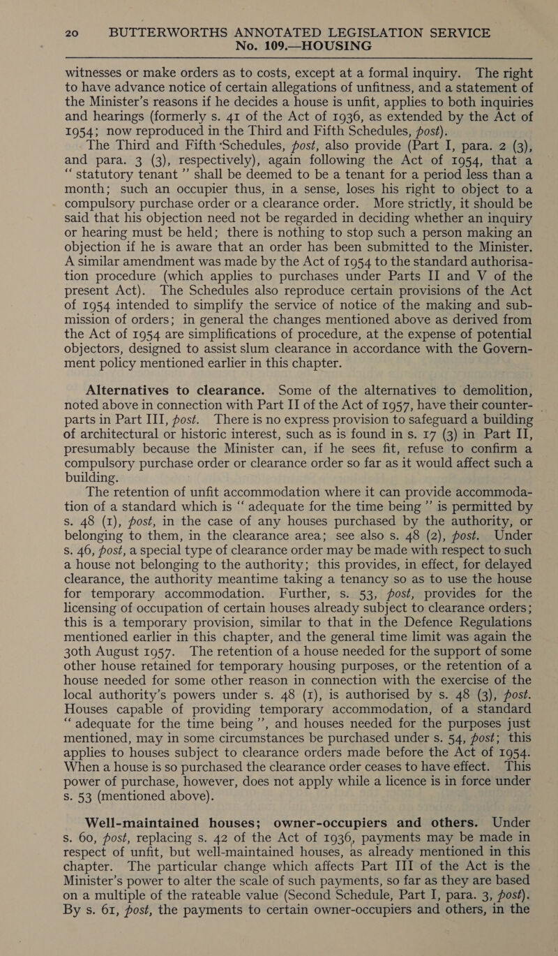 No. 109.—HOUSING witnesses or make orders as to costs, except at a formal inquiry. The right to have advance notice of certain allegations of unfitness, and a statement of the Minister’s reasons if he decides a house is unfit, applies to both inquiries and hearings (formerly s. 41 of the Act of 1936, as extended by the Act of 1954; now reproduced in the Third and Fifth Schedules, fost). The Third and Fifth ‘Schedules, post, also provide (Part I, para. 2 (3), “ statutory tenant ”’ shall be deemed to be a tenant for a period less than a month; such an occupier thus, in a sense, loses his right to object to a compulsory purchase order or a clearance order. More strictly, it should be said that his objection need not be regarded in deciding whether an inquiry or hearing must be held; there is nothing to stop such a person making an objection if he is aware that an order has been submitted to the Minister. A similar amendment was made by the Act of 1954 to the standard authorisa- tion procedure (which applies to purchases under Parts II and V of the present Act). The Schedules also reproduce certain provisions of the Act of 1954 intended to simplify the service of notice of the making and sub- mission of orders; in general the changes mentioned above as derived from the Act of 1954 are simplifications of procedure, at the expense of potential objectors, designed to assist slum clearance in accordance with the Govern- ment policy mentioned earlier in this chapter. Alternatives to clearance. Some of the alternatives to demolition, noted above in connection with Part II of the Act of 1957, have their counter- | parts in Part III, fost. There is no express provision to safeguard a building of architectural or historic interest, such as is found in s. 17 (3) in Part II, presumably because the Minister can, if he sees fit, refuse to confirm a compulsory purchase order or clearance order so far as it would affect such a building. The retention of unfit accommodation where it can provide accommoda- tion of a standard which is “‘ adequate for the time being ”’ is permitted by s. 48 (1), post, in the case of any houses purchased by the authority, or belonging to them, in the clearance area; see also s. 48 (2), post. Under s. 46, post, a special type of clearance order may be made with respect to such a house not belonging to the authority; this provides, in effect, for delayed clearance, the authority meantime taking a tenancy so as to use the house for temporary accommodation. Further, s. 53, post, provides for the licensing of occupation of certain houses already subject to clearance orders; this is a temporary provision, similar to that in the Defence Regulations mentioned earlier in this chapter, and the general time limit was again the 30th August 1957. The retention of a house needed for the support of some other house retained for temporary housing purposes, or the retention of a house needed for some other reason in connection with the exercise of the local authority’s powers under s. 48 (I), is authorised by s. 48 (3), post. Houses capable of providing temporary accommodation, of a standard “adequate for the time being ’’, and houses needed for the purposes just mentioned, may in some circumstances be purchased under s. 54, post; this applies to houses subject to clearance orders made before the Act of 1954. When a house is so purchased the clearance order ceases to have effect. This power of purchase, however, does not apply while a licence is in force under S. 53 (mentioned above). Well-maintained houses; owner-occupiers and others. Under s. 60, post, replacing s. 42 of the Act of 1936, payments may be made in respect of unfit, but well-maintained houses, as already mentioned in this chapter. The particular change which affects Part III of the Act is the Minister’s power to alter the scale of such payments, so far as they are based on a multiple of the rateable value (Second Schedule, Part I, para. 3, post). By s. 61, post, the payments to certain owner-occupiers and others, in the