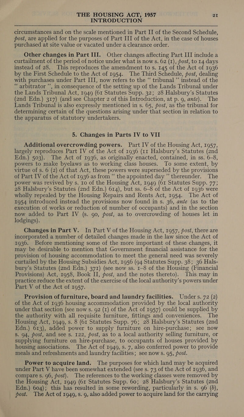 INTRODUCTION circumstances and on the scale mentioned in Part II of the Second Schedule, post, are applied for the purposes of Part III of the Act, in the case of houses purchased at site value or vacated under a clearance order. Other changes in Part III. Other changes affecting Part III include a curtailment of the period of notice under what is now s. 62 (1), post, to 14 days instead of 28. This reproduces the amendment to s. 145 of the Act of 1936 by the First Schedule to the Act of 1954. The Third Schedule, fost, dealing with purchases under Part III, now refers to the “ tribunal ’’ instead of the “ arbitrator ’’, in consequence of the setting up of the Lands Tribunal under the Lands Tribunal Act, 1949 (61 Statutes Supp. 32; 28 Halsbury’s Statutes (2nd Edn.) 317) (and see Chapter 2 of this Introduction, at p. 9, ante). The Lands Tribunal is also expressly mentioned in s. 65, fost, as the tribunal for determining certain of the questions arising under that section in relation to the apparatus of statutory undertakers. 5. Changes in Parts IV to VII Additional overcrowding powers. Part IV of the Housing Act, 1957, largely reproduces Part IV of the Act of 1936 (11 Halsbury’s Statutes (2nd Edn.) 503). The Act of 1936, as originally enacted, contained, in ss. 6-8, powers to make byelaws as to working class houses. To some extent, by virtue of s. 6 (2) of that Act, these powers were superseded by the provisions of Part IV of the Act of 1936 as from “ the appointed day ” thereunder. The power was revived by s. 10 of the Housing Act, 1949 (61 Statutes Supp. 77; 28 Halsbury’s Statutes (2nd Edn.) 614), but ss. 6-8 of the Act of 1936 were wholly repealed by the Housing Repairs and Rents Act, 1954. The Act of 1954 introduced instead the provisions now found in s. 36, ante (as to the execution of works or reduction of number of occupants) and in the section now added to Part IV ts . 90, post, as to overcrowding of houses let in lodgings). Changes in Part V. In Part V of the Housing Act, 1957, fost, there are incorporated a number of detailed changes made in the law since the Act of 19360. Before mentioning some of the more important of these changes, it may be desirable to mention that Government financial assistance for the provision of housing accommodation to meet the general need was severely curtailed by the Housing Subsidies Act, 1956 (94 Statutes Supp. 38; 36 Hals- bury’s Statutes (2nd Edn.) 371) (see now ss. 1-8 of the Housing (Financial Provisions) Act, 1958, Book II, fost, and the notes thereto). This may in practice reduce the extent of the exercise of the local authority’s powers under Part V of the Act of 1957. Provision of furniture, board and laundry facilities. Unders. 72 (2) of the Act of 1936 housing accommodation provided by the local authority under that section (see now s. 92 (1) of the Act of 1957) could be supplied by the authority with all requisite furniture, fittings and conveniences. The Housing Act, 1949, s. 8 (61 Statutes Supp. 76; 28 Halsbury’s Statutes (2nd Edn.) 613), added power to supply furniture on hire-purchase; see now S. 94, post, and see s. 122, post, as to a local authority selling furniture, or supplying furniture on hire-purchase, to occupants of houses provided by housing associations. The Act of 1949, s. 7, also conferred power to provide meals and refreshments and laundry facilities; see now s. 95, post. Power to acquire land. The purposes for which land may be acquired under Part V have been somewhat extended (see s. 73 of the Act of 1936, and compare s. 96, post). The references to the working classes were removed by the Housing Act, 1949 (61 Statutes Supp. 60; 28 Halsbury’s Statutes (2nd Edn.) 604); this has resulted in some rewording, particularly in s. 96 (0), post. The Act of 1949, s. 9, also added power to acquire land for the carrying
