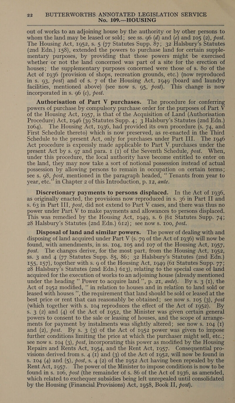 No. 109.—HOUSING out of works to an adjoining house by the authority or by other persons to whom the land may be leased or sold; see ss. 96 (d) and (e) and 105 (2), fost. The Housing Act, 1952, s. 5 (77 Statutes Supp. 87; 32 Halsbury’s Statutes (2nd Edn.) 158), extended the powers to purchase land for certain supple- mentary purposes, by providing that those powers might be exercised whether or not the land concerned was part of a site for the erection of | houses; the supplementary purposes concerned were those of s. 80 of the Act of 1936 (provision of shops, recreation grounds, etc.) (now reproduced in s. 93, post) and of s. 7 of the Housing Act, 1949 (board and laundry facilities, mentioned above) (see now s. 95, post). This change is now incorporated in s. 96 (c), post. Authorisation of Part V purchases. The procedure for conferring powers of purchase by compulsory purchase order for the purposes of Part V of the Housing Act, 1957, is that of the Acquisition of Land (Authorisation Procedure) Act, 1946 (39 Statutes Supp. 4; 3 Halsbury’s Statutes (2nd Edn.) 1064). The Housing Act, 1936, had provided its own procedure (s. 74, and First Schedule thereto) which is now preserved, as re-enacted in the Third Schedule to the present Act, only for purchases under Part III. The 1946 Act procedure is expressly made applicable to Part V. purchases under the present Act by s. 97 and para. 1 (1) of the Seventh Schedule, post. When, under this procedure, the local authority have become entitled to enter on the land, they may now take a sort of notional possession instead of actual possession by allowing persons to remain in occupation on certain terms;. see s. 98, post, mentioned in the paragraph headed, “‘ Tenants from year to year, etc.’’ in Chapter 2 of this Introduction, p. 12, ante. Discretionary payments to persons displaced. In the Act of 1936, as originally enacted, the provisions now reproduced in s. 36 in Part II and s. 63 in Part III, post, did not extend to Part V cases, and there was thus no power under Part V to make payments and allowances to persons displaced. This was remedied by the Housing Act, 1949, s. 6 (61 Statutes Supp. 74; 28 Halsbury’s Statutes (2nd Edn.) 612); see now s. 100, fost. Disposal of land and similar powers. The power of dealing with and disposing of land acquired under Part V (s. 79 of the Act of 1936) will now be found, with amendments, in ss. 104, 105 and 107 of the Housing Act, 1957, post. The changes derive, for the most part, from the Housing Act, 1952, ss. 3 and 4 (77 Statutes Supp. 85, 86; 32 Halsbury’s Statutes (2nd Edn.) 155, 157), together with s. 9 of the Housing Act, 1949 (61 Statutes Supp. 77; 28 Halsbury’s Statutes (2nd Edn.) 613), relating to the special case of land acquired for the execution of works to an adjoining house (already mentioned under the heading “‘ Power to acquire land ’’, p. 21, ante). By s. 3 (1), the Act of 1952 modified, “in relation to houses and in relation to land sold or leased with houses ’’, the requirement that land should be sold or leased at the best price or rent that can reasonably be obtained; see now s. 105 (3), post (which together with s. 104 reproduces the effect of the Act of 1952). By s. 3 (2) and (4) of the Act of 1952, the Minister was given certain general powers to consent to the sale or leasing of houses, and the scope of arrange- ments for payment by instalments was slightly altered; see now s. 104 (I) and (2), fost. By s. 3 (3) of the Act of 1952 power was given to impose further conditions limiting the price at which the purchaser might sell, etc. ; see now S. 104 (3), post, incorporating this power as modified by the Housing Repairs and Rents Act, 1954, and the Rent Act, 1957. Consequential pro- visions derived from s. 4 (z) and (3) of the Act of 1952, will now be found in Ss. 104 (4) and (5), post, s. 4 (2) of the 1952 Act having been repealed by the Rent Act, 1957. The power of the Minister to impose conditions is now to be found in s. 106, fost (the remainder of s. 86 of the Act of 1936, as amended, which related to exchequer subsidies being left unrepealed until consolidated by the Housing (Financial Provisions) Act, 1958, Book II, fost).