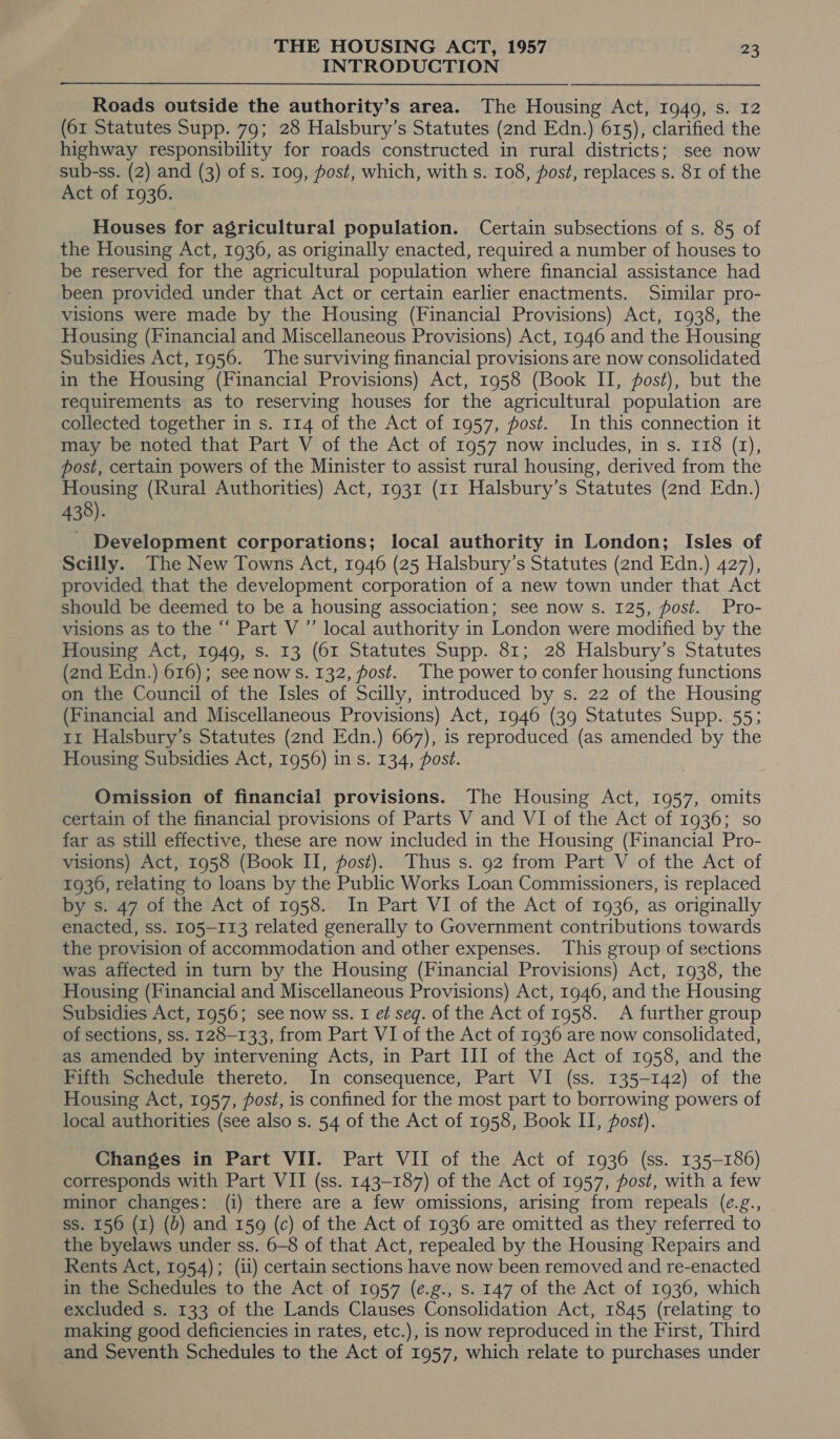 INTRODUCTION Roads outside the authority’s area. The Housing Act, 1949, s. 12 (61 Statutes Supp. 79; 28 Halsbury’s Statutes (2nd Edn.) 615), clarified the highway responsibility for roads constructed in rural districts; see now sub-ss. (2) and (3) of s. 109, post, which, with s. 108, post, replaces s. 81 of the Act of 1936. Houses for agricultural population. Certain subsections of s. 85 of the Housing Act, 1936, as originally enacted, required a number of houses to be reserved for the agricultural population where financial assistance had been provided under that Act or certain earlier enactments. Similar pro- visions were made by the Housing (Financial Provisions) Act, 1938, the Housing (Financial and Miscellaneous Provisions) Act, 1946 and the Housing Subsidies Act, 1956. The surviving financial provisions are now consolidated in the Housing (Financial Provisions) Act, 1958 (Book II, post), but the requirements as to reserving houses for the agricultural population are collected together in s. 114 of the Act of 1957, post. In this connection it may be noted that Part V of the Act of 1957 now includes, in s. 118 (1), post, certain powers of the Minister to assist rural housing, derived from the Housing (Rural Authorities) Act, 1931 (11 Halsbury’s Statutes (2nd Edn.) 438). - Development corporations; local authority in London; Isles of Scilly. The New Towns Act, 1946 (25 Halsbury’s Statutes (2nd Edn.) 427), provided, that the development corporation of a new town under that Act should be deemed to be a housing association; see now s. 125, post. Pro- visions as to the “ Part V ” local authority in London were modified by the Housing Act, 1949, s. 13 (61 Statutes Supp. 81; 28 Halsbury’s Statutes (2nd Edn.) 616); see nows. 132, fost. The power to confer housing functions on the Council of the Isles of Scilly, introduced by s. 22 of the Housing (Financial and Miscellaneous Provisions) Act, 1946 (39 Statutes Supp. 55; 1r Halsbury’s Statutes (znd Edn.) 667), is reproduced (as amended by the Housing Subsidies Act, 1956) in s. 134, fost. Omission of financial provisions. The Housing Act, 1957, omits certain of the financial provisions of Parts V and VI of the Act of 1936; so far as still effective, these are now included in the Housing (Financial Pro- visions) Act, 1958 (Book II, fost). Thus s. 92 from Part V of the Act of 1936, relating to loans by the Public Works Loan Commissioners, is replaced by s. 47 of the Act of 1958. In Part VI of the Act of 1936, as originally enacted, ss. 105-113 related generally to Government contributions towards the provision of accommodation and other expenses. This group of sections | was affected in turn by the Housing (Financial Provisions) Act, 1938, the Housing (Financial and Miscellaneous Provisions) Act, 1946, and the Housing Subsidies Act, 1956; see nowss. I et seg. of the Act of 1958. <A further group of sections, ss. 128-133, from Part VI of the Act of 1936 are now consolidated, as amended by intervening Acts, in Part III of the Act of 1958, and the Fifth Schedule thereto. In consequence, Part VI (ss. 135-142) of the Housing Act, 1957, post, is confined for the most part to borrowing powers of local authorities (see also s. 54 of the Act of 1958, Book II, post). Changes in Part VII. Part VII of the Act of 1936 (ss. 135-186) corresponds with Part VII (ss. 143-187) of the Act of 1957, post, with a few minor changes: (i) there are a few omissions, arising from repeals (¢.g., ss. 156 (1) (6) and 159 (c) of the Act of 1936 are omitted as they referred to the byelaws under ss. 6-8 of that Act, repealed by the Housing Repairs and Rents Act, 1954); (ii) certain sections have now been removed and re-enacted in the Schedules to the Act of 1957 (e.g., s. 147 of the Act of 1936, which excluded s. 133 of the Lands Clauses Consolidation Act, 1845 (relating to making good deficiencies in rates, etc.), is now reproduced in the First, Third and Seventh Schedules to the Act of 1957, which relate to purchases under