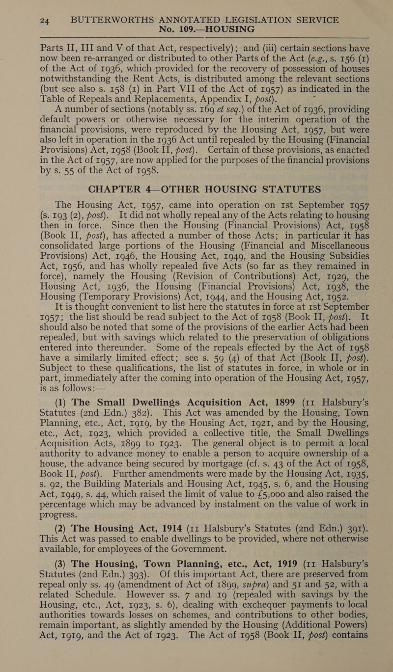 No. 109.—HOUSING Parts II, III and V of that Act, respectively); and (iii) certain sections have now been re-arranged or distributed to other Parts of the Act (e.g., s. 156 (1) of the Act of 1936, which provided for the recovery of possession of houses notwithstanding the Rent Acts, is distributed among the relevant sections (but see also s. 158 (I) in Part VII of the Act of 1957) as indicated 1 in the Table of Repeals and Replacements, Appendix I, fost). default powers or otherwise necessary for the interim operation of the financial provisions, were reproduced by the Housing Act, 1957, but were also left in operation in the 1936 Act until repealed by the Housing (Financial Provisions) Act, 1958 (Book II, fost). Certain of these provisions, as enacted in the Act of 1957, are now applied for the purposes of the financial provisions by s. 55 of the Act of 1958. CHAPTER 4—OTHER HOUSING STATUTES The Housing Act, 1957, came into operation on Ist September 1957 (s. 193 (2), post). It did not wholly repeal any of the Acts relating to housing then in force. Since then the Housing (Financial Provisions) Act, 1958 (Book II, post), has affected a number of those Acts; in particular it has consolidated large portions of the Housing (Financial and Miscellaneous Provisions) Act, 1946, the Housing Act, 1949, and the Housing Subsidies Act, 1956, and has wholly repealed five Acts (so far as they remained in force), namely the Housing (Revision of Contributions) Act, 1929, the Housing Act, 1936, the Housing (Financial Provisions) Act, 1938, the Housing (Temporary Provisions) Act, 1944, and the Housing Act, 1952. It is thought convenient to list here the statutes in force at ist September 1957; the list should be read subject to the Act of 1958 (Book II, pos#). It should also be noted that some of the provisions of the earlier Acts had been repealed, but with savings which related to the preservation of obligations entered into thereunder. Some of the repeals effected by the Act of 1958 have a similarly limited effect; see s. 59 (4) of that Act (Book II, post). Subject to these qualifications, the list of statutes in force, in whole or in part, immediately after the coming into operation of the Housing Act, 1957, is as follows :— (1) The Small Dwellings Acquisition Act, 1899 (11 Halsbury’s Statutes (2nd Edn.) 382). This Act was amended by the Housing, Town Planning, etc., Act, 1919, by the Housing Act, 1921, and by the Housing, etc., Act, 1923, which provided a collective title, the Small Dwellings _Acquisition Acts, 1899 to 1923. The general object is to permit a local authority to advance money to enable a person to acquire ownership of a house, the advance being secured by mortgage (cf. s. 43 of the Act of 1958, Book II, post). Further amendments were made by the Housing Act, 1935, S. 92, the Building Materials and Housing Act, 1945, s. 6, and the Housing Act, 1949, Ss. 44, which raised the limit of value to £5,000 and also raised the percentage which may be advanced by instalment on the value of work in progress. (2) The Housing Act, 1914 (11 Halsbury’s Statutes (2nd Edn.) 391). This Act was passed to enable dwellings to be provided, where not otherwise available, for employees of the Government. (3) The Housing, Town Planning, etc., Act, 1919 (11 Halsbury’s Statutes (2nd Edn.) 393). Of this important Act, there are preserved from repeal only ss. 49 (amendment of Act of 1899, supra) and 51 and 52, with a related Schedule. However ss. 7 and 19 (repealed with savings by the Housing, etc., Act, 1923, s. 6), dealing with exchequer payments to local authorities towards losses on schemes, and contributions to other bodies, remain important, as slightly amended by the Housing (Additional Powers) Act, 1919, and the Act of 1923. The Act of 1958 (Book II, fost) contains