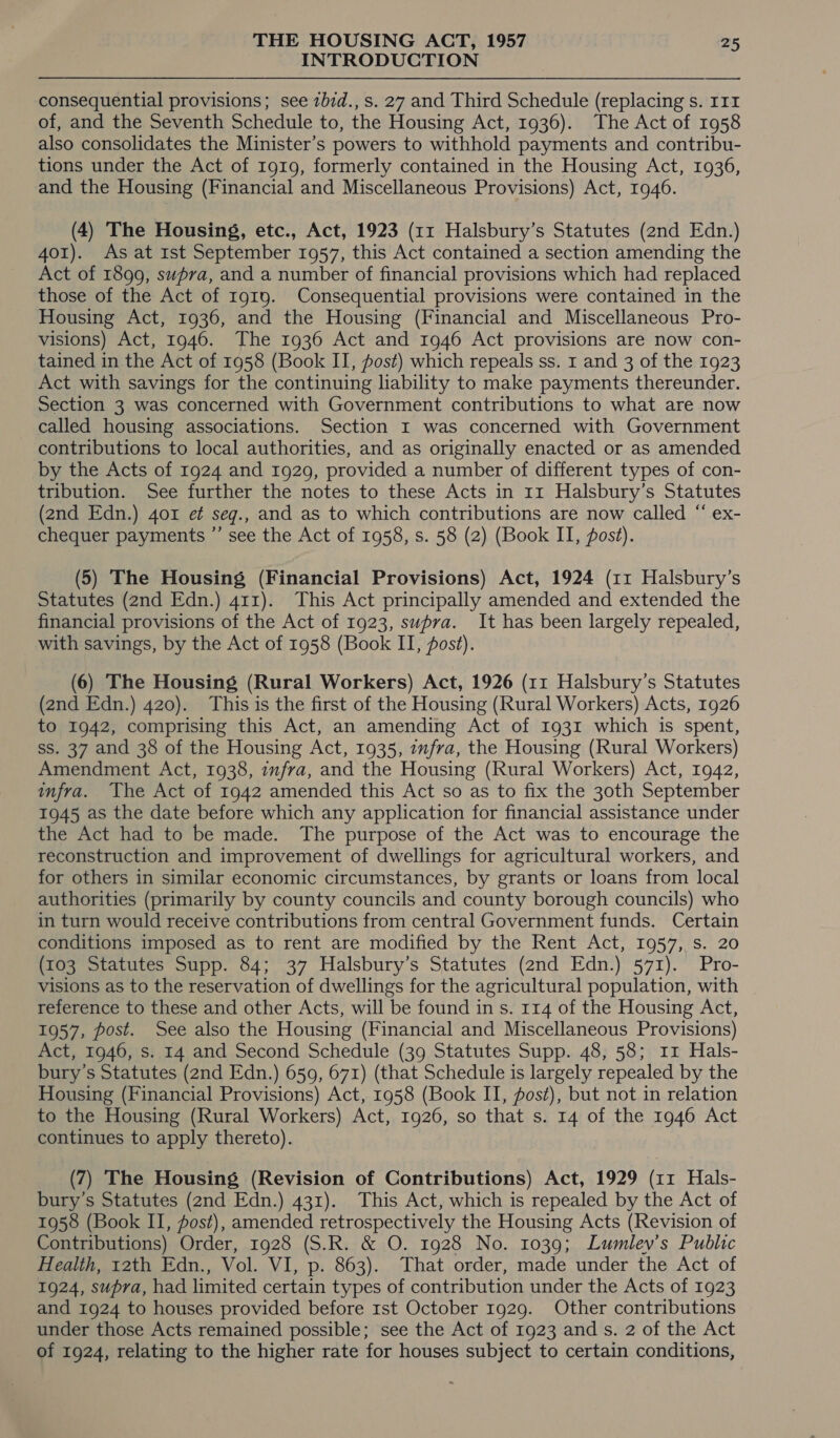 INTRODUCTION ——$_—_—- consequential provisions; see zbid., s. 27 and Third Schedule (replacing s. 111 of, and the Seventh Schedule to, the Housing Act, 1936). The Act of 1958 also consolidates the Minister’s powers to withhold payments and contribu- tions under the Act of 1919, formerly contained in the Housing Act, 1936, and the Housing (Financial and Miscellaneous Provisions) Act, 1946. (4) The Housing, etc., Act, 1923 (11 Halsbury’s Statutes (2nd Edn.) 401). As at 1st September 1957, this Act contained a section amending the Act of 1899, supra, and a number of financial provisions which had replaced those of the Act of I919. Consequential provisions were contained in the Housing Act, 1936, and the Housing (Financial and Miscellaneous Pro- visions) Act, 1946. The 1936 Act and 1946 Act provisions are now con- tained in the Act of 1958 (Book II, post) which repeals ss. 1 and 3 of the 1923 Act with savings for the continuing liability to make payments thereunder. Section 3 was concerned with Government contributions to what are now called housing associations. Section I was concerned with Government contributions to local authorities, and as originally enacted or as amended by the Acts of 1924 and 1929, provided a number of different types of con- tribution. See further the notes to these Acts in 11 Halsbury’s Statutes (2nd Edn.) 401 e¢ seg., and as to which contributions are now called “ ex- chequer payments ”’ see the Act of 1958, s. 58 (2) (Book II, post). (5) The Housing (Financial Provisions) Act, 1924 (11 Halsbury’s Statutes (2nd Edn.) 411). This Act principally amended and extended the financial provisions of the Act of 1923, supra. It has been largely repealed, with savings, by the Act of 1958 (Book II, ost). (6) The Housing (Rural Workers) Act, 1926 (11 Halsbury’s Statutes (2nd Edn.) 420). This is the first of the Housing (Rural Workers) Acts, 1926 to 1942, comprising this Act, an amending Act of 1931 which is spent, ss. 37 and 38 of the Housing Act, 1935, infra, the Housing (Rural Workers) Amendment Act, 1938, zufra, and the Housing (Rural Workers) Act, 1942, infra. The Act of 1942 amended this Act so as to fix the 30th September 1945 as the date before which any application for financial assistance under the Act had to be made. The purpose of the Act was to encourage the reconstruction and improvement of dwellings for agricultural workers, and for others in similar economic circumstances, by grants or loans from local authorities (primarily by county councils and county borough councils) who in turn would receive contributions from central Government funds. Certain conditions imposed as to rent are modified by the Rent Act, 1957, s. 20 (103 Statutes Supp. 84; 37 Halsbury’s Statutes (2nd Edn.) 571). Pro- visions as to the reservation of dwellings for the agricultural population, with reference to these and other Acts, will be found in s. 114 of the Housing Act, 1957, post. See also the Housing (Financial and Miscellaneous Provisions) Act, 1946, s. 14 and Second Schedule (39 Statutes Supp. 48, 58; 11 Hals- bury’s Statutes (2nd Edn.) 659, 671) (that Schedule is largely repealed by the Housing (Financial Provisions) Act, 1958 (Book II, posé), but not in relation to the Housing (Rural Workers) Act, 1926, so that s. 14 of the 1946 Act continues to apply thereto). (7) The Housing (Revision of Contributions) Act, 1929 (11 Hals- bury’s Statutes (2nd Edn.) 431). This Act, which is repealed by the Act of 1958 (Book II, fost), amended retrospectively the Housing Acts (Revision of Contributions) Order, 1928 (S.R. &amp; O. 1928 No. 1039; Lumlev’s Public Health, 12th Edn., Vol. VI, p. 863). That order, made under the Act of 1924, supra, had limited certain types of contribution under the Acts of 1923 and 1924 to houses provided before rst October 1929. Other contributions under those Acts remained possible; see the Act of 1923 and s. 2 of the Act of 1924, relating to the higher rate for houses subject to certain conditions,