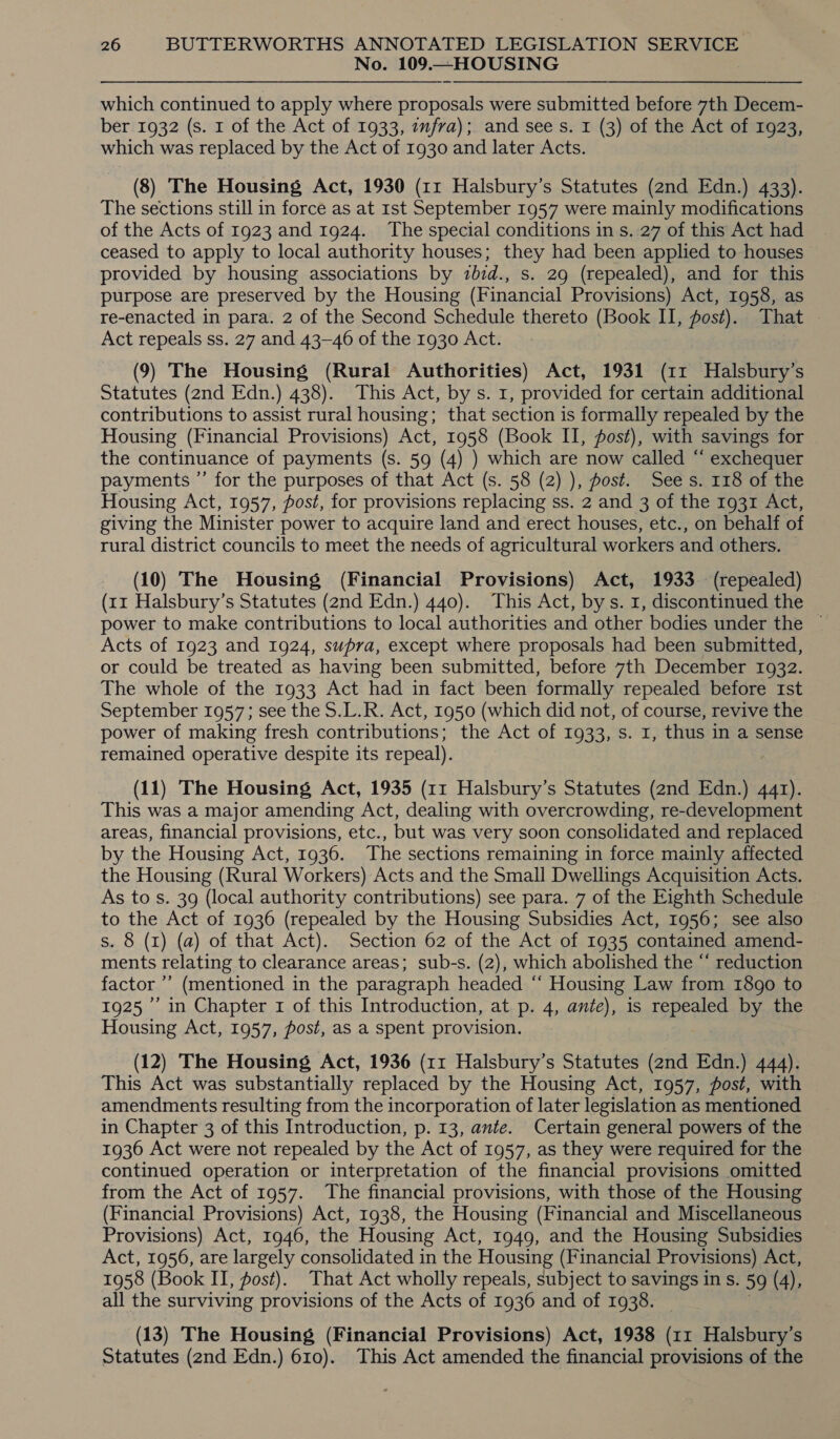 No. 109.—HOUSING which continued to apply where proposals were submitted before 7th Decem- ber 1932 (s. 1 of the Act of 1933, wmfra); and see s. I (3) of the Act of 1923, which was replaced by the Act of 1930 and later Acts. (8) The Housing Act, 1930 (11 Halsbury’s Statutes (2nd Edn.) 433). The sections still in force as at Ist September 1957 were mainly modifications of the Acts of 1923 and 1924. The special conditions in s. 27 of this Act had | ceased to apply to local authority houses; they had been applied to houses provided by housing associations by zbid., s. 29 (repealed), and for this purpose are preserved by the Housing (Financial Provisions) Act, 1958, as re-enacted in para. 2 of the Second Schedule thereto (Book II, fost). That . Act repeals ss. 27 and 43-46 of the 1930 Act. (9) The Housing (Rural Authorities) Act, 1931 (11 Halsbury’s Statutes (2nd Edn.) 438). This Act, by s. 1, provided for certain additional contributions to assist rural housing; that section is formally repealed by the Housing (Financial Provisions) Act, 1958 (Book II, fost), with savings for the continuance of payments (s. 59 (4) ) which are now called “ exchequer payments ”’ for the purposes of that Act (s. 58 (2) ), post. Sees. 118 of the Housing Act, 1957, post, for provisions replacing ss. 2 and 3 of the 1931 Act, giving the Minister power to acquire land and erect houses, etc., on behalf of rural district councils to meet the needs of agricultural workers and others. (10) The Housing (Financial Provisions) Act, 1933 (repealed) (rr Halsbury’s Statutes (2nd Edn.) 440). This Act, bys. 1, discontinued the power to make contributions to local authorities and other bodies under the ~ Acts of 1923 and 1924, supra, except where proposals had been submitted, or could be treated as having been submitted, before 7th December 1932. The whole of the 1933 Act had in fact been formally repealed before Ist September 1957; see the S.L.R. Act, 1950 (which did not, of course, revive the power of making fresh contributions; the Act of 1933, s. 1, thus in a sense remained operative despite its repeal). ) (11) The Housing Act, 1935 (11 Halsbury’s Statutes (2nd Edn.) 441). This was a major amending Act, dealing with overcrowding, re-development areas, financial provisions, etc., but was very soon consolidated and replaced by the Housing Act, 1936. The sections remaining in force mainly affected the Housing (Rural Workers) Acts and the Small Dwellings Acquisition Acts. As to s. 39 (local authority contributions) see para. 7 of the Eighth Schedule — to the Act of 1936 (repealed by the Housing Subsidies Act, 1956; see also s. 8 (1) (a) of that Act). Section 62 of the Act of 1935 contained amend- ments relating to clearance areas; sub-s. (2), which abolished the “ reduction factor ’’ (mentioned in the paragraph headed “ Housing Law from 1890 to 1925’ in Chapter 1 of this Introduction, at p. 4, ante), is repealed by the Housing Act, 1957, post, as a spent provision. (12) The Housing Act, 1936 (11 Halsbury’s Statutes (2nd Edn.) 444). This Act was substantially replaced by the Housing Act, 1957, post, with amendments resulting from the incorporation of later legislation as mentioned in Chapter 3 of this Introduction, p. 13, ante. Certain general powers of the 1936 Act were not repealed by the Act of 1957, as they were required for the continued operation or interpretation of the financial provisions omitted from the Act of 1957. The financial provisions, with those of the Housing (Financial Provisions) Act, 1938, the Housing (Financial and Miscellaneous Provisions) Act, 1946, the Housing Act, 1949, and the Housing Subsidies Act, 1956, are largely consolidated in the Housing (Financial Provisions) Act, 1958 (Book II, post). That Act wholly repeals, subject to savings in s. 59 (4), all the surviving provisions of the Acts of 1936 and of 1938. (13) The Housing (Financial Provisions) Act, 1938 (11 Halsbury’s Statutes (2nd Edn.) 610). This Act amended the financial provisions of the