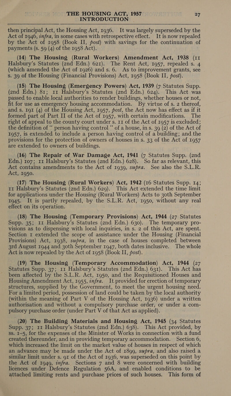 INTRODUCTION | then principal Act, the Housing Act, 1936. It was largely superseded by the Act of 1946, infra, in some cases with retrospective effect. It is now repealed by the Act of 1958 (Book II, fost) with savings for the continuation of payments (s. 59 (4) of the 1958 Act). (14) The Housing (Rural Workers) Amendment Act, 1938 (11 Halsbury’s Statutes (2nd Edn.) 621). The Rent Act, 1957, repealed s. 4 (which amended the Act of 1926) and s. 6. As to improvement grants, see | s. 39 of the Housing (Financial Provisions) Act, 1958 (Book II, post). (15) The Housing (Emergency Powers) Act, 1939 (7 Statutes Supp. (2nd Edn.) 81; 11 Halsbury’s Statutes (2nd Edn.) 624): This Act was passed to enable local authorities to render buildings, whether houses or not, fit for use as emergency housing accommodation. By virtue of s. 2 thereof, and s. 191 (4) of the Housing Act, 1957, fost, the Act now has effect as if it formed part of Part II of the Act of 1957, with certain modifications. The right of appeal to the county court under s. 11 of the Act of 1957 is excluded; the definition of ““ person having control ”’ of a house, in s. 39 (2) of the Act of 1957, is extended to include a person having control of a building; and the provisions for the protection of owners of houses in s. 33 of the Act of 1957 are extended to owners of buildings. (16) The Repair of War Damage Act, 1941 (7 Statutes Supp. (2nd Edn.) 107; 11 Halsbury’s Statutes (2nd Edn.) 628). So far as relevant, this Act contains amendments to the Act of 1939, supra. See also the S.L.R. Act, 1950. (17) The Housing (Rural Workers) Act, 1942 (16 Statutes Supp. 14; 11 Halsbury’s Statutes (2nd Edn.) 629). This Act extended the time limit for applications under the Housing (Rural Workers) Acts to 30th September 1945. It is partly repealed, by the S.L.R. Act, 1950, without any real effect on its operation. (18) The Housing (Temporary Provisions) Act, 1944 (27 Statutes Supp. 35; 11 Halsbury’s Statutes (2nd Edn.) 630). The temporary pro- visions as to dispensing with local inquiries, in s. 2 of this Act, are spent. Section 1 extended the scope of assistance under the Housing (Financial Provisions) Act, 1938, supra, in the case of houses completed between 3rd August 1944 and 30th September 1947, both dates inclusive. The whole Act is now repealed by the Act of 1958 (Book II, fost). (19) The Housing (Temporary Accommodation) Act, 1944 (27 Statutes Supp. 37; 11 Halsbury’s Statutes (2nd Edn.) 631). This Act has been affected by the S.L.R. Act, 1950, and the Requisitioned Houses and Housing Amendment Act, 1955, infra. It provided for erection of temporary structures, supplied by the Government, to meet the urgent housing need. For a limited period, possession of land could be taken by the local authority (within the meaning of Part V of the Housing Act, 1936) under a written authorisation and without a compulsory purchase order, or under a com- pulsory purchase order (under Part V of that Act as applied). (20) The Building Materials and Housing Act, 1945 (34 Statutes Supp. 37; 11 Halsbury’s Statutes (2nd Edn.) 638). This Act provided, by ss. I-5, for the expenses of the Minister of Works in connection with a fund created thereunder, and in providing temporary accommodation. Section 6, which increased the limit on the market value of houses in respect of which an advance may be made under the Act of 1899, supra, and also raised a similar limit under s. gt of the Act of 1936, was superseded on this point by the Act of 1949, infra. Sections 7 and 8 were concerned with building licences under Defence Regulation 56A, and enabled conditions to be attached limiting rents and purchase prices of such houses. This form of
