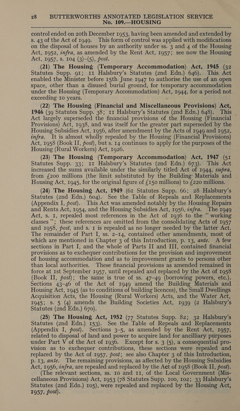 No. 109.—HOUSING ——___— control ended on 20th December 1953, having been amended and extended by s. 43 of the Act of 1949. This form of control was applied with modifications on the disposal of houses by an authority under ss. 3 and 4 of the Housing Act, 1952, infra, as amended by the Rent Act, 1957; see now the Housing Act, 1957, S. 104 (3)—(5), Post. (21) The Housing (Temporary Accommodation) Act, 1945 (32 | Statutes Supp. 91; 11 Halsbury’s Statutes (2nd Edn.) 646). This Act enabled the Minister before 15th June 1947 to authorise the use of an open space, other than a disused burial ground, for temporary accommodation under the Housing (Temporary Accommodation) Act, 1944, for a period not exceeding I0 years. (22) The Housing (Financial and Miscellaneous Provisions) Act, 1946 (39 Statutes Supp. 38; 11 Halsbury’s Statutes (2nd Edn.) 648). This _ Act largely superseded the financial provisions of the Housing (Financial Provisions) Act, 1938, and was itself for the greater part superseded by the Housing Subsidies Act, 1956, after amendment by the Acts of 1949 and 1952, infra. It is almost wholly repealed by the Housing (Financial Provisions) Act, 1958 (Book II, post), but s. 14 continues to apply for the purposes of the Housing (Rural Workers) Act, 1926. (23) The Housing (Temporary Accommodation) Act, 1947 (51 Statutes Supp. 33; 11 Halsbury’s Statutes (2nd Edn.) 673). This Act increased the sums available under the similarly titled Act of 1944, supra, from £200 millions (the limit substituted by the Building: Materials and | Housing Act, 1945, for the original figure of £150 millions) to £220 millions. (24) The Housing Act, 1949 (61 Statutes Supp. 66; 28 Halsbury’s Statutes (2nd Edn.) 604). See the Table of Repeals and Replacements (Appendix I, post). This Act was amended notably by the Housing Repairs and Rents Act, 1954, and the Housing Subsidies Act, 1956, infra. The 1949 Act, s. I, repealed most references in the Act of 1936 to the “ working classes ’’; these references are omitted from the consolidating Acts of 1957 and 1958, post, and s. I is repealed as no longer needed by the latter Act. The remainder of Part I, ss. 2-14, contained other amendments, most of which are mentioned in Chapter 3 of this Introduction, p. 13, ante. A few sections in Part I, and the whole of Parts II and III, contained financial provisions as to exchequer contributions for the provision and improvement of housing accommodation and as to improvement grants to persons other than local authorities. These financial provisions as amended remained in &gt; force at 1st September 1957, until repealed and replaced by the Act of 1958 (Book II, post); the same is true of ss. 47-49 (borrowing powers, etc.). Sections 43-46 of the Act of 1949 amend the Building Materials and Housing Act, 1945 (as to conditions of building licences), the Small Dwellings Acquisition Acts, the Housing (Rural Workers) Acts, and the Water Act, 1945; S. 5 (4) amends the Building Societies Act, 1939 (2 Halsbury’s Statutes (2nd Edn.) 670). (25) The Housing Act, 1952 (77 Statutes Supp. 82; 32 Halsbury’s Statutes (2nd Edn.) 153). See the Table of Repeals and Replacements (Appendix I, post). Sections 3-5, as amended by the Rent Act, 1957, related to disposal of land and power to acquire land for ancilliary purposes under Part V of the Act of 1936. Except for s. 3 (5), a consequential pro- vision as to exchequer contributions, these sections were repealed and replaced by the Act of 1957, fost; see also Chapter 3 of this Introduction, p. 13, ante. The remaining provisions, as affected by the Housing Subsidies Act, 1956, infra, are repealed and replaced by the Act of 1958 (Book II, fost). (The relevant sections, ss. 10 and 11, of the Local Government (Mis- cellaneous Provisions) Act, 1953 (78 Statutes Supp. 100, 102; 33 Halsbury’s Statutes (2nd Edn.) 105), were repealed and replaced by the Housing Act, i 957; post) i