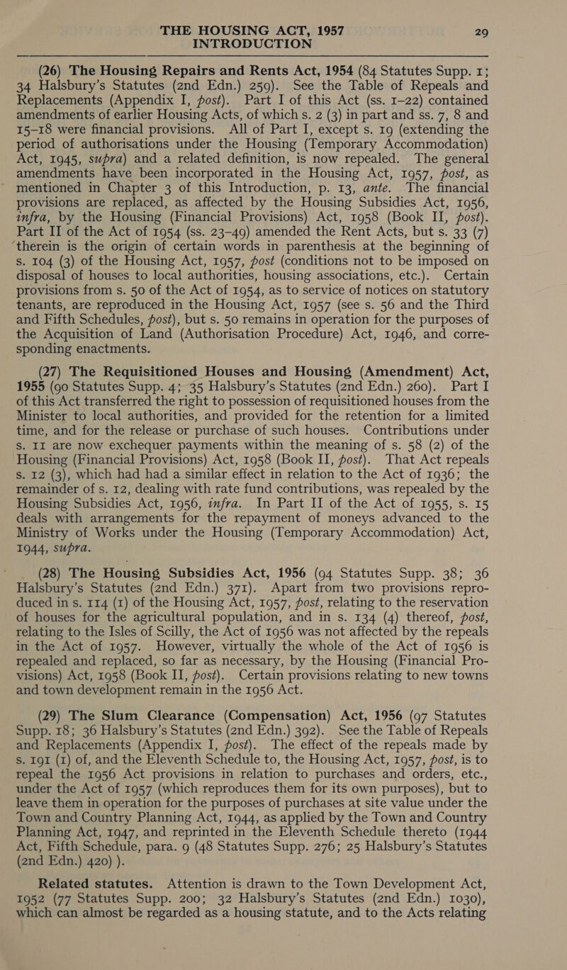 INTRODUCTION (26) The Housing Repairs and Rents Act, 1954 (84 Statutes Supp. 1; 34 Halsbury’s Statutes (2nd Edn.) 259). See the Table of Repeals and Replacements (Appendix I, fost). Part I of this Act (ss. 1-22) contained amendments of earlier Housing Acts, of which s. 2 (3) in part and ss. 7, 8 and 15-18 were financial provisions. All of Part I, except s. 19 (extending the period of authorisations under the Housing (Temporary Accommodation) Act, 1945, supra) and a related definition, is now repealed. The general amendments have been incorporated in the Housing Act, 1957, post, as mentioned in Chapter 3 of this Introduction, p. 13, ante. The financial provisions are replaced, as affected by the Housing Subsidies Act, 1956, infra, by the Housing (Financial Provisions) Act, 1958 (Book II, post). Part II of the Act of 1954 (ss. 23-49) amended the Rent Acts, but s. 33 (7) ‘therein is the origin of certain words in parenthesis at the beginning of s. 104 (3) of the Housing Act, 1957, post (conditions not to be imposed on disposal of houses to local authorities, housing associations, etc.). Certain provisions from s. 50 of the Act of 1954, as to service of notices on statutory tenants, are reproduced in the Housing Act, 1957 (see s. 56 and the Third and Fifth Schedules, fost), but s. 50 remains in operation for the purposes of the Acquisition of Land (Authorisation Procedure) Act, 1946, and corre- sponding enactments. (27) The Requisitioned Houses and Housing (Amendment) Act, 1955 (go Statutes Supp. 4; 35 Halsbury’s Statutes (2nd Edn.) 260). Part I of this Act transferred the right to possession of requisitioned houses from the Minister to local authorities, and provided for the retention for a limited time, and for the release or purchase of such houses. Contributions under S. II are now exchequer payments within the meaning of s. 58 (2) of the Housing (Financial Provisions) Act, 1958 (Book II, fost). That Act repeals S. 12 (3), which had had a similar effect in relation to the Act of 1936; the remainder of s. 12, dealing with rate fund contributions, was repealed by the Housing Subsidies Act, 1956, infra. In Part II of the Act of 1955, s. 15 deals with arrangements for the repayment of moneys advanced to the Ministry of Works under the Housing (Temporary Accommodation) Act, 1944, supra. (28) The Housing Subsidies Act, 1956 (94 Statutes Supp. 38; 36 Halsbury’s Statutes (2nd Edn.) 371). Apart from two provisions repro- duced in s. 114 (1) of the Housing Act, 1957, post, relating to the reservation of houses for the agricultural population, and in s. 134 (4) thereof, post, relating to the Isles of Scilly, the Act of 1956 was not affected by the repeals in the Act of 1957. However, virtually the whole of the Act of 1956 is repealed and replaced, so far as necessary, by the Housing (Financial Pro- visions) Act, 1958 (Book II, post). Certain provisions relating to new towns and town development remain in the 1956 Act. (29) The Slum Clearance (Compensation) Act, 1956 (97 Statutes Supp. 18; 36 Halsbury’s Statutes (2nd Edn.) 392). See the Table of Repeals and Replacements (Appendix I, fost). The effect of the repeals made by s. IgI (1) of, and the Eleventh Schedule to, the Housing Act, 1957, post, is to repeal the 1956 Act provisions in relation to purchases and orders, etc., under the Act of 1957 (which reproduces them for its own purposes), but to leave them in operation for the purposes of purchases at site value under the Town and Country Planning Act, 1944, as applied by the Town and Country Planning Act, 1947, and reprinted in the Eleventh Schedule thereto (1944 Act, Fifth Schedule, para. 9 (48 Statutes Supp. 276; 25 Halsbury’s Statutes (2nd Edn.) 420) ). Related statutes. Attention is drawn to the Town Development Act, 1952 (77 Statutes Supp. 200; 32 Halsbury’s Statutes (2nd Edn.) 1030), which can almost be regarded as a housing statute, and to the Acts relating