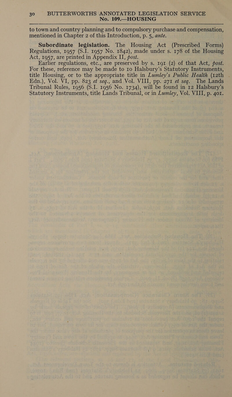 No. 109.—HOUSING —_—— to town and country planning and to compulsory purchase and compensation, mentioned in Chapter 2 of this Introduction, p. 5, ante. ‘Subordinate legislation. The Housing Act (Prescribed Forms) Regulations, 1957 (S.I. 1957 No. 1842), made under s. 178 of the Housing Act, 1957, are printed in Appendix II, post. Earlier regulations, etc., are preserved by s. 191 (2) of that Act, post. — For these, reference may be made to 10 Halsbury’s Statutory Instruments, title Housing, or to the appropriate title in Lumley’s Public Health (12th . Edn.), Vol. VI, pp. 823 e¢ seg., and. Vol. VIII, pp. 271 et seg. The Lands Tribunal Rules, 1956 (S.I. 1956 No. 1734), will be found in 12 Halsbury’s Statutory Instruments, title Lands Tribunal, or in Lumley, Vol. VIII, p. 401.