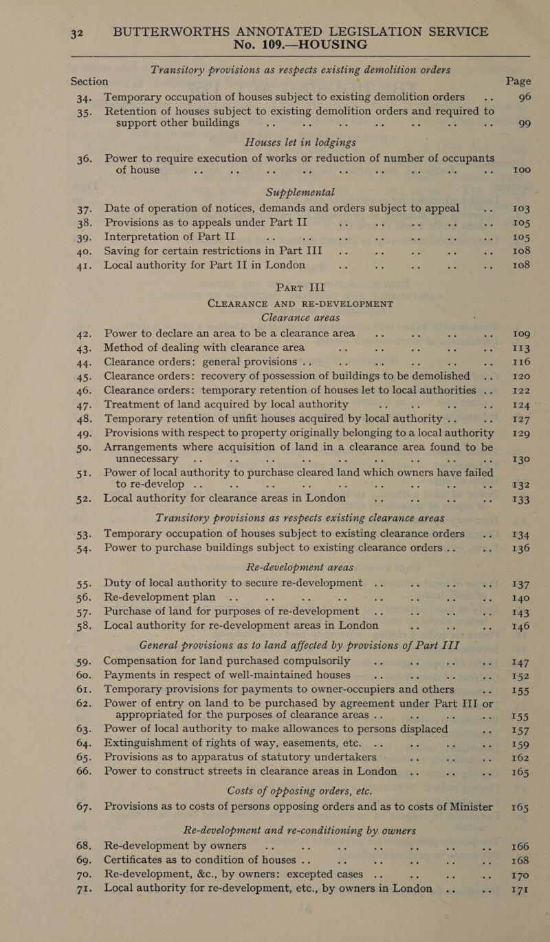 No. 109.—HOUSING Transitory provisions as respects existing demolition orders Section : 34. Temporary occupation of houses subject to existing demolition orders 35. Retention of houses subject to existing demolition orders and required to support other buildings : = a ss Houses let in lodgings 36. Power to require execution of works or reduction of number of occupants of house ; a? ahs Supplemental 37. Date of operation of notices, demands and orders subject to appeal 38. Provisions as to appeals under Part II 39. Interpretation of Part II 40. Saving for certain restrictions in Part III 41. Local authority for Part II in London Part III CLEARANCE AND RE-DEVELOPMENT Clearance areas 42. Power to declare an area to be a clearance area 43. Method of dealing with clearance area 44. Clearance orders: general provisions .. 45. Clearance orders: recovery of possession of paitaings io be demolisteaa 46. Clearance orders: temporary retention of houses let to local authorities .. 47. Treatment of land acquired by local authority a8 48. Temporary retention of unfit houses acquired by local authoriena 49. Provisions with respect to property originally belonging to a local autherite 50. Arrangements where ARALSREOD of land in a clearance area found to be unnecessary 51. Power of local authority to purchase peed era satiety owners Sear ‘nies to re-develop : : 52. Local authority for Aeagente areas in ahdee Transitory provisions as respects existing clearance areas 53. Temporary occupation of houses subject to existing clearance orders 54. Power to purchase buildings subject to existing clearance orders .. Re-development areas 55. Duty of local authority to secure re-development 56. Re-development plan 57. Purchase of land for purposes of re- deversoment 58. Local authority for re-development areas in London General provisions as to land affected by provisions of Part III 59. Compensation for land purchased compulsorily 60. Payments in respect of well-maintained houses 61. Temporary provisions for payments to owner-occupiers aad pier 62. Power of entry on land to be purchased by agreement under Part III or appropriated for the purposes of clearance areas .. - 63. Power of local authority to make allowances to persons cence 64. Extinguishment of rights of way, easements, etc. 65. Provisions as to apparatus of statutory undertakers 66. Power to construct streets in clearance areas in London Costs of opposing orders, etc. 67. Provisions as to costs of persons opposing orders and as to costs of Minister Re-development and re-conditioning by owners 68. Re-development by owners ay 69. Certificates as to condition of houses .. 70. Re-development, &amp;c., by owners: aeceaeuaie cases 71. Local authority for re-development, etc., by owners in ance Page 96 99 IOOo 103 105 105 108 108 109g 113 116 I20 722 he ae 127 129 130 132 133 134 136 137 140 143 146 147 152 155 155 157 159 162 165 165 166 168 170 I7I