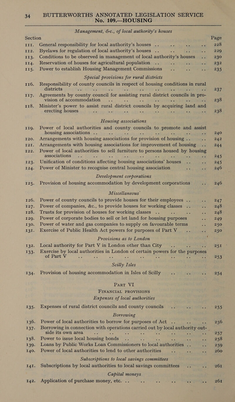 No. 109.—HOUSING Management, &amp;c., of local authority's houses Section 11zr. General responsibility for local authority’s houses 112. Byelaws for regulation of local authority’s houses 113. Conditions to be observed in management of local athoree s ore 114. Reservation of houses for agricultural population 115. Power to establish Housing Management Commissions Special provisions for rural districts 116. Responsibility of ope councils in aa of reer conditions in rural districts : . 117. Agreements by county Peiaail fot assisting ries dictaee opuliveiten in ie vision of accommodation 118. Minister’s power to assist rural comes oarce by cemaraeee Hee and erecting houses ‘ - : Housing associations 119. Power of local authorities and county councils to promote and assist housing associations .. ei ae ree 120. Arrangements with housing hte evra: ris provision as housing . 121. Arrangements with housing associations for improvement of eadsine 122. Power of local authorities to sell furniture to ay housed sich housing associations : ; 123. Unification of Beaditiens eaiectine Hodes ano COTE yoases 124. Power of Minister to recognise central housing association Development corporations 125. Provision of housing accommodation by development corporations Miscellaneous’ 126. Power of county councils to provide houses for their employees .. 127. Power of companies, &amp;c., to provide houses for working classes 128. Trusts for provision of houses for working classes : 129. Power of corporate bodies to sell or let land for housing purposes 130. Power of water and gas companies to supply on favourable terms 131. Exercise of Public Health Act powers for purposes of Part V Provisions as to London 132. Local authority for Part V in London other than City : = 133. Exercise by local authorities in London of certain Dat ok for the ag of Part V ; 2 je Scilly Isles 134. Provision of housing accommodation in Isles of Scilly Part VI FINANCIAL PROVISIONS Expenses of local authorities 135. Expenses of rural district councils and county councils Borrowing 136. Power of local authorities to borrow for purposes of Act 137. Borrowing in connection with oparanons carried out by local authority oe side its own area : 138. Power to issue local housing fans ‘ 139. Loans by Public Works Loan Commissioners to pea ts nae ae 140. Power of local authorities to lend to other authorities Subscriptions to local savings committees 14I. Subscriptions by local authorities to local savings committees Capital moneys 142. Application of purchase money, etc. ° 228 229 230 232 235 237 238 238 240 242 244 245 245 246 246 247 248 248 249 250 250 251 253 254 255 256 257 258 259 260 261 261