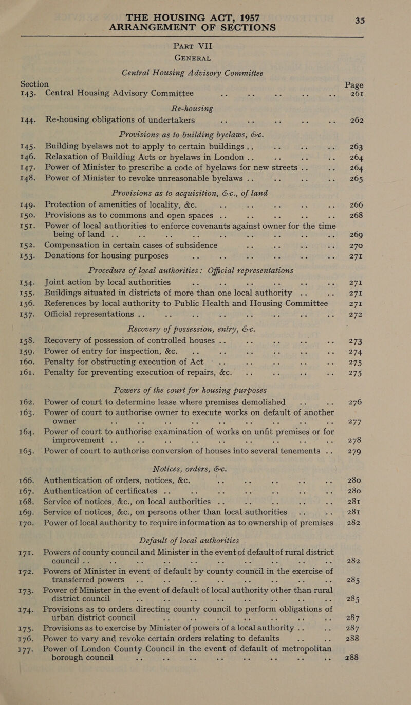 ARRANGEMENT OF SECTIONS Part VII GENERAL Central Housing Advisory Committee Section Page 143. Central Housing Advisory Committee 201 Re-housing 144. Re-housing obligations of undertakers 262 Provisions as to building byelaws, &amp;c. 145. Building byelaws not to apply to certain buildings .. 263 146. Relaxation of Building Acts or byelaws in London .. a 264 147. Power of Minister to prescribe a code of byelaws for new streets .. 264 148. Power of Minister to revoke unreasonable byelaws .. 265 Provisions as to acquisition, &amp;c., of land 149. Protection of amenities of locality, &amp;c. 266 150. Provisions as to commons and open spaces 268 151. Power of local authorities to enforce covenants Seaitat owner for ite eine being of land .. i ne as 269 152. Compensation in certain cases ef earaiatate 270 153. Donations for housing purposes 271 Procedure of local authorities: Official representations 154. Joint action by local authorities 271 155. Buildings situated in districts of more sate one focal naires 275 156. References by local authority to Public Health and Housing Committee 27% 157. Official representations .. 272 Recovery of possession, entry, &amp;c. 158. Recovery of possession of controlled houses .. 273 159. Power of entry for inspection, &amp;c. 274 160. Penalty for obstructing execution of Act 275 161. Penalty for preventing execution of repairs, &amp;c. 275 Powers of the court for housing purposes 162. Power of court to determine lease where premises demolished 276 163. Power of court to authorise owner to execute works on default of another owner ey oe 164. Power of court to Pe veice Beeeination of orks on nies pases or for improvement .. . eee 75 165. Power of court to authorise conversion fs bated fnite avert Prements me 279 Notices, orders, &amp;c. 166. Authentication of orders, notices, &amp;c. 280 167. Authentication of certificates 280 168. Service of notices, &amp;c., on local Beirne 281 169. Service of notices, &amp;c., on persons other than local uterbies arm OS 170. Power of local authority to require information as to ownership of premises 282 Default of local authorities 171. Powers of by hed council and Minister in the event of default of rural district council . ; 282 172. Powers of Mavintek-i in evant of autawe by county boaaen in Nike exercise of transferred powers 285 173. Power of Minister in the event ne detauit of loéal authority Aas ae ant district council 285 174. Provisions as to orders directing county ae to perform pieces a urban district council A : 287 175. Provisions as to exercise by Ministed of powers a a peal Me 287 176. Power to vary and revoke certain orders relating to defaults 288 177. Power of London County Council in the event of default of Bernal a 2 borough council a a Be ee oi e aie +