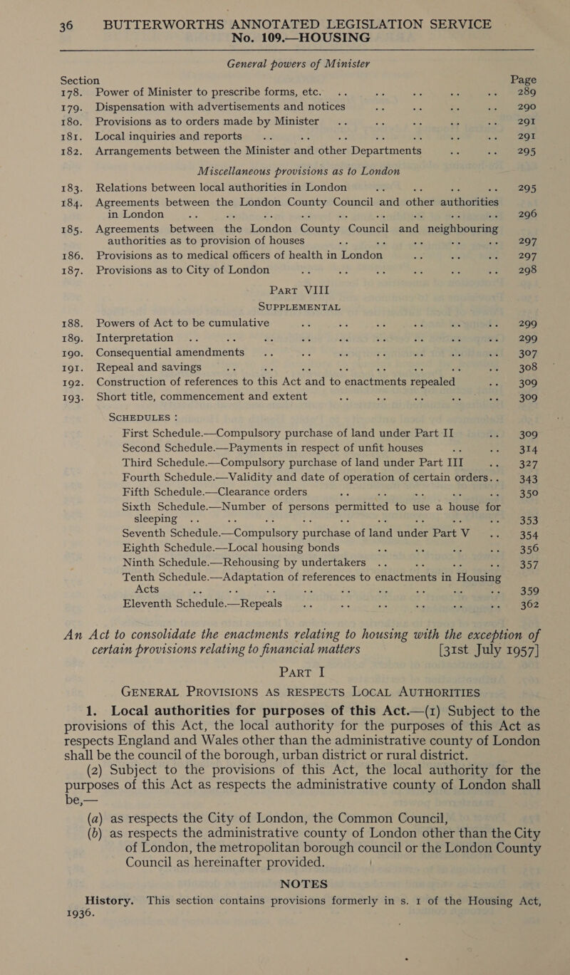No. 109.—HOUSING General powers of Minister Section Page 178. Power of Minister to prescribe forms, etc. .. ze rae ae ~% = 286 179. Dispensation with advertisements and notices ae ie it bu 290 180. Provisions as to orders made by Minister .. as ar of cae ae 181. Localinquiries and reports... as av | 2G 182. Arrangements between the Minister andl een Depacemente te oe, ees Miscellaneous provisions as to London 183. Relations between local authorities in London 2 295 184. Agreements between the London a Council and mer eines in London ons 296 185. Agreements between ne Henan Gane ogee eal negeheccebaee authorities as to provision of houses re - vn cae. 207 186. Provisions as to medical officers of health in onder aa sits Mas 207 187. Provisions as to City of London oe fe af a ix 2. 298 Part VIII SUPPLEMENTAL 188. Powers of Act to be cumulative oe ers i rae an es 299 189. Interpretation .. ee. ot ma ou ne mm me} 299 190. Consequential auienamer es m i “ee an is ct 307 191. Repeal and savings a : ree * 308 192. Construction of references to ie AEE a 3 Souenaitic SSA eri: 9, *) 193. Short title, commencement and extent ays is Bh; cis a eer SCHEDULES : First Schedule.—Compulsory purchase of land under Part II fi) 306 Second Schedule.—Payments in respect of unfit houses ai Seo) Dara Third Schedule.—Compulsory purchase of land under Part III BE aa Fourth Schedule.—Validity and date of operation of certain orders.. 343 Fifth Schedule.—Clearance orders ge 350 Sixth Schedule-—Number of Dea permitted to use a ieee a3 sleeping .. os ees Seventh Schedule. ca gran ei a ioe ae of ana ce Part Vv nie Ae 5a Eighth Schedule.—Local housing bonds te oe a ge AS 50 Ninth Schedule.—Rehousing by undertakers .. 357 Tenth Schedule. ee aaa of references to aa ee in foes Acts a ae a oP es a se” aoe Eleventh Schedule. day Spe a ae Ae o oy net | FOZ An Act to consolidate the enactments relating to housing with the exception of certain provisions relating to financial matters [31st July 1957] IPARTak GENERAL PROVISIONS AS RESPECTS LOCAL AUTHORITIES 1. Local authorities for purposes of this Act.—(1) Subject to the provisions of this Act, the local authority for the purposes of this Act as respects England and Wales other than the administrative county of London shall be the council of the borough, urban district or rural district. (2) Subject to the provisions of this Act, the local authority for the purposes of this Act as respects the administrative county of London shall be,— (a) as respects the City of London, the Common Council, (b) as respects the administrative county of London other than the City of London, the metropolitan borough council or the London County Council as hereinafter provided. | NOTES History. This section contains provisions formerly in s. 1 of the Housing Act, 1936.