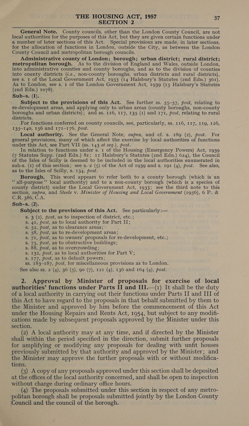 SECTION 2 General Note. County councils, other than the London County Council, are not local authorities for the purposes of this Act, but they are given certain functions under a number of later sections of this Act. Special provisions are made, in later sections, for the allocation of functions in London, outside the City, as between the London County Council and metropolitan borough councils. Administrative county of London; borough; urban district; rural district; metropolitan borough. As to the division of England and Wales, outside London, into administrative counties and county boroughs, and as to the division of counties into county districts (7.e., non-county boroughs, urban districts and rural districts), see s. I of the Local Government Act, 1933 (14 Halsbury’s Statutes (znd Edn.) 361). As to London, see s. 1 of the London Government Act, 1939 (15 Halsbury’s Statutes (znd Edn.) 1078). Sub-s. (1). Subject to the provisions of this Act. See further ss. 55-57, post, relating to re-development areas, and applying only to urban areas (county boroughs, non-county boroughs and urban districts); and ss. 116, 117, 135 (1) and 171, post, relating to rural districts. . For functions conferred on county councils, see, particularly, ss. 116, 117, 119, 126, 135-140, 156 and 171-176, post. Local authority. See the General Note, supra, and cf. s. 189 (2), post. For general provisions, many of which affect the exercise by local authorities of functions under this Act, see Part VII (ss. 143 et seq.), post. In relation to functions under s. 1 of the Housing (Emergency Powers) Act, 1939 (7 Statutes Supp. (2nd Edn.) 81; 11 Halsbury’s Statutes (2nd Edn.) 624), the Council of the Isles of Scilly is deemed to be included in the local authorities enumerated in sub-s. (1) of this section; see s. 2 (5) of the Act of 1939 and s. 191 (4), post. See also, as to the Isles of Scilly, s. 134, post. . Borough. This word appears to refer both to a county borough (which is an “all-purpose ’’’ local authority) and to a non-county borough (which is a species of county district) under the Local Government Act, 1933; see the third note to this section, supra, and Steele v. Minister of Housing and Local Government (1956), 6 P. &amp; Gonwsoo, CcA. Sub-s. (2). Subject to the provisions of this Act. See particularly :— S. 3 (2), post, as to inspection of district, etc. ; s. 41, post, as to local authority for Part II; 2, post, as to clearance areas; : . 58, post, as to re-development areas; . 71, post, as to owners’ proposals for re-development, etc. ; . 75, post, as to obstructive buildings; . 88, post, as to overcrowding; . 132, post, as to local authorities for Part V; . 177, post, as to default powers; ss. 183-187, post, for miscellaneous provisions as to London. See also ss. 2 (4), 36 (5), 90 (7), 121 (4), 136 and 164 (4), post. NNnNNnNnDNDANMN NHN 2. Approval by Minister of proposals for exercise of. local authorities’ functions under Parts II and III.—(1) It shall be the duty of a local authority in carrying out their functions under Parts II and III of this Act to have regard to the proposals in that behalf submitted by them to the Minister and approved by him before the commencement of this Act under the Housing Repairs and Rents Act, 1954, but subject to any modifi- cations made by subsequent proposals approved by the Minister under this section. (2) A local authority may at any time, and if directed by the Minister shall within the period specified in the direction, submit further proposals for amplifying or modifying any proposals for dealing with unfit houses previously submitted by that authority and approved by the Minister; and the Minister may approve the further proposals with or without modifica- tions. (3) A copy of any proposals approved under this section shall be deposited at the offices of the local authority concerned, and shall be open to inspection without charge during ordinary office hours. (4) The proposals submitted under this section in respect of any metro- politan borough shall be proposals submitted jointly by the London County Council and the council of the borough.