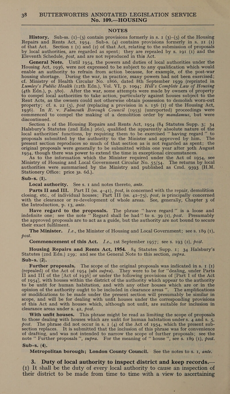 No. 109.—HOUSING NOTES History. Sub-ss. (1)—(3) contain provisions formerly in s. 1 (3)—(5) of the Housing Repairs and Rents Act, 1954. Sub-s. (4) contains provisions formerly in s. 21 (1) of that Act. Section 1 (1) and (2) of that Act, relating to the submission of proposals by local authorities, are regarded as spent; they are repealed by s. 191 (1) and the Eleventh Schedule, post, and are not reproduced in this Act. General Note. Until 1954, the powers and duties of local authorities under the Housing Act, 1936, were not expressed to be subject to any qualification which would ~ enable an authority to refrain from action because, for example, of the post-war housing shortage. During the war, in practice, many powers had not been exercised; cf. Ministry of Health Circular No. 1866, dated 8th September 1939 (reprinted in Lumley’s Public Health (12th Edn.), Vol. VI, p. 1094; Hill’s Complete Law of Housing (4th Edn.), p. 580). After the war, some attempts were made by owners of property to compel local authorities to take action, particularly against houses subject to the Rent Acts, as the owners could not otherwise obtain possession to demolish worn-out property; cf. s. 22 (5), post (replacing a provision in s. 156 (1) of the Housing Act, 1936). In R. v. Falmouth Borough Council (1953) (unreported) proceedings were commenced to compel the making of a demolition order by mandamus, but were discontinued. Section 1 of the Housing Repairs and Rents Act, 1954 (84 Statutes Supp. 3; 34 Halsbury’s Statutes (2nd Edn.) 261), qualified the apparently absolute nature of the local authorities’ functions, by requiring them to be exercised “‘ having regard ”’ to proposals submitted by the authority to the Minister and approved by him. The present section reproduces so much of that section as is not regarded as spent; the original proposals were generally to be submitted within one year after 30th August 1954, though there was power to extend the time in exceptional circumstances. As to the information which the Minister required under the Act of 1954, see Ministry of Housing and Local Government Circular No. 55/54. The returns by local authorities were summarised by the Ministry and published as Cmd. 9593 (H.M. Stationery Office: price 3s. 6d.). Sub-s. (1). Local authority. Sees. 1 and notes thereto, ante. Parts II and III. Part II (ss. 4-41), post, is concerned with the repair, demolition closing, etc., of individual houses; Part III (ss. 42-75), post, is principally concerned with the clearance or re-development of whole areas. See, generally, Chapter 3 of the Introduction, p. 13, ante. Have regard to the proposals. The phrase “ have regard”’ is a loose and indefinite one; see the note ‘“‘ Regard shall be had”’ to s. 39 (1), post. Presumably the approved proposals are to act as a guide, but the authority are not bound to secure their exact fulfilment. The Minister. J.e., the Minister of Housing and Local Government; sees. 189 (1), post. Commencement of this Act. J.e., 1st September 1957; see s. 193 (2), post. Housing Repairs and Rents Act, 1954. 84 Statutes Supp. 1; 34 Halsbury’s Statutes (2nd Edn.) 259; and see the General Note to this section, supra. Sub-s. (2). ‘ Further proposals. The scope of the original proposals was indicated in s. 1 (1) (repealed) of the Act of 1954 (ubi supra). They were to be for “‘dealing, under Parts II and III of the [Act of 1936] or under the following provisions of [Part I of the Act of 1954], with houses within the district of the authority which appear to the authority to be unfit for human habitation, and with any other houses which are or in the opinion of the authority ought to be included in clearance areas’’. The amplifications or modifications to be made under the present section will presumably be similar in scope, and will be for dealing with unfit houses under the corresponding provisions of this Act and with houses which, although not unfit, are suitable for inclusion in clearance areas under s. 42, post. With unfit houses. This phrase might be read as limiting the scope of proposals to those dealing with houses which are unfit for human habitation under s. 4 and s. 5, post. The phrase did not occur in s. 1 (4) of the Act of 1954, which the present sub- section replaces. It is submitted that the inclusion of this phrase was for convenience of drafting, and was not intended to narrow the scope of further proposals; see the note ‘‘ Further proposals ’’, supra. For the meaning of “‘ house ’’, see s. 189 (1), post. Sub-s. (4). ) Metropolitan borough; London County Council. See the notes to s. 1, ante. 3. Duty of local authority to inspect district and keep records.— (x) It shall be the duty of every local authority to cause an inspection of their district to be made from time to time with a view to ascertaining