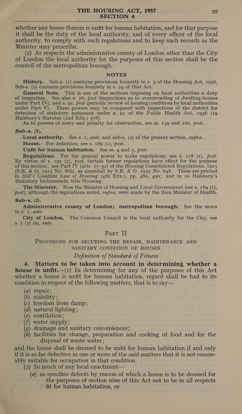 SECTION 4 whether any house therein is unfit for human habitation, and for that purpose it shall be the duty of the local authority, and of every officer of the local authority, to comply with such regulations and to keep such records as the Minister may prescribe. (2) As respects the administrative county of London other than the City of London the local authority for the purposes of this section shall be the council of the metropolitan borough. NOTES History. Sub-s. (1) contains provisions formerly in s. 5 of the Housing Act, 1936. Sub-s. (2) contains provisions formerly in s. 24 of that Act. General Note. This is one of the sections imposing on local authorities a duty of inspection. See also s. 76, post (inspections as to overcrowding of dwelling-houses under Part IV), and s. 91, post (periodic review of housing conditions by local authorities under Part V). These powers may be compared with inspections of the district for detection of statutory nuisances under s. 91-of the Public Health Act, 1936 (19 Halsbury’s Statutes (2nd Edn.) 378). As to powers of entry and penalty for obstruction, see ss. 159 and 160, post. Sub-s. (1). 4 Local authority. Sees. 1, ante, and sub-s. (2) of the present section, supra. House. For definition, see s. 189 (1), post. Unfit for human habitation. See ss. 4 and 5, post. Regulations. For the general power to make regulations, see s. 178 (1), post. By virtue of s. 191 (2), post, certain former regulations have effect for the purpose of this section; see Part IV (arts. 27-32) of the Housing Consolidated Regulations, 1925 (S.R. &amp; O, 1925 No. 866), as amended by S.R. &amp; O. 1932 No. 648. These are printed in Hill’s Complete Law of Housing (4th Edn.), pp. 480, 490; and in to Halsbury’s Statutory Instruments, title Housing. The Minister. Now the Minister of Housing and Local Government (see s. 189 (1), post), although the regulations noted, supra, were made by the then Minister of Health. Sub-s. (2). Administrative county of London; metropolitan borough. See the notes to s. I, ante. City of London. The Common Council is the local authority for the City, see S. I (2) (a), ante. PAR Gall PROVISIONS FOR SECURING THE REPAIR, MAINTENANCE AND SANITARY CONDITION OF HOUSES Definition of Standard of Fitness 4. Matters to be taken into account in determining whether a house is unfit.—(z) In determining for any of the purposes of this Act whether a house is unfit for human habitation, regard shall be had to its condition in respect of the following matters, that is to say— (b) stability ; (c) freedom from damp; (2) natural lighting; (e) ventilation ; ) water supply; (g) drainage and sanitary conveniences; (h) facilities for storage, preparation and cooking of food and for the disposal of waste water; and the house shall be deemed to be unfit for human habitation if and only if it is so far defective in one or more of the said matters that it is not reason- ably suitable for occupation in that condition. (2) So much of any local enactment— (a) as specifies defects by reason of which a house is to be deemed for the purposes of section nine of this Act not to be in all respects fit for human habitation, or