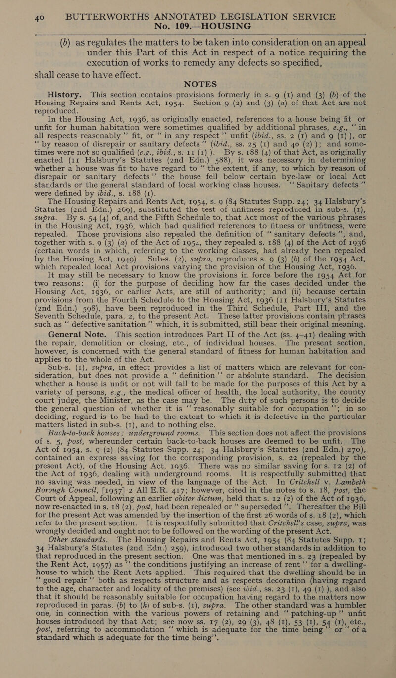No. 109.—HOUSING (b) as regulates the matters to be taken into consideration on an appeal under this Part of this Act in respect of a notice requiring the execution of works to remedy any defects so specified, shall cease to have effect. NOTES History. This section contains provisions formerly in s. 9 (1) and (3) (b) of the Housing Repairs and Rents Act, 1954. Section g (2) and (3) (a) of that Act are not reproduced. In the Housing Act, 1936, as originally enacted, references to a house being fit or unfit for human habitation were sometimes qualified by additional phrases, eé.g., “in all respects reasonably ”’ fit, or ‘‘in any respect’’ unfit (zb7d., ss. 2 (1) and 9g (1) ), or “by reason of disrepair or sanitary defects ’’ (zb7d., ss. 25 (1) and 40 (2) ); and some- times were not so qualified (e.g., zbid., s. 11 (1) ). By s. 188 (4) of that Act, as originally enacted (11 Halsbury’s Statutes (2nd Edn.) 588), it was necessary in determining whether a house was fit to have regard to “ the extent, if any, to which by reason of disrepair or sanitary defects’”’ the house fell below certain bye-law or local Act standards or the general standard of local working class houses. ‘‘ Sanitary defects ”’ were defined by ibid., s. 188 (1). The Housing Repairs and Rents Act, 1954, s. 9 (84 Statutes Supp. 24; 34 Halsbury’s Statutes (2nd Edn.) 269), substituted the test of unfitness reproduced in sub-s. (1), supra. Bys. 54 (4) of, and the Fifth Schedule to, that Act most of the various phrases in the Housing Act, 1936, which had qualified references to fitness or unfitness, were repealed. Those provisions also repealed the definition of “‘ sanitary defects’, and, together with s. 9 (3) (a) of the Act of 1954, they repealed s. 188 (4) of the Act of 1936 (certain words in which, referring to the working classes, had already been repealed by the Housing Act, 1949). Sub-s. (2), supra, reproduces s. 9 (3) (b) of the 1954 Act, which repealed local Act provisions varying the provision of the Housing Act, 1936. It may still be necessary to know the provisions in force before the 1954 Act for two reasons: (i) for the purpose of deciding how far the cases decided under the Housing Act, 1936, or earlier Acts, are still of authority; and (ii) because certain provisions from the Fourth Schedule to the Housing Act, 1936 (11 Halsbury’s Statutes (2nd Edn.) 598), have been reproduced in the Third Schedule, Part III, and the Seventh Schedule, para. 2, to the present Act. These latter provisions contain phrases such as “ defective sanitation ’’ which, it is submitted, still bear their original meaning. General Note. This section introduces Part II of the Act (ss. 4-41) dealing with the repair, demolition or closing, etc., of individual houses. The present section, however, is concerned with the general standard of fitness for human habitation and applies to the whole of the Act. Sub-s. (1), supra, in effect provides a list of matters which are relevant for con- sideration, but does not provide a “‘ definition ’’ or absolute standard. The decision whether a house is unfit or not will fall to be made for the purposes of this Act by a variety of persons, e.g., the medical officer of health, the local authority, the county court judge, the Minister, as the case may be. The duty of such persons is to decide the general question of whether it is “‘ reasonably suitable for occupation’’; in so deciding, regard is to be had to the extent to which it is defective in the particular matters listed in sub-s. (1), and to nothing else. Back-to-back houses; underground rooms. ‘This section does not affect the provisions of s. 5, post, whereunder certain back-to-back houses are deemed to be unfit. The Act of 1954, s. 9 (2) (84 Statutes Supp. 24; 34 Halsbury’s Statutes (2nd Edn.) 270), contained an express saving for the corresponding provision, s. 22 (repealed by the present Act), of the Housing Act, 1936. There was no similar saving for s. 12 (2) of the Act of 1936, dealing with underground rooms. It is respectfully submitted that no saving was needed, in view of the language of the Act. In Critchell v. Lambeth Borough Council, [1957] 2 All E.R. 417; however, cited in the notes to s. 18, post, the Court of Appeal, following an earlier obiter dictum, held that s. 12 (2) of the Act of 1936, now re-enacted ins. 18 (2), post, had been repealed or ‘“‘ superseded ’’. Thereafter the Bill for the present Act was amended by the insertion of the first 26 words of s. 18 (2), which refer to the present section. It is respectfully submitted that Critchell’s case, supra, was wrongly decided and ought not to be followed on the wording of the present Act. Other standards. The Housing Repairs and Rents Act, 1954 (84 Statutes Supp. 1; 34 Halsbury’s Statutes (2nd Edn.) 259), introduced two other standards in addition to that reproduced in the present section. One was that mentioned in s. 23 (repealed by the Rent Act, 1957) as “‘ the conditions justifying an increase of rent’’ for a dwelling- house to which the Rent Acts applied. This required that the dwelling should be in ““ good repair’’ both as respects structure and as respects decoration (having regard to the age, character and locality of the premises) (see zbid., ss. 23 (1), 49 (1) ), and also that it should be reasonably suitable for occupation having regard to the matters now reproduced in paras. (b) to (h) of sub-s. (1), supra. The other standard was a humbler one, in connection with the various powers of retaining and “ patching-up”’ unfit houses introduced by that Act; see now ss. 17 (2), 29 (3), 48 (1), 53 (1), 54 ( x etc. post, referring to accommodation ‘“‘ which is adequate for the time, being ” “ofa standard which is adequate for the time being”’.