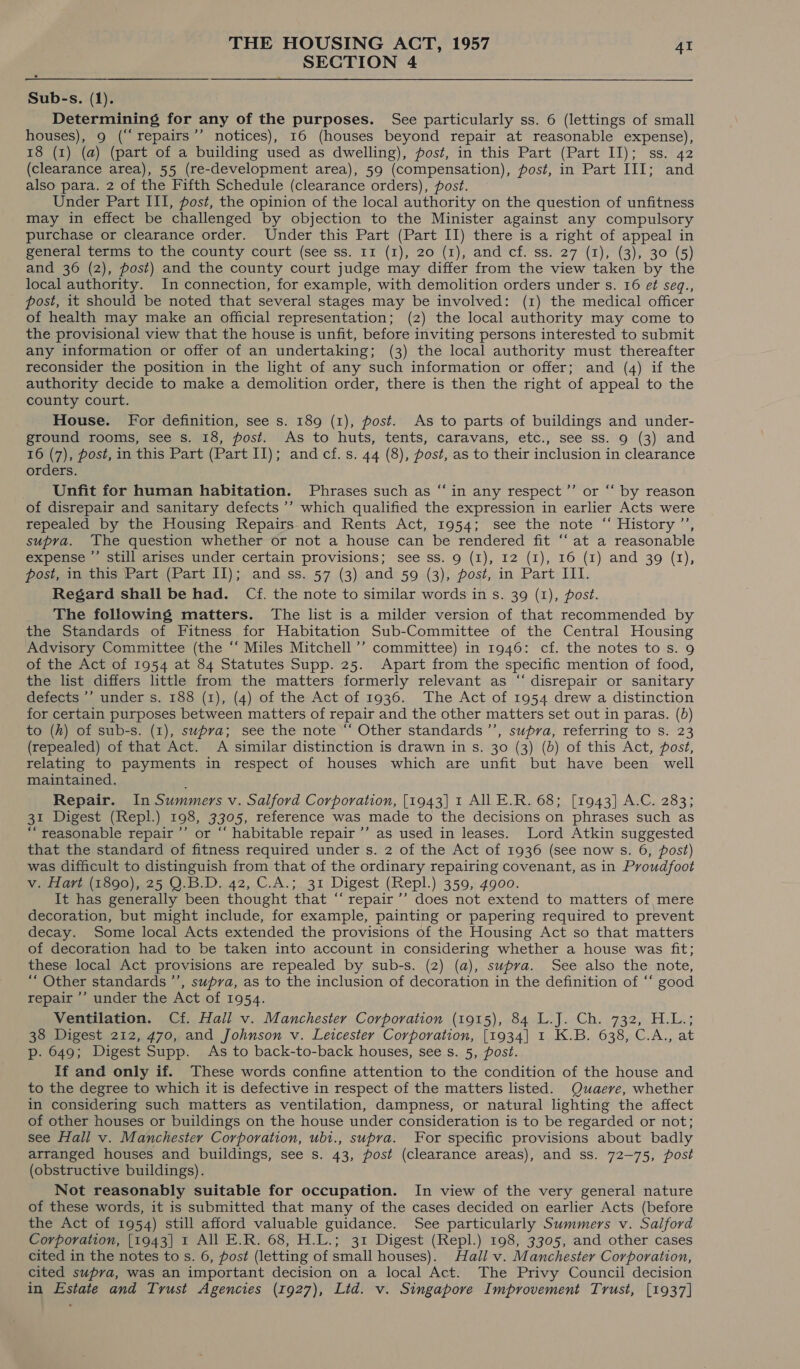 SECTION 4  Sub-s. (1). Determining for any of the purposes. See particularly ss. 6 (lettings of small houses), 9 (“‘repairs’’ notices), 16 (houses beyond repair at reasonable expense), 18 (1) (a) (part of a building used as dwelling), post, in this Part (Part II); ss. 42 (clearance area), 55 (re-development area), 59 (compensation), post, in Part III; and also para. 2 of the Fifth Schedule (clearance orders), post. Under Part ITI, post, the opinion of the local authority on the question of unfitness may in effect be challenged by objection to the Minister against any compulsory purchase or clearance order. Under this Part (Part II) there is a right of appeal in general terms to the county court (see ss. 11 (1), 20 (1), and cf. ss. 27 (1), (3), 30 (5) and 36 (2), post) and the county court judge may differ from the view taken by the local authority. In connection, for example, with demolition orders under s. 16 e¢ seq., post, it should be noted that several stages may be involved: (1) the medical officer of health may make an official representation; (2) the local authority may come to the provisional view that the house is unfit, before inviting persons interested to submit any information or offer of an undertaking; (3) the local authority must thereafter reconsider the position in the light of any such information or offer; and (4) if the authority decide to make a demolition order, there is then the right of appeal to the county court. House. For definition, see s. 189 (1), post. As to parts of buildings and under- ground rooms, see s. 18, post. As to huts, tents, caravans, etc., see ss. 9 (3) and 16 (7), post, in this Part (Part II); andcf.s. 44 (8), post, as to their inclusion in clearance orders. Unfit for human habitation. Phrases such as “in any respect ’”’ or “‘ by reason of disrepair and sanitary defects ’’ which qualified the expression in earlier Acts were repealed by the Housing Repairs. and Rents Act, 1954; see the note “ History ’’, supra. The question whether or not a house can be rendered fit “at a reasonable expense ”’ still arises under certain provisions; see ss. 9 (I), 12 (1), 16 (1) and 39 (1), post, in this Part (Part II); and ss. 57 (3) and 59 (3), post, in Part III. Regard shall be had. Cf. the note to similar words in s. 39 (1), post. The following matters. The list is a milder version of that recommended by the Standards of Fitness for Habitation Sub-Committee of the Central Housing Advisory Committee (the ‘‘ Miles Mitchell ’’ committee) in 1946: cf. the notes to s. 9 of the Act of 1954 at 84 Statutes Supp. 25. Apart from the specific mention of food, the list differs little from the matters formerly relevant as “‘ disrepair or sanitary defects ’’ under s. 188 (1), (4) of the Act of 1936. The Act of 1954 drew a distinction for certain purposes between matters of repair and the other matters set out in paras. (bd) to (h) of sub-s. (1), supra; see the note “‘ Other standards ’’, supra, referring to s. 23 (repealed) of that Act. A similar distinction is drawn in s. 30 (3) (6) of this Act, post, relating to payments in respect of houses which are unfit but have been well maintained. Repair. In Summers v. Salford Corporation, [1943] 1 All E.R. 68; [1943] A.C. 283; 31 Digest (Repl.) 198, 3305, reference was made to the decisions on phrases such as “reasonable repair ’’ or “‘ habitable repair ’’ as used in leases. Lord Atkin suggested that the standard of fitness required under s. 2 of the Act of 1936 (see now s. 6, post) was difficult to distinguish from that of the ordinary repairing covenant, as in Proudfoot v. Hart (1890), 25 QO.B.D. 42, C.A.; 31 Digest (Repl.) 359, 4900. It has generally been thought that “ repair’’ does not extend to matters of, mere decoration, but might include, for example, painting or papering required to prevent decay. Some local Acts extended the provisions of the Housing Act so that matters of decoration had to be taken into account in considering whether a house was fit; these local Act provisions are repealed by sub-s. (2) (a), supra. See also the note, “ Other standards ’’, supra, as to the inclusion of decoration in the definition of “‘ good repair ’’ under the Act of 1954. Ventilation. Cf. Hall v. Manchester Corporation (1915), 84 L.J. Ch. 732, H.L.; 38 Digest 212, 470, and Johnson v. Leicester Corporation, [1934] 1 K.B. 638, C.A., at p. 649; Digest Supp. As to back-to-back houses, see s. 5, post. If and only if. These words confine attention to the condition of the house and to the degree to which it is defective in respect of the matters listed. Quaere, whether in considering such matters as ventilation, dampness, or natural lighting the affect of other houses or buildings on the house under consideration is to be regarded or not; see Hall v. Manchester Corporation, ubt., supra. For specific provisions about badly arranged houses and buildings, see s. 43, post (clearance areas), and ss. 72-75, post (obstructive buildings). Not reasonably suitable for occupation. In view of the very general nature of these words, it is submitted that many of the cases decided on earlier Acts (before the Act of 1954) still afford valuable guidance. See particularly Summers v. Salford Corporation, [1943] 1 All E.R. 68, H.L.; 31 Digest (Repl.) 198, 3305, and other cases cited in the notes to s. 6, post (letting of small houses). Hall v. Manchester Corporation, cited supra, was an important decision on a local Act. The Privy Council decision in Estate and Trust Agencies (1927), Lid. v. Singapore Improvement Trust, [1937]