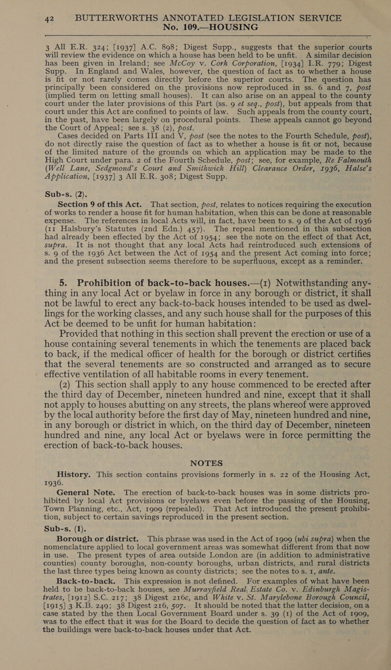 No. 109.—HOUSING 3 All E.R. 324; [1937] A.C. 898; Digest Supp., suggests that the superior courts will review the evidence on which a house has been held to be unfit. A similar decision has been given in Ireland; see McCoy v. Cork Corporation, [1934] 1.R. 779; Digest Supp. In England and Wales, however, the question of fact as to whether a house is fit or not rarely comes directly before the superior courts. The question has principally been considered on the provisions now reproduced in ss. 6 and 7, post (implied term on letting small houses). It can also arise on an appeal to the county court under the later provisions of this Part (ss. 9 e¢ seq., post), but appeals from that court under this Act are confined to points of law. Such appeals from the county court, in the past, have been largely on procedural points. These appeals cannot go beyond the Court of Appeal; see s. 38 (2), post. Cases decided on Parts III and V, post (see the notes to the Fourth Schedule, fost), do not directly raise the question of fact as to whether a house is fit or not, because of the limited nature of the grounds on which an application may be made to the High Court under para. 2 of the Fourth Schedule, post; see, for example, Re Falmouth (Well Lane, Sedgmond’s Court and Smithwick Hull) Clearance Order, 1936, Halse’s A pplication, [1937] 3 All E.R. 308; Digest Supp. Sub-s. (2). Section 9 of this Act. That section, post, relates to notices requiring the execution of works to render a house fit for human habitation, when this can be done at reasonable expense. The references in local Acts will, in fact, have been to s. 9 of the Act of 1936 (11 Halsbury’s Statutes (2nd Edn.) 457). The repeal mentioned in this subsection had already been effected by the Act of 1954; see the note on the effect of that Act, supra. It is not thought that any local Acts had reintroduced such extensions of s. 9 of the 1936 Act between the Act of 1954 and the present Act coming into force; and the present subsection seems therefore to be superfluous, except as a reminder. 5. Prohibition of back-to-back houses.—(1) Notwithstanding any- thing in any local Act or byelaw in force in any borough or district, it shall not be lawful to erect any back-to-back houses intended to be used as dwel- lings for the working classes, and any such house shall for the purposes of this Act be deemed to be unfit for human habitation: Provided that nothing in this section shall prevent the erection or use of a house containing several tenements in which the tenements are placed back to back, if the medical officer of health for the borough or district certifies that the several tenements are so constructed and arranged as to secure effective ventilation of all habitable rooms in every tenement. (2) This section shall apply to any house commenced to be erected after the third day of December, nineteen hundred and nine, except that it shall not apply to houses abutting on any streets, the plans whereof were approved by the local authority before the first day of May, nineteen hundred and nine, in any borough or district in which, on the third day of December, nineteen hundred and nine, any local Act or byelaws were in force permitting the erection of back-to-back houses. ) NOTES History. This section contains provisions formerly in s. 22 of the Housing Act, 1936. General Note. The erection of back-to-back houses was in some districts pro- hibited by local Act provisions or byelaws even before the passing of the Housing, Town Planning, etc., Act, 1909 (repealed). That Act introduced the present prohibi- tion, subject to certain savings reproduced in the present section. Sub-s. (1). Borough or district. This phrase was used in the Act of 1909 (ubi supra) when the nomenclature applied to local government areas was somewhat different from that now in use. The present types of area outside London are (in addition to administrative counties) county boroughs, non-county boroughs, urban districts, and rural districts the last three types being known as county districts; see the notes tos. 1, ante. Back-to-back. This expression is not defined. For examples of what have been held to be back-to-back houses, see Murrayfield Real, Estate Co. v. Edinburgh Magis- trates, [1912] S.C. 217; 38 Digest 216c, and White v. St. Marylebone Borough Council, [1915] 3 K.B. 249; 38 Digest 216, 507. It should be noted that the latter decision, ona case stated by the then Local Government Board under s. 39 (1) of the Act of 1909, was to the effect that it was for the Board to decide the question of fact as to whether the buildings were back-to-back houses under that Act.