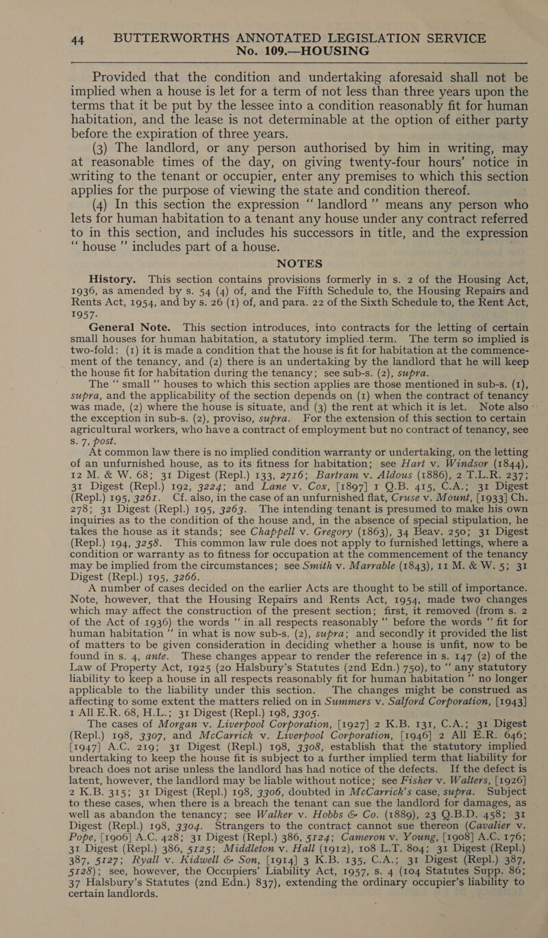 No. 109.—HOUSING Provided that the condition and undertaking aforesaid shall not be implied when a house is let for a term of not less than three years upon the terms that it be put by the lessee into a condition reasonably fit for human habitation, and the lease is not determinable at the option of either party before the expiration of three years. (3) The landlord, or any person authorised by him in writing, may at reasonable times of the day, on giving twenty-four hours’ notice in writing to the tenant or occupier, enter any premises to which this section applies for the purpose of viewing the state and condition thereof. : (4) In this section the expression “landlord ’’ means any person who lets for human habitation to a tenant any house under any contract referred to in this section, and includes his successors in title, and the expression “house ”’ includes part of a house. NOTES History. This section contains provisions formerly in s. 2 of the Housing Act, 1936, as amended by s. 54 (4) of, and the Fifth Schedule to, the Housing Repairs and Rents Act, 1954, and by s. 26 (1) of, and para. 22 of the Sixth Schedule to, the Rent Act, 1957- General Note. This section introduces, into contracts for the letting of certain small houses for human habitation, a statutory implied term. The term so implied is two-fold: (1) it is made a condition that the house is fit for habitation at the commence- ment of the tenancy, and (2) there is an undertaking by the landlord that he will keep the house fit for habitation during the tenancy; see sub-s. (2), supra. The “‘ small ’’ houses to which this section applies are those mentioned in sub-s. (1), supra, and the applicability of the section depends on (1) when the contract of tenancy was made, (2) where the house is situate, and (3) the rent at which it is let. Note also: the exception in sub-s. (2), proviso, supra. For the extension of this section to certain agricultural workers, who have a contract of employment but no contract of tenancy, see S. 7, post. At common law there is no implied condition warranty or undertaking, on the letting of an unfurnished house, as to its fitness for habitation; see Hart v. Windsor (1844), 12 M. &amp; W. 68; 31 Digest (Repl.) 133, 2716; Bartram v. Aldous (1886), 2 T.L.R. 237; 31 Digest (Repl.) 192, 3224; and Lane v. Cox, [1897] 1 QO.B. 415, C.A.; 31 Digest (Repl.) 195, 3261. Cf. also, in the case of an unfurnished flat, Cruse v. Mount, [1933] Ch. 278; 31 Digest (Repl.) 195, 3263. The intending tenant is presumed to make his own inquiries as to the condition of the house and, in the absence of special stipulation, he takes the house as it stands; see Chappell v. Gregory (1863), 34 Beav. 250; 31 Digest (Repl.) 194, 3258. This common law rule does not apply to furnished lettings, where a condition or warranty as to fitness for occupation at the commencement of the tenancy may be implied from the circumstances; see Smith v. Marrable (1843), 11 M. &amp; W. 5; 31 Digest (Repl.) 195, 3266. A number of cases decided on the earlier Acts are thought to be still of importance. Note, however, that the Housing Repairs and Rents Act, 1954, made two changes which may affect the construction of the present section; first, it removed (from s. 2 of the Act of 1936) the words “in all respects reasonably ’’ before the words “‘ fit for human habitation ’’ in what is now sub-s. (2), supva; and secondly it provided the list of matters to be given consideration in deciding whether a house is unfit, now to be found in s. 4, ante. These changes appear to render the reference in s. 147 (2) of the Law of Property Act, 1925 (20 Halsbury’s Statutes (2nd Edn.) 750), to “ any statutory liability to keep a house in all respects reasonably fit for human habitation ”’ no longer applicable to the liability under this section. The changes might be construed as affecting to some extent the matters relied on in Summers v. Salford Corporation, [1943] 1 All E.R. 68, H.L.; 31 Digest (Repl.) 198, 3305. The cases of Morgan v. Liverpool Corporation, [1927] 2 K.B. 131, C.A.; 31 Digest (Repl.) 198, 3307, and McCarrick v. Liverpool Corporation, [1946] 2 All E.R. 646; [1947] A.C. 219; 31 Digest (Repl.) 198, 3308, establish that the statutory implied undertaking to keep the house fit is subject to a further implied term that liability for breach does not arise unless the landlord has had notice of the defects. If the defect is latent, however, the landlord may be liable without notice; see Fisher v. Walters, [1926] 2 K.B. 315; 31 Digest (Repl.) 198, 3306, doubted in McCarrick’s case, supra. Subject to these cases, when there is a breach the tenant can sue the landlord for damages, as well as abandon the tenancy; see Walker v. Hobbs &amp; Co. (1889), 23 Q.B.D. 458; 31 Digest (Repl.) 198, 3304. Strangers to the contract cannot sue thereon (Cavalier v. Pope, [1906] A.C. 428; 31 Digest (Repl.) 386, 5124; Cameron v. Young, [1908] A.C. 176; 31 Digest (Repl.) 386, 5125; Middleton v. Hall (1912), 108 L.T. 804; 31 Digest (Repl.) 387, 5127; Ryall v. Kidwell &amp; Son, [1914] 3 K.B. 135, C.A.; 31 Digest (Repl.) 387, 5128); see, however, the Occupiers’ Liability Act, 1957, s. 4 (104 Statutes Supp. 86; 37 Halsbury’s Statutes (2nd Edn.) 837), extending the ordinary occupier’s liability to certain landlords.