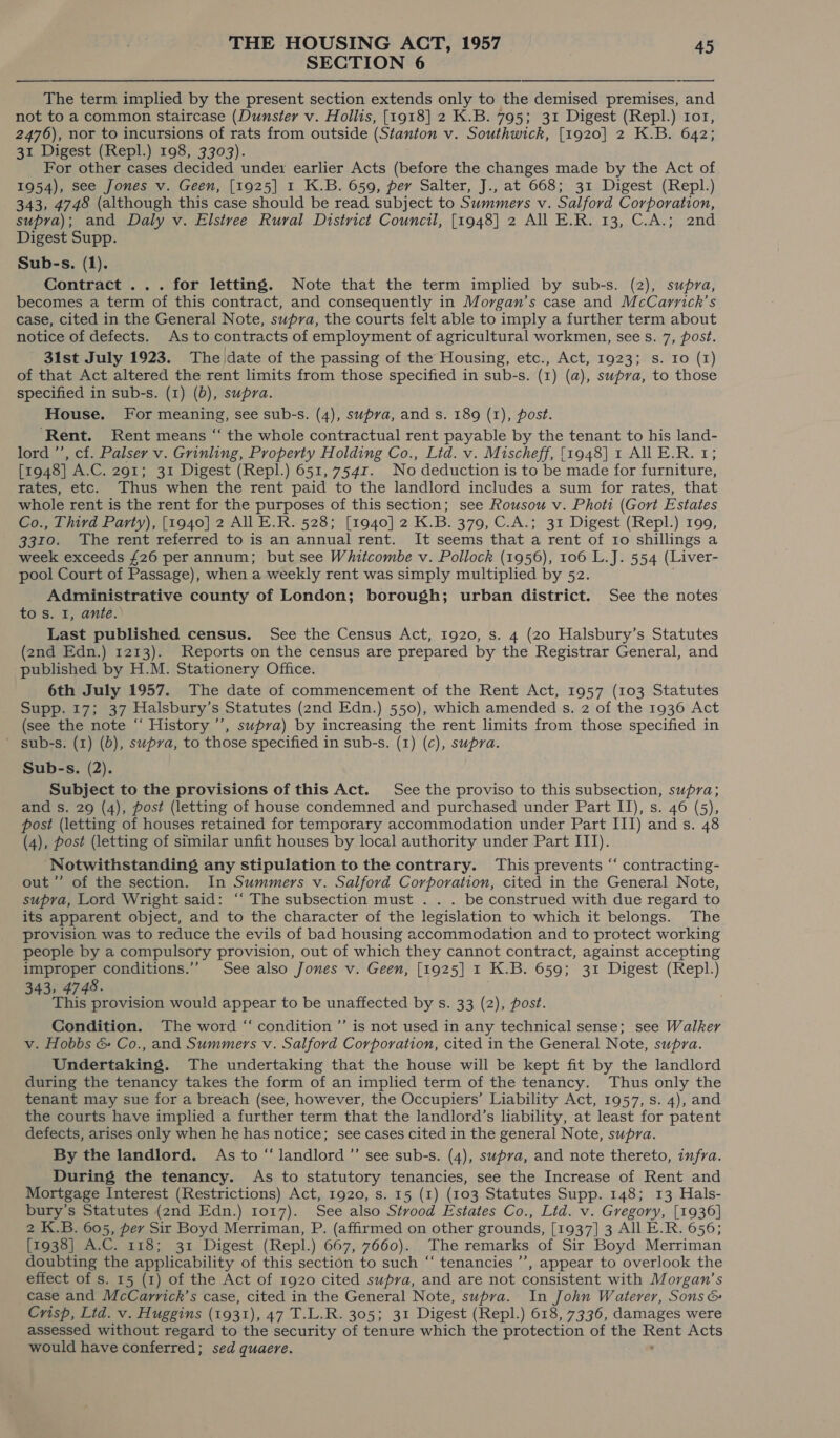 SECTION 6 The term implied by the present section extends only to the demised premises, and not to a common staircase (Dunster v. Hollis, [1918] 2 K.B. 795; 31 Digest (Repl.) 101, 2476), nor to incursions of rats from outside (Stanton v. Southwick, [1920] 2 K.B. 642; 31 Digest (Repl.) 198, 3303). For other cases decided under earlier Acts (before the changes made by the Act of 1954), see Jones v. Geen, [1925] 1 K.B. 659, per Salter, J., at 668; 31 Digest (Repl.) 343, 4748 (although this case should be read subject to Summers v. Salford Corporation, supra); and Daly v. Elstree Rural District Council, [1948] 2 All E.R. 13, C.A.; 2nd Digest Supp. Sub-s. (1). Contract ... for letting. Note that the term implied by sub-s. (2), supra, becomes a term of this contract, and consequently in Morgan’s case and McCarrickh’s case, cited in the General Note, supra, the courts felt able to imply a further term about notice of defects. As to contracts of employment of agricultural workmen, see s. 7, post. 31st July 1923. The/date of the passing of the Housing, etc., Act, 1923; s. Io (1) of that Act altered the rent limits from those specified in sub-s. (1) (a), supra, to those specified in sub-s. (1) (b), supra. House. For meaning, see sub-s. (4), supra, and s. 189 (1), post. ‘Rent. Rent means “ the whole contractual rent payable by the tenant to his land- lord ’’, cf. Palser v. Grinling, Property Holding Co., Lid. v. Mischeff, [1948] 1 All E.R. 1; [1948] A.C. 291; 31 Digest (Repl.) 651, 754r. No deduction is to be made for furniture, rates, etc. Thus when the rent paid to the landlord includes a sum for rates, that whole rent is the rent for the purposes of this section; see Rousou v. Photi (Gort Estates Co., Third Party), [1940] 2 All E.R. 528; [1940] 2 K.B. 379, C.A.; 31 Digest (Repl.) 199, 3310. The rent referred to is an annual rent. It seems that a rent of Io shillings a week exceeds £26 per annum; but see Whitcombe v. Pollock (1956), 106 L.J. 554 (Liver- pool Court of Passage), when a weekly rent was simply multiplied by 52. Administrative county of London; borough; urban district. See the notes to s. I, ante.) Last published census. See the Census Act, 1920, s. 4 (20 Halsbury’s Statutes (2nd Edn.) 1213). Reports on the census are prepared by the Registrar General, and published by H.M. Stationery Office. 6th July 1957. The date of commencement of the Rent Act, 1957 (103 Statutes SUPP. 75 137 Halsbury’ s Statutes (2nd Edn.) 550), which amended s. 2 of the 1936 Act (see the note “‘ History ’’’, supra) by increasing the rent limits from those specified in sub-s. (1) (b), supra, to those specified in sub-s. (1) (c), supra. Sub-s. (2). Subject to the provisions of this Act. See the proviso to this subsection, supra; and s. 29 (4), post (letting of house condemned and purchased under Part IT), s. 46 (5), post (letting of houses retained for temporary accommodation under Part III) and s. 48 (4), post (letting of similar unfit houses by local authority under Part III). Notwithstanding any stipulation to the contrary. This prevents ‘‘ contracting- out’”’ of the section. In Summers v. Salford Corporation, cited in the General Note, supra, Lord Wright said: ‘“‘ The subsection must . . . be construed with due regard to its apparent object, and to the character of the legislation to which it belongs. The provision was to reduce the evils of bad housing accommodation and to protect working people by a compulsory provision, out of which they cannot contract, against accepting improper conditions.’’ See also Jones v. Geen, [1925] 1 K.B. 659; 31 Digest (Repl.) 343, 4748. This provision would appear to be unaffected by s. 33 (2), post. Condition. The word “ condition ’’ is not used in any technical sense; see Walker v. Hobbs &amp; Co., and Summers v. Salford Corporation, cited in the General Note, supra. Undertaking. The undertaking that the house will be kept fit by the landlord during the tenancy takes the form of an implied term of the tenancy. Thus only the tenant may sue for a breach (see, however, the Occupiers’ Liability Act, 1957, s. 4), and the courts have implied a further term that the landlord’s liability, at least for patent defects, arises only when he has notice; see cases cited in the general Note, supra. By the landlord. As to “landlord ”’ see sub-s. (4), supra, and note thereto, infra. During the tenancy. As to statutory tenancies, see the Increase of Rent and Mortgage Interest (Restrictions) Act, 1920, s. 15 (1) (103 Statutes Supp. 148; 13 Hals- bury’s Statutes (2nd Edn.) 1017). See also Stvood Estates Co., Lid. v. Gregory, [1936] 2 K.B. 605, perv Sir Boyd Merriman, P. (affirmed on other grounds, [1937] 3 All E.R. 656; [1938] A.C. 118; 31 Digest (Repl.) 667, 7660). The remarks of Sir Boyd Merriman doubting the applicability of this section to such “ tenancies ’’, appear to overlook the effect of s. 15 (1) of the Act of 1920 cited supra, and are not consistent with Morgan’s case and McCarrick’s case, cited in the General Note, supra. In John Waterer, Sons &amp; Crisp, Ltd. v. Huggins (1931), 47 T.L.R. 305; 31 Digest (Repl.) 618, 7336, damages were assessed without regard to the security of tenure which the protection of the eae Acts would have conferred; sed quaere.