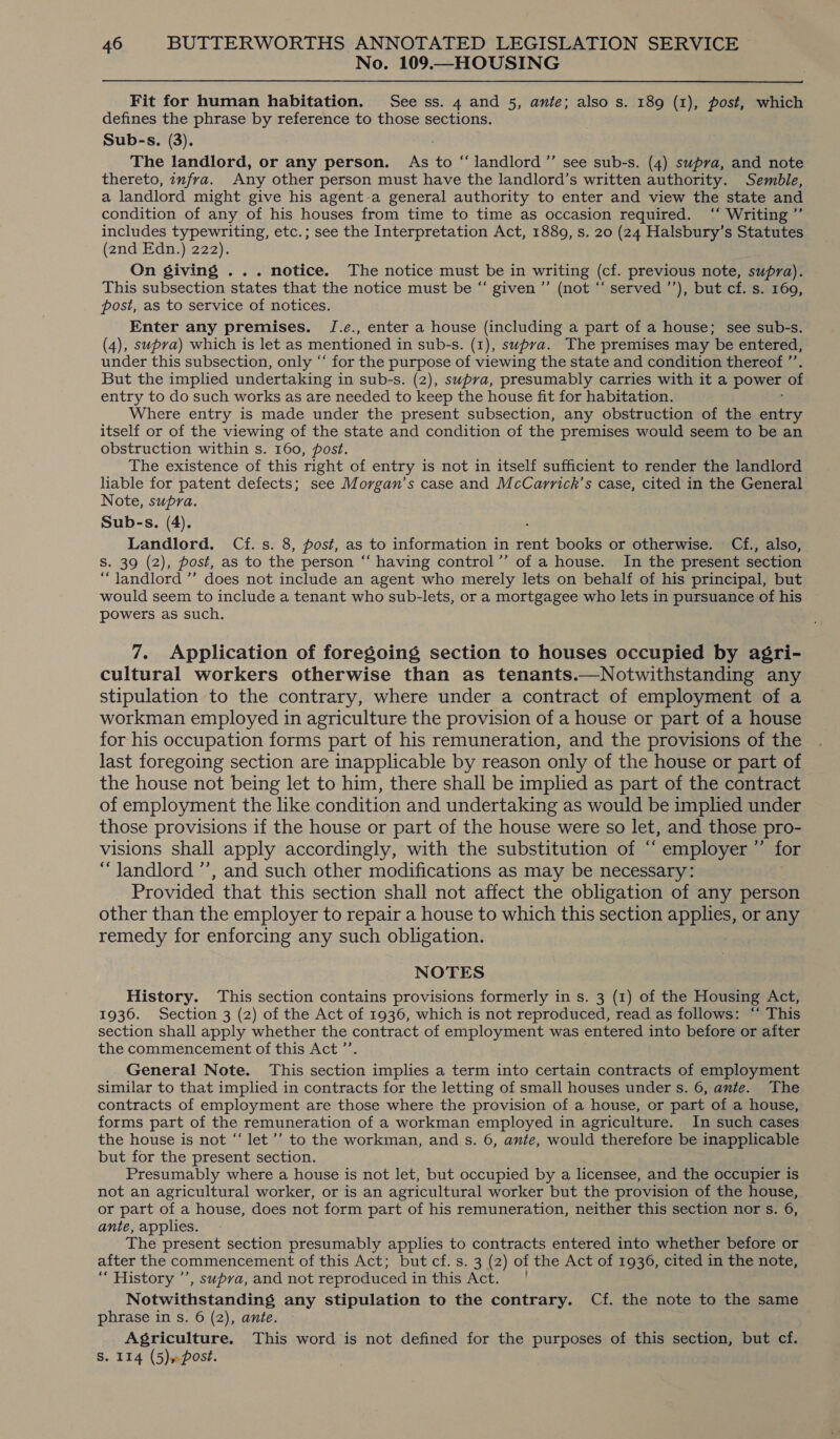 No. 109.—HOUSING Fit for human habitation. See ss. 4 and 5, ante; also s. 189 (1), post, which defines the phrase by reference to those sections. Sub-s. (3). The landlord, or any person. As to “ landlord ”’ see sub-s. (4) supra, and note thereto, infra. Any other person must have the landlord’s written authority. Semble, a landlord might give his agent-a general authority to enter and view the state and condition of any of his houses from time to time as occasion required. ‘‘ Writing ”’ includes typewriting, etc.; see the Interpretation Act, 1889, s. 20 (24 Halsbury’s Statutes (2nd Edn.) 222). On giving ... notice. The notice must be in writing (cf. previous note, supra). This subsection states that the notice must be “ given ”’ (not “‘ served ’’), but cf. s. 169, post, as to service of notices. Enter any premises. JI.e., enter a house (including a part of a house; see sub-s. (4), supra) which is let as mentioned in sub-s. (1), swpva. The premises may be entered, under this subsection, only “‘ for the purpose of viewing the state and condition thereof ”’ But the implied undertaking in sub-s. (2), supra, presumably carries with it a power of entry to do such works as are needed to keep the house fit for habitation. Where entry is made under the present subsection, any obstruction of the entry itself or of the viewing of the state and condition of the premises would seem to be an obstruction within s. 160, post. The existence of this right of entry is not in itself sufficient to render the landlord liable for patent defects; see Morgan’s case and McCarrick’s case, cited in the General Note, supra. Sub-s. (4). . Landlord. Cf. s. 8, post, as to information in rent books or otherwise. Cf., also, S. 39 (2), post, as to the person “‘ having control’”’ of a house. In the present section “landlord ”’ does not include an agent who merely lets on behalf of his principal, but would seem to include a tenant who sub-lets, or a mortgagee who lets in pursuance of his powers as such. 7. Application of foregoing section to houses occupied by agri- cultural workers otherwise than as tenants.—Notwithstanding any stipulation to the contrary, where under a contract of employment of a workman employed in agriculture the provision of a house or part of a house for his occupation forms part of his remuneration, and the provisions of the last foregoing section are inapplicable by reason only of the house or part of the house not being let to him, there shall be implied as part of the contract of employment the like condition and undertaking as would be implied under those provisions if the house or part of the house were so let, and those pro- visions shall apply accordingly, with the substitution of “ employer ” for “ Jandlord ’’, and such other modifications as may be necessary: Provided that this section shall not affect the obligation of any person other than the employer to repair a house to which this section applies, or any remedy for enforcing any such obligation. NOTES History. ‘This section contains provisions formerly in s. 3 (1) of the Housing Act, 1936. Section 3 (2) of the Act of 1936, which is not reproduced, read as follows: “‘ This section shall apply whether the contract of employment was entered into before or after the commencement of this Act ”’ General Note. This section implies a term into certain contracts of employment similar to that implied in contracts for the letting of small houses under s. 6, ante. The contracts of employment are those where the provision of a house, or part of a house, forms part of the remuneration of a workman employed in agriculture. In such cases the house is not “‘ let’’ to the workman, and s. 6, ante, would therefore be inapplicable but for the present section. Presumably where a house is not let, but occupied by a licensee, and the occupier is not an agricultural worker, or is an agricultural worker but the provision of the house, or part of a house, does not form part of his remuneration, neither this section nor s. 6, ante, applies. The present section presumably applies to contracts entered into whether before or after the commencement of this Act; but cf. s. 3 (2) of the Act of 1936, cited in the note, “ History ’’, supra, and not reproduced in this Act. | Notwithstanding any stipulation to the contrary. Cf. the note to the same phrase in s. 6 (2), ante. Agriculture. This word is not defined for the purposes of this section, but cf. S. 114 (5)» post.