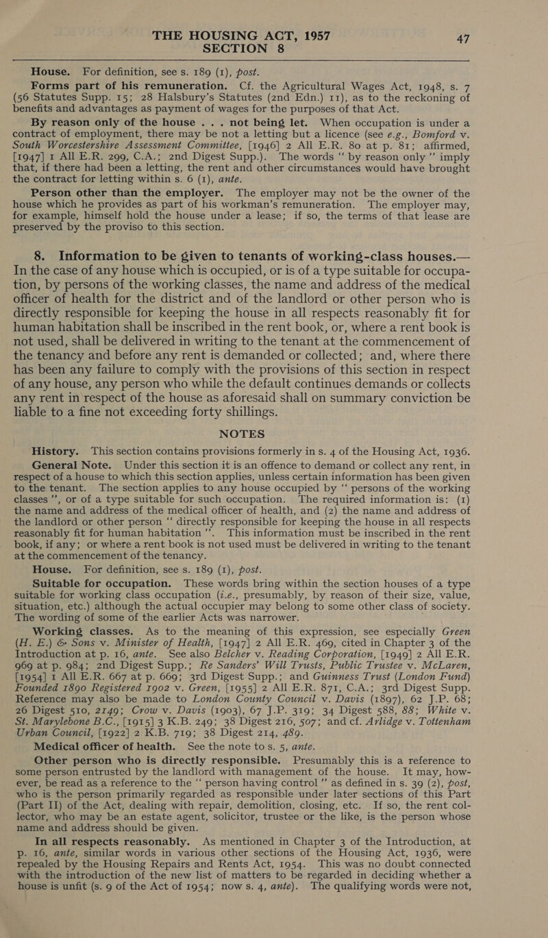 SECTION 8 House. For definition, see s. 189 (1), post. Forms part of his remuneration. Cf. the Agricultural Wages Act, 1948, s. 7 (56 Statutes Supp. 15; 28 Halsbury’s Statutes (2nd Edn.) 11), as to the reckoning of benefits and advantages as payment of wages for the purposes of that Act. By reason only of the house . . . not being let. When occupation is under a contract of employment, there may be not a letting but a licence (see e.g., Bomford v. South Worcestershire Assessment Committee, [1946] 2 All E.R. 80 at p. 81; affirmed, [1947] 1 All E.R. 299, C.A.; 2nd Digest Supp.). The words “ by reason only ’”’ imply that, if there had been a letting, the rent and other circumstances would have brought the contract for letting within s. 6 (1), ante. Person other than the employer. The employer may not be the owner of the house which he provides as part of his workman’s remuneration. The employer may, for example, himself hold the house under a lease; if so, the terms of that lease are preserved by the proviso to this section. 8. Information to be given to tenants of working-class houses.— In the case of any house which is occupied, or is of a type suitable for occupa- tion, by persons of the working classes, the name and address of the medical officer of health for the district and of the landlord or other person who is directly responsible for keeping the house in all respects reasonably fit for human habitation shall be inscribed in the rent book, or, where a rent book is not used, shall be delivered in writing to the tenant at the commencement of the tenancy and before any rent is demanded or collected; and, where there has been any failure to comply with the provisions of this section in respect of any house, any person who while the default continues demands or collects any rent in respect of the house as aforesaid shall on summary conviction be liable to a fine not exceeding forty shillings. NOTES History. This section contains provisions formerly in s. 4 of the Housing Act, 1936. General Note. Under this section it is an offence to demand or collect any rent, in respect of a house to which this section applies, unless certain information has been given to the tenant. The section applies to any house occupied by “‘ persons of the working classes ’’, or of a type suitable for such occupation. The required information is: (1) the name and address of the medical officer of health, and (2) the name and address of the landlord or other person “‘ directly responsible for keeping the house in all respects reasonably fit for human habitation ’’. This information must be inscribed in the rent book, if any; or whefe a rent book is not used must be delivered in writing to the tenant at the commencement of the tenancy. House. For definition, see s. 189 (1), post. Suitable for occupation. These words bring within the section houses of a type suitable for working class occupation (7.e., presumably, by reason of their size, value, situation, etc.) although the actual occupier may belong to some other class of society. The wording of some of the earlier Acts was narrower. Working classes. As to the meaning of this expression, see especially Green (H. E.) &amp; Sons v. Minister of Health, [1947] 2 All E.R. 469, cited in Chapter 3 of the Introduction at p. 16, ante. See also Belcher v. Reading Corporation, [1949] 2 All E.R. g69 at p. 984; 2nd Digest Supp.; Re Sanders’ Will Trusts, Public Trustee v. McLaren, [1954] 1 All E.R. 667 at p. 669; 3rd Digest Supp.; and Guinness Trust (London Fund) Founded 1890 Registered 1902 v. Green, [1955] 2 All E.R. 871, C.A.; 3rd Digest Supp. Reference may also be made to London County Council v. Davis (1897), 62 J.P. 68; 26 Digest 510, 2149; Crow v. Davis (1903), 67 J.P. 319; 34 Digest 588, 88; White v. St. Marylebone B.C., [1915] 3 K.B. 249; 38 Digest 216, 507; andcf. Arlidge v. Tottenham Urban Council, [1922] 2 K.B. 719; 38 Digest 214, 489. Medical officer of health. See the note tos. 5, ante. Other person who is directly responsible. Presumably this is a reference to some person entrusted by the landlord with management of the house. It may, how- ever, be read as a reference to the ‘‘ person having control ”’ as defined in s. 39 (2), post, who is the person primarily regarded as responsible under later sections of this Part (Part II) of the Act, dealing with repair, demolition, closing, etc. If so, the rent col- lector, who may be an estate agent, solicitor, trustee or the like, is the person whose name and address should be given. In all respects reasonably. As mentioned in Chapter 3 of the Introduction, at Pp. 16, ante, similar words in various other sections of the Housing Act, 1936, were repealed by the Housing Repairs and Rents Act, 1954. This was no doubt connected with the introduction of the new list of matters to be regarded in deciding whether a house is unfit (s. 9 of the Act of 1954; nows. 4, ante). The qualifying words were not,
