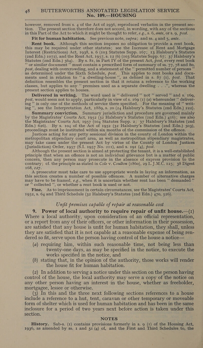 No. 109.—HOUSING however, removed from s. 4 of the Act of 1936, reproduced verbatim in the present sec- tion. The present section therefore does not accord, in wording, with any of the sections in this Part of the Act to which it might be thought to refer, e.g., s. 6, ante, ors. 9, post. Fit for human habitation. See previous note, supra; andss. 4 and 5, ante. Rent book. Although this section imposes no obligation to provide a rent book, this may be required under other statutes; see the Increase of Rent and Mortgage Interest (Restrictions) Act, 1938, s. 6 (103 Statutes Supp. 167; 13 Halsbury’s Statutes (2nd Edn.) 1072), and the Rent Act, 1957, s. 12 (6) (103 Statutes Supp. 67; 37 Halsbury’s » Statutes (2nd Edn.) 564). Bys. 81, in Part IV of the present Act, post, every rent book “‘ or similar document ”’ must contain a prescribed form of summary of ss. 77, 78 and 80, post, dealing with overcrowding, and a statement of the “‘ permitted number of persons ”’ as determined under the Sixth Schedule, post. This applies to rent books and docu- ments used in relation to ‘“‘a dwelling-house’’, as defined in s. 87 (1), post. That definition resembles the present section in that it retains a reference to the working classes, but applies to any “‘ premises used as a separate dwelling . . .’’, whereas the present section applies to houses. Delivered in writing. The word used is “ delivered ’’ not “ served ” and s. 169, post, would seem not to apply, particularly in view of s. 169 (1) (a) whereunder “‘ deliver- ing ”’ is only one of the methods of service there specified. For the meaning of “‘ writ- ing ’’, see the Interpretation Act, 1889, s. 20 (24 Halsbury’s Statutes (2nd Edn.) 222). Summary conviction. Summary jurisdiction and procedure are governed mainly by the Magistrates’ Courts Act, 1952 (32 Halsbury’s Statutes (2nd Edn.) 416); see also the Magistrates’ Courts Act, 1957 (104 Statutes Supp. 2; 37 Halsbury’s Statutes (2nd Edn.) 626). By s. 104 of the Act of 1952 (32 Halsbury’s Statutes (2nd Edn.) 503), proceedings must be instituted within six months of the commission of the offence. Justices acting for any petty sessional division in the county of London within the metropolitan stipendiary court area, as well as metropolitan stipendiary magistrates, may take cases under the present Act by virtue of the County of London Justices (Jurisdiction) Order, 1957 (S.I. 1957 No. 211), and s. 191 (4), post. Although the present section is aimed at protecting the tenant, it is a well-established principle that when an offence is not an individual grievance but is a matter of public concern, then any person may prosecute in the absence of express provision to the contrary; cf. the principle as stated in Cole v. Coulton (1860), 29 L.J.M.C. 125; 38 Digest 163,227. A prosecutor must take care to use appropriate words in laying an information, as this section creates a number of possible offences. A number of alternative charges may have to be framed, e.g., when it is uncertain whether rent has been “‘ demanded ” or “‘ collected ’’, or whether a rent book is used or not. Fine. As to imprisonment in certain circumstances, see the Magistrates’ Courts Act, 1952, Ss. 64 and Third Schedule (32 Halsbury’s Statutes (2nd Edn.) 470, 526). Unfit premises capable of repair at reasonable cost 9. Power of local authority to require repair of unfit house.—(z) Where a local authority, upon consideration of an official representation, or a report from any of their officers, or other information in their possession, are satisfied that any house is unfit for human habitation, they shall, unless they are satisfied that it is not capable at a reasonable expense of being ren- dered so fit, serve upon the person having control of the house a notice— (a) requiring him, within such reasonable time, not being less than twenty-one days, as may be specified in the notice, to execute the works specified in the notice, and (6) stating that, in the opinion of the authority, those works will render the house fit for human habitation. (2) In addition to serving a notice under this section on the person having control of the house, the local authority may serve a copy of the notice on any other person having an interest in the house, whether as freeholder, mortgagee, lessee or otherwise. (3) In this and the three next following sections references to a house include a reference to a hut, tent, caravan or other temporary or moveable form of shelter which is used for human habitation and has been in the same inclosure for a period of two years next before action is taken under this section. NOTES History. Sub-s. (1) contains provisions formerly in s. 9 (1) of the Housing Act, 1936, as amended by ss. 1 and 51 (4) of, and the First and Third Schedules to, the