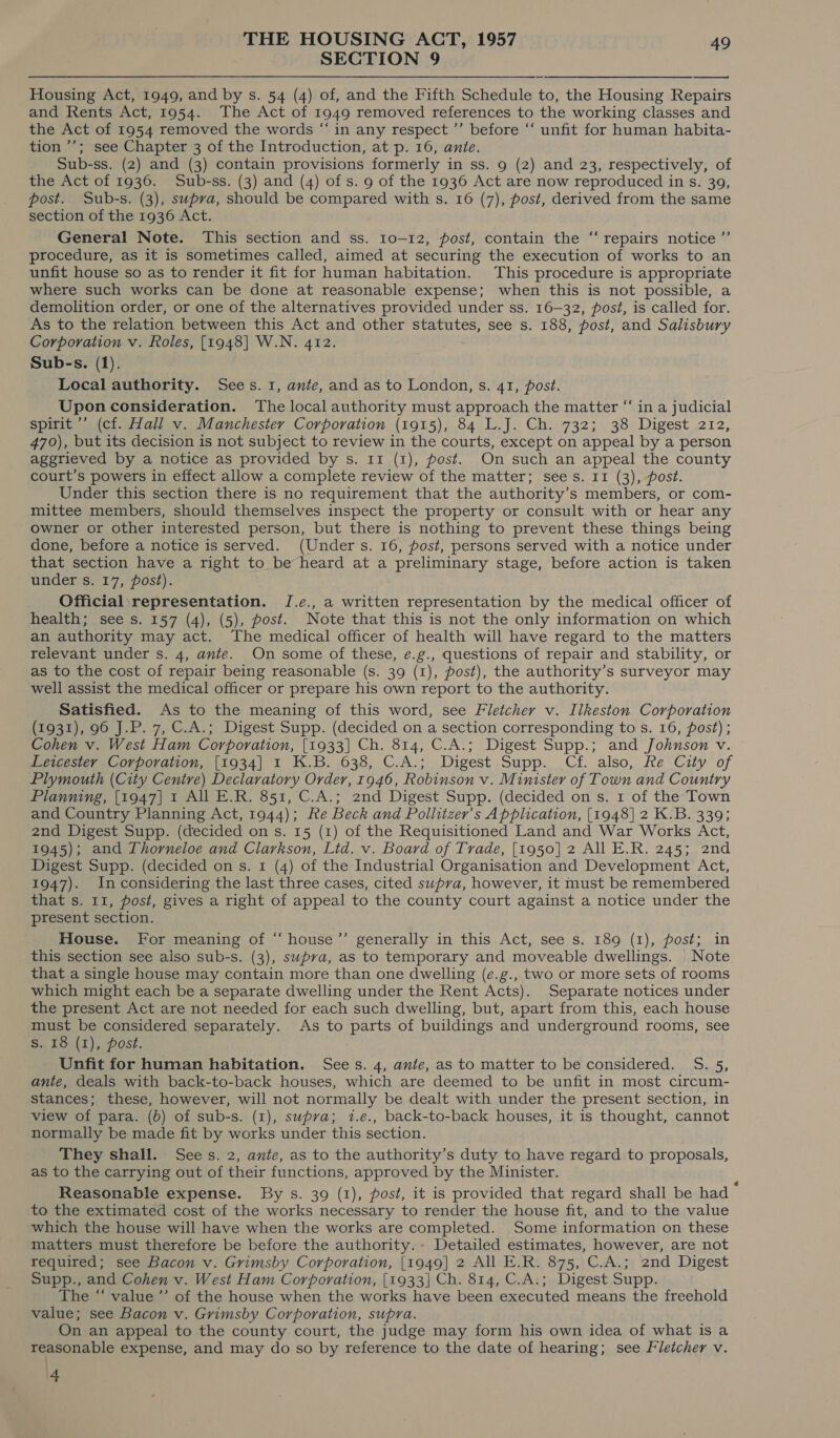 SECTION 9  Housing Act, 1949, and by s. 54 (4) of, and the Fifth Schedule to, the Housing Repairs and Rents Act, 1954. The Act of 1949 removed references to the working classes and the Act of 1954 removed the words “ in any respect ”’ before “‘ unfit for human habita- tion ’’; see Chapter 3 of the Introduction, at p. 16, ante. Sub-ss. (2) and (3) contain provisions formerly in ss. 9 (2) and 23, respectively, of the Act of 1936. Sub-ss. (3) and (4) of s. 9 of the 1936 Act are now reproduced in s. 39, post. Sub-s. (3), supra, should be compared with s. 16 (7), post, derived from the same section of the 1936 Act. General Note. This section and ss. 10-12, post, contain the “‘ repairs notice ”’ procedure, as it is sometimes called, aimed at securing the execution of works to an unfit house so as to render it fit for human habitation. This procedure is appropriate where such works can be done at reasonable expense; when this is not possible, a demolition order, or one of the alternatives provided under ss. 16-32, post, is called for. As to the relation between this Act and other statutes, see s. 188, post, and Salisbury Corporation v. Roles, [1948] W.N. 412. Local authority. Sees. 1, ante, and as to London, s. 41, post. Upon consideration. The local authority must approach the matter “‘ in a judicial spirit ’’ (cf. Hall v. Manchester Corporation (1915), 84 L.J. Ch. 732; 38 Digest 212, 470), but its decision is not subject to review in the courts, except on appeal by a person aggrieved by a notice as provided by s. 11 (1), post. On such an appeal the county court’s powers in effect allow a complete review of the matter; sees. 11 (3), post. Under this section there is no requirement that the authority’s members, or com- mittee members, should themselves inspect the property or consult with or hear any owner or other interested person, but there is nothing to prevent these things being done, before a notice is served. (Under s. 16, post, persons served with a notice under that section have a right to be heard at a sprcpmmary, stage, before action is taken under s. 17, post). Official\representation. J.e¢., a written representation by the medical officer of health; see s. 157 (4), (5), post. Note that this is not the only information on which an authority may act. The medical officer of health will have regard to the matters relevant under s. 4, ante. On some of these, e.g., questions of repair and stability, or as to the cost of repair being reasonable (s. 39 (1), post), the authority’s surveyor may well assist the medical officer or prepare his own report to the authority. Satisfied. As to the meaning of this word, see Fletcher v. Ilkeston Corporation (1931), 96 J.P. 7, C.A.; Digest Supp. (decided on a section corresponding to s. 16, post) ; Cohen v. West Ham Corporation, [1933] Ch. 814, C.A.; Digest Supp.; and Johnson v. Leicester Corporation, [1934] 1 K.B. 638, C.A.; Digest Supp. Cf. also, Re City of Plymouth (City Centre) Declaratory Order, 1946, Robinson v. Minister of Town and Country Planning, [1947] 1 All E.R. 851, C.A.; 2nd Digest Supp. (decided on s. 1 of the Town and Country Planning Act, 1944); Re Beck and Pollitzer’s A pplication, [1948] 2 K.B. 339; 2nd Digest Supp. (decided on s. 15 (1) of the Requisitioned Land and War Works Act, 1945); and Thorneloe and Clarkson, Lid. v. Board of Trade, [1950] 2 All E.R. 245; 2nd Digest Supp. (decided on s. 1 (4) of the Industrial Organisation and Development Act, 1947). Inconsidering the last three cases, cited supra, however, it must be remembered present section. House. For meaning of “ house’”’ generally in this Act, see s. 189 (1), post; in this section see also sub-s. (3), swpva, as to temporary and moveable dwellings. Note that a single house may contain more than one dwelling (e.g., two or more sets of rooms which might each be a separate dwelling under the Rent Acts). Separate notices under the present Act are not needed for each such dwelling, but, apart from this, each house must be considered separately. As to parts of buildings and underground rooms, see S..16' (1), Post. Unfit for human habitation. Sees. 4, ante, as to matter to be considered. S. 5, ante, deals with back-to-back houses, which are deemed to be unfit in most circum- stances; these, however, will not normally be dealt with under the present section, in view of para. (b) of sub-s. (1), supra; i.e., back-to-back houses, it is thought, cannot normally be made fit by works under this section. They shall. Sees. 2, ante, as to the authority’s duty to have regard to proposals, as to the carrying out of their functions, approved by the Minister. Reasonable expense. By s. 39 (1), post, it is provided that regard shall be had ‘ to the extimated cost of the works necessary to render the house fit, and to the value which the house will have when the works are completed. Some information on these matters must therefore be before the authority. - Detailed estimates, however, are not required; see Bacon v. Grimsby Corporation, [1949] 2 All E.R. 875, C.A.; 2nd Digest Supp., and Cohen v. West Ham Corporation, [1933] Ch. 814, C.A.; Digest Supp. The “ value ’’ of the house when the works have been executed means the freehold value; see Bacon v. Grimsby Corporation, supra. On an appeal to the county court, the judge may form his own idea of what is a reasonable expense, and may do so by reference to the date of hearing; see Fletcher v. 4 C6
