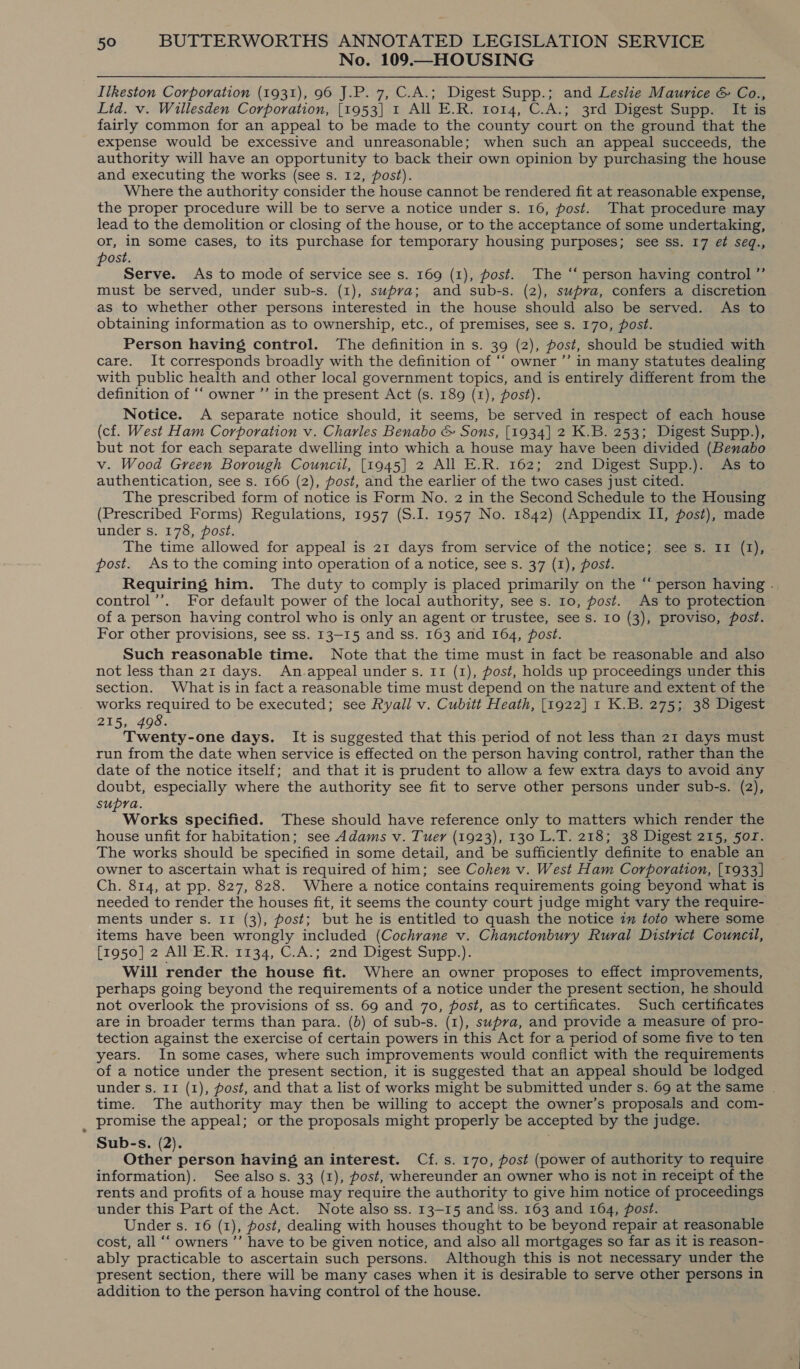 No. 109.—HOUSING Ilkeston Corporation (1931), 96 J.P. 7, C.A.; Digest Supp.; and Leslie Maurice &amp; Co., Lid. v. Willesden Corporation, [1953] 1 All E.R. 1014, C.A.; 3rd Digest Supp. It is fairly common for an appeal to be made to the county court on the ground that the expense would be excessive and unreasonable; when such an appeal succeeds, the authority will have an opportunity to back their own opinion by purchasing the house and executing the works (see s. 12, post). Where the authority consider the house cannot be rendered fit at reasonable expense, the proper procedure will be to serve a notice under s. 16, post. That procedure may lead to the demolition or closing of the house, or to the acceptance of some undertaking, or, in some cases, to its purchase for temporary housing purposes; see ss. 17 et seq., post. Serve. As to mode of service see s. 169 (1), post. The “‘ person having control ’’ must be served, under sub-s. (1), supra; and sub-s. (2), supra, confers a discretion as to whether other persons interested in the house should also be served. As to obtaining information as to ownership, etc., of premises, see s. 170, post. Person having control. The definition in s. 39 (2), post, should be studied with care. It corresponds broadly with the definition of ‘“‘ owner ’’ in many statutes dealing with public health and other local government topics, and is entirely different from the definition of ‘‘ owner ’’ in the present Act (s. 189 (1), post). Notice. A separate notice should, it seems, be served in respect of each house (cf. West Ham Corporation v. Charles Benabo &amp; Sons, [1934] 2 K.B. 253; Digest Supp.), but not for each separate dwelling into which a house may have been divided (Benabo v. Wood Green Borough Council, [1945] 2 All E.R. 162; 2nd Digest Supp.). As to authentication, see s. 166 (2), post, and the earlier of the two cases just cited. The prescribed form of notice is Form No. 2 in the Second Schedule to the Housing (Prescribed Forms) Regulations, 1957 (S.I. 1957 No. 1842) (Appendix II, post), made under s. 178, post. The time allowed for appeal is 21 days from service of the notice; see s. 11 (1), post. As to the coming into operation of a notice, see s. 37 (1), post. Requiring him. The duty to comply is placed primarily on the “ person having . control’’. For default power of the local authority, see s. 10, post. As to protection of a person having control who is only an agent or trustee, see s. 10 (3), proviso, post. For other provisions, see ss. 13-15 and ss. 163 and 164, post. Such reasonable time. Note that the time must in fact be reasonable and also not less than 21 days. An.appeal under s. 11 (1), post, holds up proceedings under this section. What is in fact a reasonable time must depend on the nature and extent of the works required to be executed; see Ryall v. Cubitt Heath, [1922] 1 K.B. 275; 38 Digest 215, 498. Twenty-one days. It is suggested that this. period of not less than 21 days must run from the date when service is effected on the person having control, rather than the date of the notice itself; and that it is prudent to allow a few extra days to avoid any doubt, especially where the authority see fit to serve other persons under sub-s. (2), supra. P Works specified. These should have reference only to matters which render the house unfit for habitation; see Adams v. Tuer (1923), 130 L.T. 218; 38 Digest 215, 5or. The works should be specified in some detail, and be sufficiently definite to enable an owner to ascertain what is required of him; see Cohen v. West Ham Corporation, [1933] Ch. 814, at pp. 827, 828. Where a notice ‘contains requirements going beyond what is needed to render the houses fit, it seems the county court judge might vary the require- ments under s. 11 (3), post; but he is entitled to quash the notice 7” toto where some items have been wrongly included (Cochrane v. Chanctonbury Rural District Council, [1950] 2 All E.R. 1134, C.A.; 2nd Digest Supp.). Will render the house fit. Where an owner proposes to effect improvements, perhaps going beyond the requirements of a notice under the present section, he should not overlook the provisions of ss. 69 and 70, post, as to certificates. Such certificates are in broader terms than para. (b) of sub-s. (1), supra, and provide a measure of pro- tection against the exercise of certain powers in this Act for a period of some five to ten years. In some cases, where such improvements would conflict with the requirements of a notice under the present section, it is suggested that an appeal should be lodged under s. 11 (1), post, and that a list of works might be submitted under s. 69 at the same . time. The authority may then be willing to accept the owner’s proposals and com- _ promise the appeal; or the proposals might properly be accepted by the judge. Sub-s. (2). Other person having an interest. Cf. s. 170, post (power of authority to require information). See also s. 33 (1), post, whereunder an owner who is not in receipt of the rents and profits of a house may require the authority to give him notice of proceedings under this Part of the Act. Note also ss. 13-15 and'ss. 163 and 164, post. Under Ss. 16 (Z), post, dealing with houses thought to be beyond repair at reasonable cost, all ‘‘ owners ”’ have to be given notice, and also all mortgages so far as it is reason- ably practicable to ascertain such persons. Although this is not necessary under the present section, there will be many cases when it is desirable to serve other persons in addition to the person having control of the house.