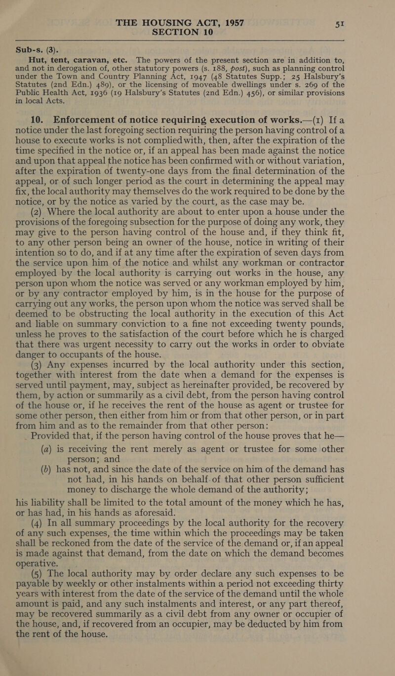 SECTION 10 Sub-s. (3). Hut, tent, caravan, etc. The powers of the present section are in addition to, and not in derogation of, other statutory powers (s. 188, post), such as planning control under the Town and Country Planning Act, 1947 (48 Statutes Supp.; 25 Halsbury’s Statutes (2nd Edn.) 489), or the licensing of moveable dwellings under s. 269 of the Public Health Act, 1936 (19 Halsbury’s Statutes (2nd Edn.) 456), or similar provisions in local Acts. 10. Enforcement of notice requiring execution of works.—(1) Ifa notice under the last foregoing section requiring the person having control of a house to execute works is not complied with, then, after the expiration of the time specified in the notice or, if an appeal has been made against the notice and upon that appeal the notice has been confirmed with or without variation, after the expiration of twenty-one days from the final determination of the appeal, or of such longer period as the court in determining the appeal may fix, the local authority may themselves do the work required to be done by the notice, or by the notice as varied by the court, as the case may be. (2) Where the local authority are about to enter upon a house under the provisions of the foregoing subsection for the purpose of doing any work, they may give to the person having control of the house and, if they think fit, to any other person being an owner of the house, notice in writing of their intention so to do, and if at any time after the expiration of seven days from the service upon him of the notice and whilst any workman or contractor employed by the local authority is carrying out works in the house, any person upon whom the notice was served or any workman employed by him, or by any contractor employed by him, is in the house for the purpose of carrying out any works, the person upon whom the notice was served shall be deemed to be obstructing the local authority in the execution of this Act and liable on summary conviction to a fine not exceeding twenty pounds, unless he proves to the satisfaction of the court before which he is charged that there was urgent necessity to carry out the works in order to obviate danger to occupants of the house. (3) Any expenses incurred by the local authority under this section, together with interest from the date when a demand for the expenses is served until payment, may, subject as hereinafter provided, be recovered by them, by action or summarily as a civil debt, from the person having control of the house or, if he receives the rent of the house as agent or trustee for some other person, then either from him or from that other person, or in part from him and as to the remainder from that other person: _ Provided that, ifthe person having control of the house proves that he— (a) is receiving the rent merely as agent or trustee for some other person; and (b) has not, and since the date of the service on him of the demand nee not had, in his hands on behalf-of that other person sufficient money to discharge the whole demand of the authority; his liability shall be limited to the total amount of the money which he has, or has had, in his hands as aforesaid. (4) In all summary proceedings by the local authority for the recovery of any such expenses, the time within which the proceedings may be taken shall be reckoned from the date of the service of the demand or, if an appeal is made against that demand, from the date on which the demand becomes operative. (5) The local authority may by order declare any such expenses to be payable by weekly or other instalments within a period not exceeding thirty years with interest from the date of the service of the demand until the whole amount is paid, and any such instalments and interest, or any part thereof, may be recovered summarily as a civil debt from any owner or occupier of the house, and, if recovered from an occupier, may be deducted by him from the rent of the house.