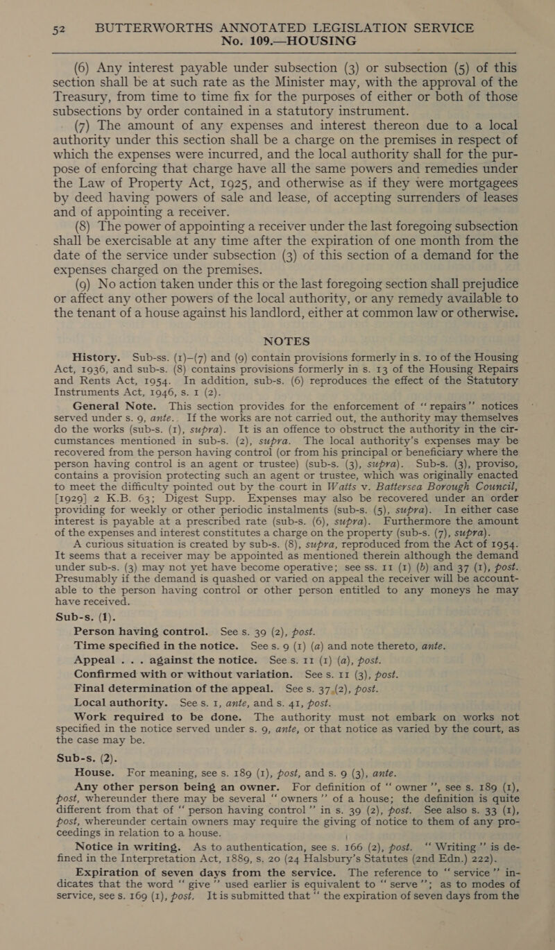 No. 109.—HOUSING (6) Any interest payable under subsection (3) or subsection (5) of this section shall be at such rate as the Minister may, with the approval of the Treasury, from time to time fix for the purposes of either or both of those subsections by order contained in a statutory instrument. (7) The amount of any expenses and interest thereon due to a local authority under this section shall be a charge on the premises in respect of which the expenses were incurred, and the local authority shall for the pur- pose of enforcing that charge have all the same powers and remedies under the Law of Property Act, 1925, and otherwise as if they were mortgagees by deed having powers of sale and lease, of accepting surrenders of leases and of appointing a receiver. (8) The power of appointing a receiver under the last foregoing subsection shall be exercisable at any time after the expiration of one month from the date of the service under subsection (3) of this section of a demand for the expenses charged on the premises. (9) No action taken under this or the last foregoing section shall prejudice or affect any other powers of the local authority, or any remedy available to the tenant of a house against his landlord, either at common law or otherwise. NOTES History. Sub-ss. (1)—(7) and (9) contain provisions formerly in s. 10 of the Housing Act, 1936, and sub-s. (8) contains provisions formerly in s. 13 of the Housing Repairs and Rents Act, 1954. In addition, sub-s. (6) reproduces the effect of the Statutory Instruments Act, 1946, s. I (2). General Note. This section provides for the enforcement of ‘“‘ repairs’’ notices served under s. 9, ante.. If the works are not carried out, the authority may themselves do the works (sub-s. (1), supra). It is an offence to obstruct the authority in the cir- cumstances mentioned in sub-s. (2), supra. The local authority’s expenses may be recovered from the person having control (or from his principal or beneficiary where the person having control is an agent or trustee) (sub-s. (3), supra). Sub-s. (3), proviso, contains a provision protecting such an agent or trustee, which was originally enacted to meet the difficulty pointed out by the-court in Watts v. Battersea Borough Council, [1929] 2 K.B. 63; Digest Supp. Expenses may also be recovered under an order providing for weekly or other periodic instalments (sub-s. (5), supra). In either case interest is payable at a prescribed rate (sub-s. (6), supra). Furthermore the amount of the expenses and interest constitutes a charge on the property (sub-s. (7), supra). A curious situation is created by sub-s. (8), supra, reproduced from the Act of 1954. It seems that a receiver may be appointed as mentioned therein although the demand under sub-s. (3) may not yet have become operative; see ss. 11 (1) (5) and 37 (1), post. Presumably if the demand is quashed or varied on appeal the receiver will be account- able to the person having control or other person entitled to any moneys he may have received. Sub-s. (1). Person having control. Sees. 39 (2), post. Time specified in the notice. Sees. 9 (1) (a) and note thereto, ante. Appeal... against the notice. Sees. 11 (1) (a), post. Confirmed with or without variation. Sees. 11 (3), post. Final determination of the appeal. Sees. 37.(2), post. Local authority. Sees. 1, ante, ands. 41, post. Work required to be done. The authority must not embark on works not specified in the notice served under s. 9, ante, or that notice as varied by the ponte as the case may be. Sub-s. (2). House. For meaning, see s. 189 (1), post, and s. 9 (3), ante. Any other person being an owner. For definition of ‘“‘ owner ’’, see s. 189 (1), post, whereunder there may be several “‘ owners’’ of a house; the definition is quite different from that of “‘ person having control”’ in s. 39 (2), post. See also s. 33 (1), post, whereunder certain owners may require the giving of notice to them of any pro- ceedings in relation to a house. Notice in writing. As to authentication, see s. 566 (2), post. ‘‘ Writing ’’ is de- fined in the Interpretation Act, 1889, s. 20 (24 Halsbury’ s Statutes (2nd Edn.) 222). Expiration of seven days from the service. The reference to “service”’ in- dicates that the word “ give’’ used earlier is equivalent to “‘serve’’; as to modes of ? service, see $s. 169 (1), post, Itis submitted that “ the expiration of seven days from the