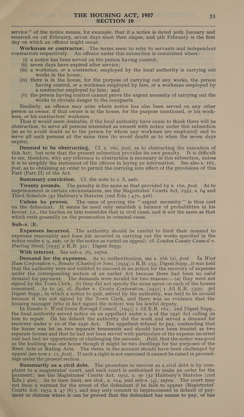 SECTION 10 service ’’ of the notice means, for example, that if a notice is dated 30th January and received on 1st February, seven days must then elapse, and 9th February is the first day on which an offence might occur. Workman or contractor. The terms seem to refer to servants and independent contractors respectively. An offence under this subsection is committed where: (i) a notice has been served on the person having control; (ii) seven days have expired after service; (iii) a workman, ov a contractor, employed by the local authority is carrying out works in the house; (iv) there is in the house, for the purpose of carrying out any works, the person having control, ov a workman employed by him, ov a workman employed by a contractor employed by him; and (v). the person having control cannot prove the urgent necessity of carrying out the works to obviate danger to the occupants. Similarly, an offence may arise where notice has also been served on any other person as owner, if that owner is in the house, for the purpose mentioned, ov his work- men, ov his contractors’ workmen. ' Thus it would seem desirable, if the local authority have cause to think there will be obstruction, to serve all persons interested as owners with notice under this subsection (so as to avoid doubt as to the person by whom any workmen are employed) and to serve all such persons at the same time (to avoid doubt as to when the seven days expire). Deemed to be obstructing. Cf. s. 160, post, as to obstructing the execution of this Act; but note that the present subsection provides its own penalty. It is difficult to see, therefore, why any reference to obstruction is necessary in this subsection, unless it is to simplify the statement of the offence in laying an information. See also s. 161, post, as to obtaining an order to permit the carrying into effect of the provisions of this Part (Part II) of the Act. Summary conviction. Cf. the note tos. 8, ante. Twenty pounds. The penalty is the same as that provided by s. 160, post. As to imprisonment in certain circumstances, see the Magistrates’ Courts Act, 1952, s. 64 and Third Schedule (32 Halsbury’s Statutes (2nd Edn.) 470, 526). Unless he proves. The onus of proving the “ urgent necessity ’’ is thus cast on the defendant. It seems he need only establish a balance of probabilities in his favour, 7.e., the burden on him resembles that in civil cases, and is not the same as that which rests generally on the prosecution in criminal cases. Sub-s. (3). Expenses incurred. The authority should be careful to limit their demand to expenses reasonably and bona fide incurred in carrying out the works specified in the notice under s. 9, ante, or in the notice as varied on appeal; cf. London County Council v. Harling Street, [1935] 2 K.B. 322; Digest Supp. With interest. See sub-s. (6), supra. Demand for the expenses. As to authentication, see s. 166 (2), post. In West Ham Corporation v. Benabo (Charles) &amp; Sons, [1934] 2 K.B. 253; Digest Supp., it was held that the authority were not entitled to succeed in an action for the recovery of expenses under the corresponding section of an earlier Act because there had been no valid demand for payment. The demands were invalid for two reasons:—(a) they were not signed by the Town Clerk; (b) they did not specify the sums spent on each of the houses concerned. As to (a), cf. Becker v. Crosby Corporation, [1952] 1 All E.R. 1350; 3rd Digest Supp., in which a notice to quit, served by the authority, was held to be invalid because it was not signed by the Town Clerk, and there was no evidence that the housing manager (who in fact signed the notice) was his lawful deputy. In Benabo v. Wood Green Borough Council, [1945] 2 All E.R. 162; 2nd Digest Supp., the local authority served notice on an appellant under s. 9 of the 1936 Act calling on him to repair. On his default the authority did the work and served a demand for recovery under s. 10 of the 1936 Act. The appellant refused to pay, contending that the house was let as two separate tenements and should have been treated as two separate houses and that he had not been served with particulars of the expense incurred and had had no opportunity of challenging the amount. Held, that the notice was good as the building was one house though it might be two dwellings for the purposes of the Rent Acts or Rating Acts. The items in the account should have been challenged by ings under the present section. Summarily as a civil debt. The procedure to recover as a civil debt is by com- plaint to a magistrates’ court, and such court is authorised to make an order for the payment; see the Magistrates’ Courts Act, 1952, s. 50 (32 Halsbury’s Statutes (znd Edn.) 460). As to time limit, see ibid., s. 104, and sub-s. (4), supra. The court may not issue a warrant for the arrest of the defendant if he fails to appear (Magistrates’ Courts Act, 1952, s. 47 (8) ), and may only commit to imprisonment in default of pay- ment or distress where it can be proved that the defendant has means to pay, or has ,