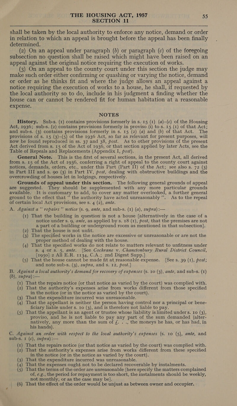 SECTION 11 shall be taken by the local authority to enforce any notice, demand or order in relation to which an appeal is brought before the appeal has been finally determined. (2) On an appeal under paragraph (b) or paragraph (c) of the foregoing subsection no question shall be raised which might have been raised on an appeal against the original notice requiring the execution of works. (3) On an appeal to the county court under this section the judge may make such order either confirming or quashing or varying the notice, demand or order as he thinks fit and where the judge allows an appeal against a notice requiring the execution of works to a house, he shall, if requested by the local authority so to do, include in his judgment a finding whether the house can or cannot be rendered fit for human habitation at a reasonable expense. NOTES History. Sub-s. (1) contains provisions formerly in s. 15 (1) (a)—(c) of the Housing Act, 1936; sub-s. (2) contains provisions formerly in proviso (i) to s. 15 (1) of that Act; and sub-s. (3) contains provisions formerly in s. 15 (2) (a) and (b) of that Act. The provisions of s. 15 (3)—(5) of the 1936 Act, so far as relevant for present purposes, will now be found reproduced in ss. 37 and 38, post. As to other provisions of the present Act derived from s. 15 of the Act of 1936, or that section applied by later Acts, see the Table of Repeals and Replacements (Appendix I, post). General Note. This is the first of several sections, in the present Act, all derived from s. 15 of the Act of 1936, conferring a right of appeal to the county court against notices, demands, orders, etc., under this Part (Part II) of the Act; see also s. 72 (3) in Part III and s. go (3) in Part IV, post, dealing with obstructive buildings and the overcrowding of houses let in lodgings, respectively. Grounds of appeal under this section. The following general grounds of appeal are suggested. They should be supplemented with any more particular grounds available. It is customary to add, to cover any matter overlooked, a further general ground to the effect that “‘ the authority have acted unreasonably ’’. As to the repeal of certain local Act provisions, see s. 4 (2), ante. A. Against a“ vepairs’’ notice (s. 9, ante, and sub-s. (1) (a), supra) :— (1) That the building in question is not a house [alternatively in the case of a notice under s. 9, ante, as applied by s. 18 (1), post, that the premises are not a part of a building or underground room as mentioned in that subsection]. (2) That the house is not unfit. (3) The specified works in the notice are excessive or unreasonable or are not the proper method of dealing with the house. (4) That the specified works do not relate to matters relevant to unfitness under S. 4 or Ss. 5, ante. [See Cochrane v. Chanctonbury Rural District Council, [1950] 2 All E.R. 1134, C.A.;. 2nd Digest Supp.] (5) That the house cannot be made fit at reasonable expense. [See s. 39 (1), post; and note sub-s. (3), supra, and s. 12, post.] B. Against a local authority's demand for recovery of expenses (s. 10 (3), ante, and sub-s. (1) (b), supra) :— 1) That the repairs notice (or that notice as varied by the court) was complied with. ) That the authority’s expenses arise from works different from those specified in the notice (or in the notice as varied by the court). 3) That the expenditure incurred was unreasonable. 4) That the appellant is neither the person having control nor a principal or bene- ficiary liable under s. Io (3), and is therefore not liable to pay. ) That the appellant is an agent or trustee whose Jiability is limited under s. 10 (3), proviso, and he is not liable to pay any part of the sum demanded (alter- natively, any more than the sum of f. . ., the moneys he has, or has had, in his hands). C. Against an order with respect to the local authority's expenses (s. 10 (5), ante, and sub-s. I (c), supya):— (1) That the repairs notice (or that notice as varied by the court) was complied with. 2) That the authority’s expenses arise from works different from these specified in the notice (or in the notice as varied by the court). ) That the expenditure incurred was unreasonable. ) That the expenses ought not to be declared recoverable by instalments. ) That the terms of the order are unreasonable [here specify the matters complained of, e.g., the period for repayment is too short, the instalments should be weekly, not monthly, or as the case may be}. (6) That the effect of the order would be unjust as between owner and occupier. ~~ — =) 4 “)