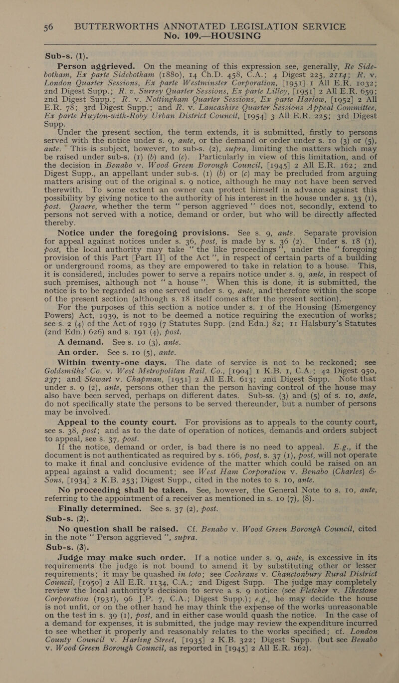 No. 109.—HOUSING  Sub-s. (1). Person aggrieved. On the meaning of this expression see, generally, Re Side- botham, Ex parte Sidebotham (1880), 14 Ch.D. 458, C.A.; 4 Digest 225, 2rr4; R. v. London Quarter Sessions, Ex parte Westminster Corporation, [1951] 1 All E.R. 1032; 2nd Digest Supp.; FR. v. Surrey Quarter Sessions, Ex parte Lilley, [1951] 2 All E.R. 659; 2nd Digest Supp.; R. v. Nottingham Quarter Sessions, Ex parte Harlow, [1952] 2 All E.R. 78; 3rd Digest Supp.; and FR. v. Lancashive Quarter Sessions Appeal Committee, Ex parte Huyton-with-Roby Urban District Council, [1954] 3 All E.R. 225; 3rd Digest Supp. Under the present section, the term extends, it is submitted, firstly to persons served with the notice under s. 9, ante, or the demand or order under s. Io (3) or (5), ante. This is subject, however, to sub-s. (2), supra, limiting the matters which may be raised under sub-s. (1) (b) and (c). Particularly in view of this limitation, and of the decision in Benabo v. Wood Green Borough Council, [1945] 2 All E.R. 162; 2nd Digest Supp., an appellant under sub-s. (1) (b) or (c) may be precluded from arguing matters arising out of the original s. 9 notice, although he may not have been served therewith. To some extent an owner can protect himself in advance against this possibility by giving notice to the authority of his interest in the house under s. 33 (1), post. Quaeve, whether the term “‘ person aggrieved ’’ does not, secondly, extend to persons not served with a notice, demand or order, but who will be directly affected thereby. Notice under the foregoing provisions. See s. 9, ante. Separate provision for appeal against notices under s. 36, post, is made by s. 36 (2). Under s. 18 (1), post, the local authority may take “‘ the like proceedings’’, under the “ foregoing provision of this Part [Part II] of the Act’’, in respect of certain parts of a building or underground rooms, as they are empowered to take in relation to a house. This, it is considered, includes power to serve a repairs notice under s. 9, ante, in respect of such premises, although not ‘“‘a house’’. When this is done, it is submitted, the notice is to be regarded as one served under s. 9, ante, and’therefore within the scope of the present section (although s. 18 itself comes after the present section). For the purposes of this section a notice under s. 1 of the Housing (Emergency Powers) Act, 1939, is not to be deemed a notice requiring the execution of works; see Ss. 2 (4) of the Act of 1939 (7 Statutes Supp. (2nd Edn.) 82; 11 Halsbury’s Statutes (2nd Edn.) 626) and s. 191 (4), post. A demand. Sees. 10 (3), ante. An order. Sees. 10 (5), ante. Within twenty-one days. The date of service is not to be reckoned; see Goldsmiths’ Co. v. West Metropolitan Rail. Co., [1904] 1 K.B. 1, C.A.; 42 Digest 950, 237; and Stewart v. Chapman, [1951] 2 All E.R. 613; 2nd Digest Supp. Note that under s. 9 (2), ante, persons other than the person having control of the house may also have been served, perhaps on different dates. Sub-ss. (3) and (5) of s. 10, ante, do not specifically state the persons to be served thereunder, but a number of persons may be involved. Appeal to the county court. For provisions as to appeals to the county court, see s. 38, post; and as to the date of operation of notices, demands and orders subject to appeal, see s. 37, post. If the notice, demand or order, is bad there is no need to appeal. £.g., if the document is not authenticated as required by s. 166, post, s. 37 (1), post, will not operate to make it final and conclusive evidence of the matter which could be raised on an appeal against a valid document; see West Ham Corporation v. Benabo (Charles) &amp; Sons, [1934] 2 K.B. 253; Digest Supp., cited in the notes to s. Io, ante. No proceeding shall be taken. See, however, the General Note to s. 10, ante, referring to the appointment of a receiver as mentioned in s. Io (7), (8). Finally determined. See s. 37 (2), post. Sub-s. (2). No question shall be raised. Cf. Benabo v. Wood Green Borough Council, cited in the note “ Person aggrieved ’’, supra. Sub-s. (3). Judge may make such order. If a notice under s. 9, ante, is excessive in its requirements the judge is not bound to amend it by substituting other or lesser requirements; it may be quashed im toto; see Cochrane v. Chanctonbury Rural District Council, [1950] 2 All E.R. 1134, C.A.; 2nd Digest Supp. The judge may completely review the local authority’s decision to serve a s. 9 notice (see Fletcher v. Ilkestone Corporation (1931), 96 J.P. 7, C.A.; Digest Supp.); e.g., he may decide the house is not unfit, or on the other hand he may think the expense of the works unreasonable on the test in s. 39 (1), post, and in either case would quash the notice. In the case of a demand for expenses, it is submitted, the judge may review the expenditure incurred to see whether it properly and reasonably relates to the works specified; cf. London County Council v. Harling Street, [1935] 2 K.B. 322; Digest Supp. (but see Benabo v. Wood Green Borough Council, as reported in [1945] 2 All E.R. 162).
