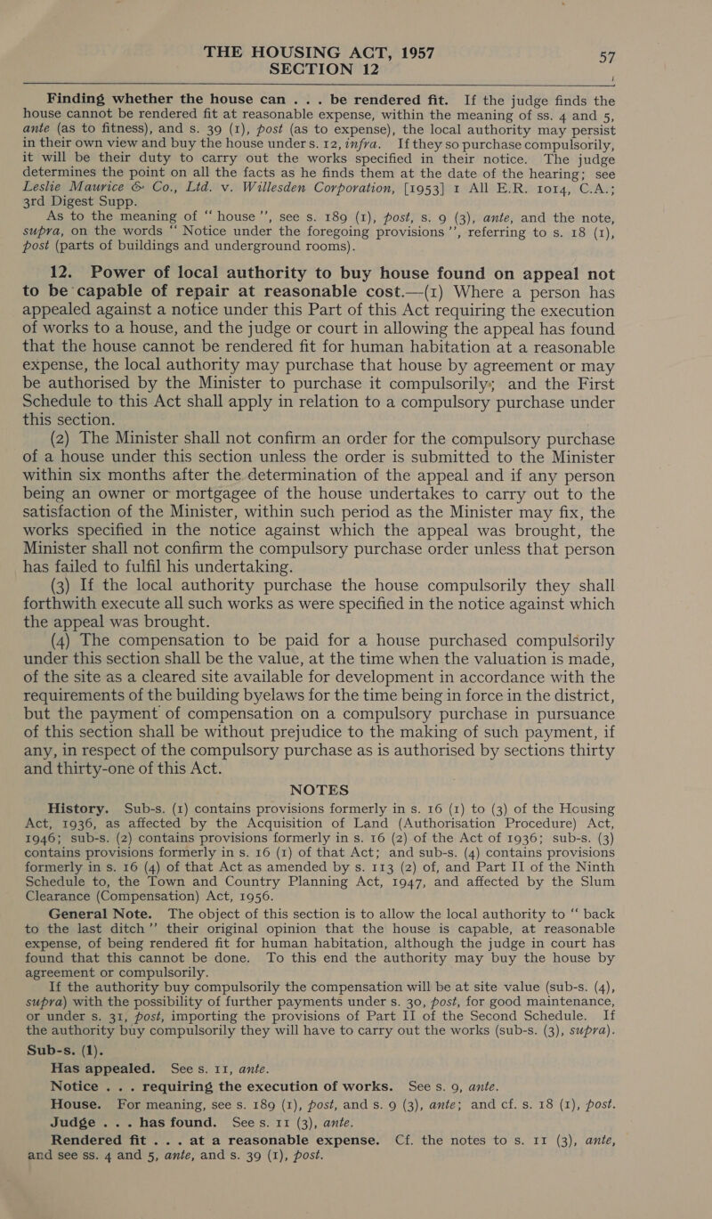 SECTION 12 | aad  Finding whether the house can . . . be rendered fit. If the judge finds the house cannot be rendered fit at reasonable expense, within the meaning of ss. 4 and 5, ante (as to fitness), and s. 39 (1), post (as to expense), the local authority may persist in their own view and buy the house unders. 12, infra. Ifthey so purchase compulsorily, it will be their duty to carry out the works specified in their notice. The judge determines the point on all the facts as he finds them at the date of the hearing; see Leslie Maurice &amp; Co., Ltd. v. Willesden Corporation, [1953] 1 All E.R. FOV4, UA 3rd Digest Supp. As to the meaning of “ house ’’, see s. 189 (1), post, s. 9 (3), ante, and the note, supra, on the words “ Notice under the foregoing provisions ’’, referring to s. 18 (r1), post (parts of buildings and underground rooms). 12. Power of local authority to buy house found on appeal not to be capable of repair at reasonable cost.—(1) Where a person has appealed against a notice under this Part of this Act requiring the execution of works to a house, and the judge or court in allowing the appeal has found that the house cannot be rendered fit for human habitation at a reasonable expense, the local authority may purchase that house by agreement or may be authorised by the Minister to purchase it compulsorily; and the First Schedule to this Act shall apply in relation to a compulsory purchase under this section. (2) The Minister shall not confirm an order for the compulsory purchase of a house under this section unless the order is submitted to the Minister within six months after the determination of the appeal and if any person being an owner or mortgagee of the house undertakes to carry out to the satisfaction of the Minister, within such period as the Minister may fix, the works specified in the notice against which the appeal was brought, the Minister shall not confirm the compulsory purchase order unless that person has failed to fulfil his undertaking. (3) If the local authority purchase the house compulsorily they shall forthwith execute all such works as were specified in the notice against which the appeal was brought. (4) The compensation to be paid for a house purchased compulsorily under this section shall be the value, at the time when the valuation is made, of the site as a cleared site available for development in accordance with the requirements of the building byelaws for the time being in force in the district, but the payment of compensation on a compulsory purchase in pursuance of this section shall be without prejudice to the making of such payment, if any, in respect of the compulsory purchase as is authorised by sections thirty and thirty-one of this Act. NOTES History. Sub-s. (1) contains provisions formerly in s. 16 (1) to (3) of the Housing Act, 1936, as affected by the Acquisition of Land (Authorisation Procedure) Act, 1946; sub-s. (2) contains provisions formerly in s. 16 (2) of the Act of 1936; sub-s. (3) contains provisions formerly in s. 16 (1) of that Act; and sub-s. (4) contains provisions formerly in s. 16 (4) of that Act as amended by s. 113 (2) of, and Part II of the Ninth Schedule to, the Town and Country Planning Act, 1947, and affected by the Slum Clearance (Compensation) Act, 1956. General Note. The object of this section is to allow the local authority to “ back to the last ditch’’ their original opinion that the house is capable, at reasonable expense, of being rendered fit for human habitation, although the judge in court has found that this cannot be done. To this end the authority may buy the house by agreement or compulsorily. If the authority buy compulsorily the compensation will be at site value (sub-s. (4), supra) with the possibility of further payments under s. 30, post, for good maintenance, or under s. 31, post, importing the provisions of Part II of the Second Schedule. If the authority buy compulsorily they will have to carry out the works (sub-s. (3), supra). Sub-s. (1). Has appealed. Sees. 11, ante. Notice . . . requiring the execution of works. Sees. 9, ante. House. For meaning, see s. 189 (1), post, and s. 9 (3), ante; and cf. s. 18 (1), post. Judge ... has found. Sees. 11 (3), ante. Rendered fit ... at a reasonable expense. Cf. the notes to s. I1 (3), ante, and see ss. 4 and 5, ante, and s. 39 (1), post.