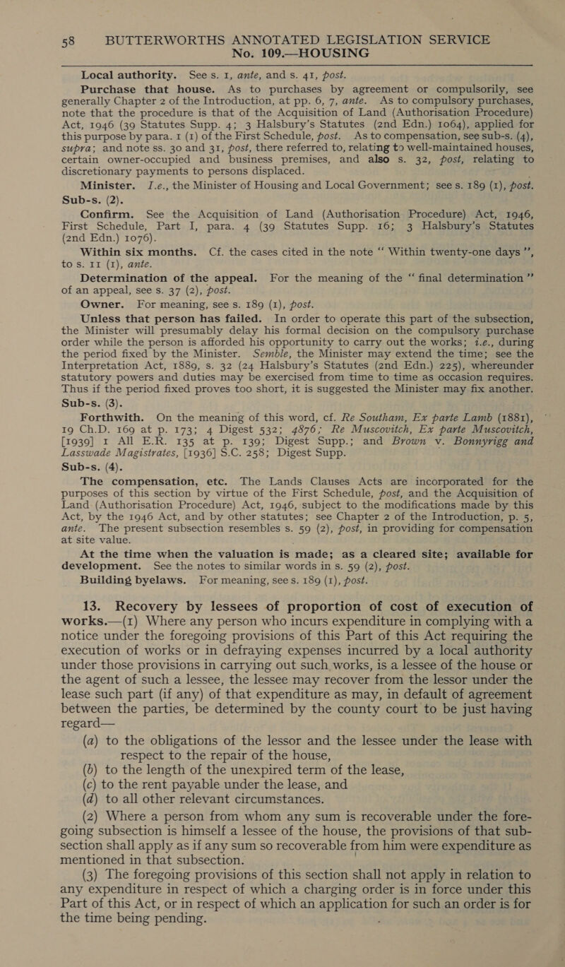 No. 109.—HOUSING Local authority. Sees. 1, ante, ands. 41, post. Purchase that house. As to purchases by agreement or compulsorily, see generally Chapter 2 of the Introduction, at pp. 6, 7, ante. As to compulsory purchases, note that the procedure is that of the Acquisition of Land (Authorisation Procedure) Act, 1946 (39 Statutes Supp. 4; 3 Halsbury’s Statutes (znd Edn.) 1064), applied for this purpose by para. I (1) of the First Schedule, post. As to compensation, see sub-s. (4), supra; and note ss. 30 and 31, fost, there referred to, relating to well-maintained houses, certain owner-occupied and business premises, and also s. 32, post, relating to discretionary payments to persons displaced. Minister. J.e., the Minister of Housing and Local Government; sees. 189 (1), post. Sub-s. (2). Confirm. See the Acquisition of Land (Authorisation Procedure) Act, 1946, First Schedule, Part I, para. 4 (39 Statutes Supp. 16; 3 MHalsbury’s Statutes (2nd Edn.) 1076). Within six months. Cf. the cases cited in the note “‘ Within twenty-one days ”’, to s. II (I), ante. Determination of the appeal. For the meaning of the “ final determination ” of an appeal, see s. 37 (2), post. Owner. For meaning, see s. 189 (1), post. Unless that person has failed. In order to operate this part of the subsection, the Minister will presumably delay his formal decision on the compulsory purchase order while the person is afforded his opportunity to carry out the works; 1.e., during the period fixed by the Minister. Semble, the Minister may extend the time; see the Interpretation Act, 1889, s. 32 (24 Halsbury’s Statutes (2nd Edn.) 225), whereunder statutory powers and duties may be exercised from time to time as occasion requires. Thus if the period fixed proves too short, it is suggested the Minister may fix another. Sub-s. (3). Forthwith. On the meaning of this word, cf. Re Southam, Ex parte Lamb (1881), 19 Ch.D. 169 at p. 173; 4 Digest 532; 4876; Re Muscovitch, Ex parte Muscovitch, [1939] 1 All E.R. 135 at p. 139; Digest Supp.; and Brown v. Bonnyrigg and Lasswade Magistrates, [1936] S.C. 258; Digest Supp. Sub-s. (4). The compensation, etc. The Lands Clauses Acts are incorporated for the purposes of this section by virtue of the First Schedule, post, and the Acquisition of Land (Authorisation Procedure) Act, 1946, subject to the modifications made by this Act, by the 1946 Act, and by other statutes; see Chapter 2 of the Introduction, p. 5, ante. The present subsection resembles s. 59 (2), post, in providing for compensation at site value. At the time when the valuation is made; as a cleared site; available for development. See the notes to similar words in s. 59 (2), post. Building byelaws. For meaning, sees. 189 (1), post. 13. Recovery by lessees of proportion of cost of execution of. works.—(1) Where any person who incurs expenditure in complying with a notice under the foregoing provisions of this Part of this Act requiring the execution of works or in defraying expenses incurred by a local authority under those provisions in carrying out such works, is a lessee of the house or the agent of such a lessee, the lessee may recover from the lessor under the lease such part (if any) of that expenditure as may, in default of agreement between the parties, be determined by the county court to be just having regard— (a) to the obligations of the lessor and the lessee under the lease with respect to the repair of the house, (b) to the length of the unexpired term of the lease, (c) to the rent payable under the lease, and (d) to all other relevant circumstances. 2) (2) Where a person from whom any sum is recoverable under the fore- going subsection is himself a lessee of the house, the provisions of that sub- section shall apply as if any sum so recoverable from him were expenditure as mentioned in that subsection. ! (3) The foregoing provisions of this section shall not apply in relation to any expenditure in respect of which a charging order is in force under this Part of this Act, or in respect of which an application for such an order is for the time being pending.
