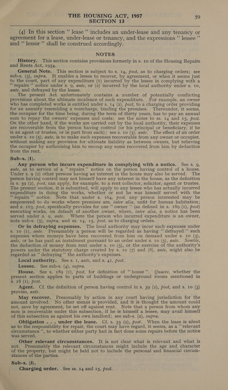 SECTION 13  (4) In this section “ lease ’’ includes an under-lease and any tenancy or agreement for a lease, under-lease or tenancy, and the expressions “ lessee ”’ and “ lessor ’’ shall be construed accordingly. NOTES History. This section contains provisions formerly in s. to of the Housing Repairs and Rents Act, 1954. General Note. This section is subject to s. 14, post, as to charging orders; see sub-s. (3), supra. It enables a lessee to recover, by agreement, or when it seems just to the court, part of any expenditure (1) incurred by the lessee in complying with a “repairs ’’ notice under s. 9, ante, or (2) incurred by the local authority under s. 10, ante, and defrayed by the lessee. The present Act unfortunately contains a number of potentially conflicting provisions about the ultimate incidence of such expenditure. For example, an owner who has completed works is entitled under s. 14 (2), post, to a charging order providing for an annuity resembling a rentcharge, binding the premises. hereunder, it seems, the occupier for the time being, during the term of thirty years, has to pay an annual sum to repay the owners’ expenses and costs; see the notes to ss. 14 and 15, post. On the other hand, if the works are carried out by the local authority, their expenses are recoverable from the person having coritrol (or his principal or beneficiary, if he is an agent or trustee, or in part from each); sees. 10 (3), ante. The effect of an order under s. 10 (5), ante, is to make such expenses recoverable from any owner or occupier, without making any provision for ultimate liability as between owners, but relieving the occupier by authorising him to recoup any sums recovered from him by deduction from the rent. Sub-s. (1). Any person who incurs expenditure in complying with a notice. Sees. 9, ante, as to service of a “‘repairs’’ notice on the person having control of a house. Under s. 9 (2) other persons having an interest in the house may also be served. The person having control may not himself have any interest in the house, as the definition in s. 39 (2), post, can apply, for example, to a rent collector, solicitor, agent or trustee. The present section, it is submitted, will apply to any lessee who has actually incurred expenditure in doing the works, whether or not he was himself served with the “repairs ’’ notice. Note that under s. 164, post, any person interested may be empowered to do works where premises are, intey alia, unfit for human habitation; and s. 163, post, specifically provides for one ‘‘ owner ’’ (as defined in s. 189 (1), post) executing works, on default of another owner, where, inter alia, a notice has been served under s. 9, ante. Where the person who incurred expenditure is an owner, note sub-s. (3), supra, and ss. 14, 15, post, as to charging orders. ; Or in defraying expenses. The local authority may incur such expenses under S. Io (1), ante. Presumably a person will be regarded as having “ defrayed ”’ such expenses where moneys have been recovered from him on demand under s. Io (3), ante, or he has paid an instalment pursuant to an order under s. 10 (5), ante. Semble, the deduction of money from rent under s. 10 (5), or the exercise of the authority’s powers under the statutory charge created by s. Io (7) and (8), ante, might also be regarded as “‘ defraying ’’ the authority’s expenses. Local authority. Sees. 1, ante, ands. 41, post. Lessee. See sub-s. (4), supra. House. See s. 189 (1), post, for definition of “‘house’’. Quaere, whether the present section applies to parts of buildings or underground rooms mentioned in s. 18 (1), post. Agent. Cf. the definition of person having control in s. 39 (2), post, and s. Io (3) proviso, ante. May recover. Presumably by action in any court having jurisdiction for the amount involved. No other means is provided, and it is thought the amount could not, save by agreement, be set off against rent. Note that a person from whom any sum is recoverable under this subsection, if he is himself a lessee, may avail himself of this subsection as against his own landlord; see sub-s. (2), supra. Obligation . .. under the lease. Cf. s. 33 (2), post. When the lease is silent as to the responsibility for repair, the court may have regard, it seems, as a “‘ relevant circumstance ’’, to whether either party had in fact done some repairs before the notice was served. Other relevant circumstances. It is not clear what is relevant and what is not. Presumably the relevant circumstances might include the age and character of the property, but might be held not to include the personal and financial circum- stances of the parties. Sub-s. (3). Charging order. See ss. 14 and 15, post.