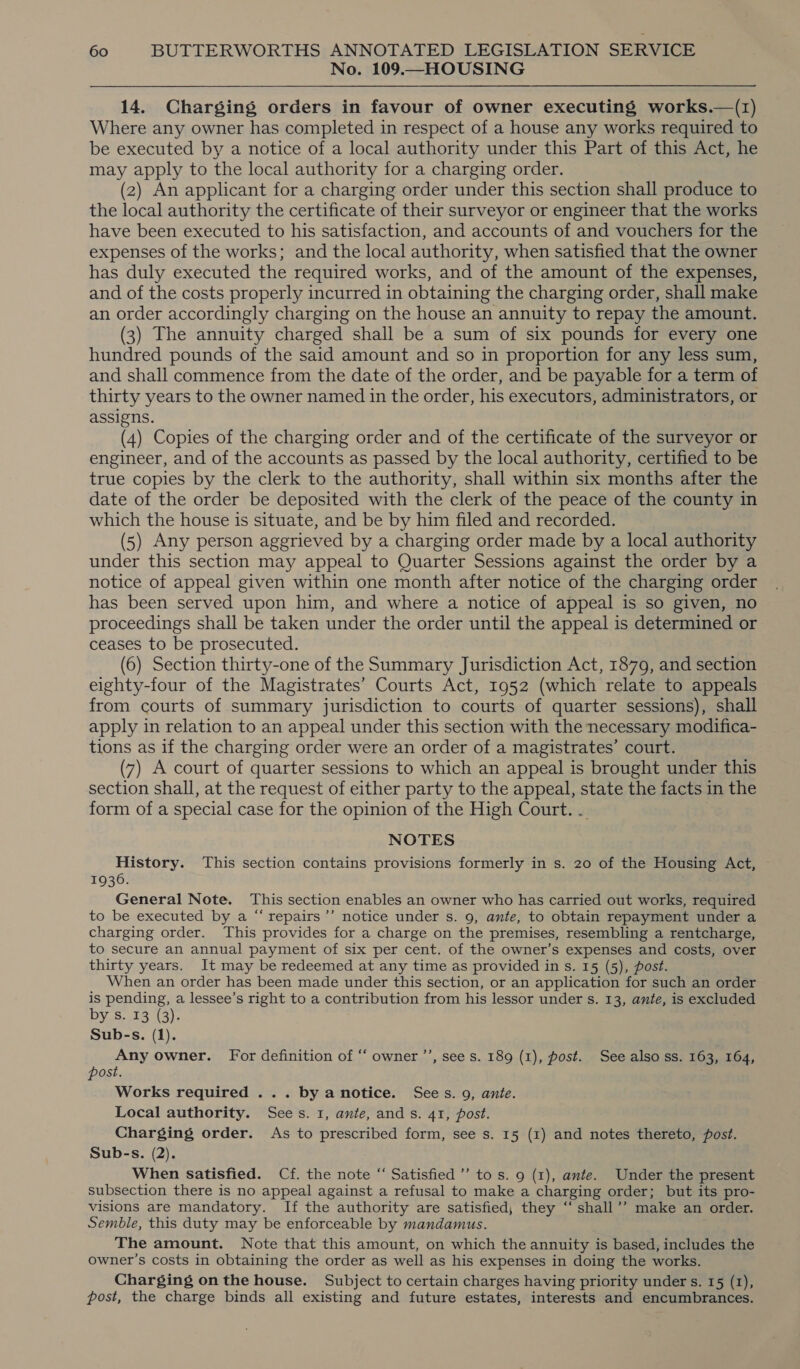 No. 109.—HOUSING 14. Charging orders in favour of owner executing works.—(z) Where any owner has completed in respect of a house any works required to be executed by a notice of a local authority under this Part of this Act, he may apply to the local authority for a charging order. ‘ (2) An applicant for a charging order under this section shall produce to the local authority the certificate of their surveyor or engineer that the works have been executed to his satisfaction, and accounts of and vouchers for the expenses of the works; and the local authority, when satisfied that the owner has duly executed the required works, and of the amount of the expenses, and of the costs properly incurred in obtaining the charging order, shall make an order accordingly charging on the house an annuity to repay the amount. (3) The annuity charged shall be a sum of six pounds for every one hundred pounds of the said amount and so in proportion for any less sum, and shall commence from the date of the order, and be payable for a term of thirty years to the owner named in the order, his executors, administrators, or assigns. (4) Copies of the charging order and of the certificate of the surveyor or engineer, and of the accounts as passed by the local authority, certified to be true copies by the clerk to the authority, shall within six months after the date of the order be deposited with the clerk of the peace of the county in which the house is situate, and be by him filed and recorded. (5) Any person aggrieved by a charging order made by a local authority under this section may appeal to Quarter Sessions against the order by a notice of appeal given within one month after notice of the charging order has been served upon him, and where a notice of appeal is so given, no proceedings shall be taken under the order until the appeal is determined or ceases to be prosecuted. (6) Section thirty-one of the Summary Jurisdiction Act, 1879, and section eighty-four of the Magistrates’ Courts Act, 1952 (which relate to appeals from courts of summary jurisdiction to courts of quarter sessions), shall apply in relation to an appeal under this section with the necessary modifica- tions as if the charging order were an order of a magistrates’ court. (7) A court of quarter sessions to which an appeal is brought under this section shall, at the request of either party to the appeal, state the facts in the form of a special case for the opinion of the High Court. .. NOTES History. This section contains provisions formerly in s. 20 of the Housing Act, 1936. General Note. This section enables an owner who has carried out works, required to be executed by a “ repairs’’ notice under s. 9, ante, to obtain repayment under a charging order. This provides for a charge on the premises, resembling a rentcharge, to secure an annual payment of six per cent. of the owner’s expenses and costs, over thirty years. It may be redeemed at any time as provided in s. 15 (5), post. When an order has been made under this section, or an application for such an order is pending, a lessee’s right to a contribution from his lessor under s. 13, ante, is excluded by s. 13 (3). Sub-s. (1). Any owner. For definition of ‘‘ owner ’’, see s. 189 (1), post. See also ss. 163, 164, post. ; Works required ... by anotice. Sees. 9, ante. Local authority. Sees. 1, ante, ands. 41, post. Charging order. As to prescribed form, see s. 15 (1) and notes thereto, post. Sub-s. (2). When satisfied. Cf. the note “ Satisfied ’’ to s. 9 (1), ante. Under the present subsection there is no appeal against a refusal to make a charging order; but its pro- visions are mandatory. If the authority are satisfied, they “ shall’’ make an order. Semble, this duty may be enforceable by mandamus. The amount. Note that this amount, on which the annuity is based, includes the owner's costs in obtaining the order as well as his expenses in doing the works. Charging on the house. Subject to certain charges having priority under s. 15 (1), post, the charge binds all existing and future estates, interests and encumbrances.
