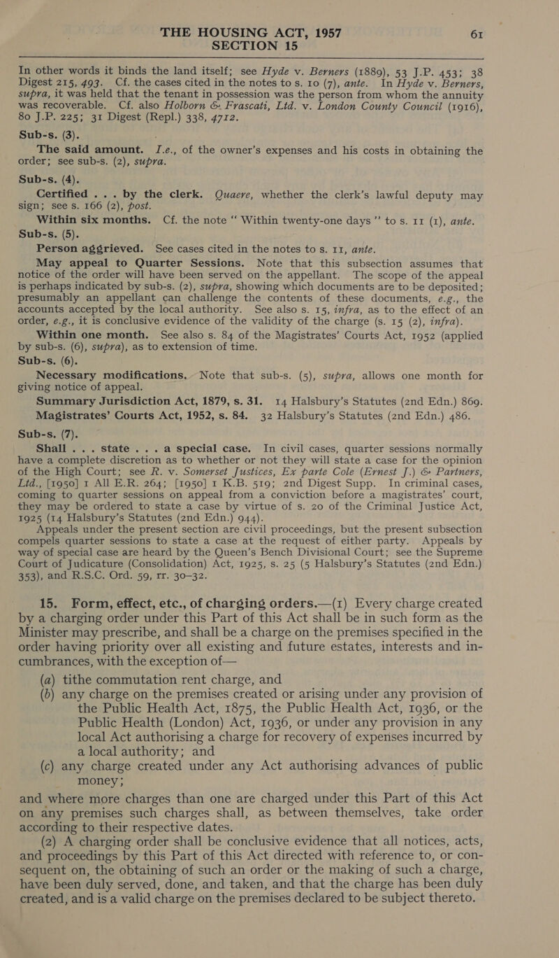 SECTION 15  In other words it binds the land itself; see Hyde v. Berners (1889), 53 J.P. 453; 38 Digest 215, 493. Cf. the cases cited in the notes to s. 10 (7), ante. In Hyde v. Berners, supra, it was held that the tenant in possession was the person from whom the annuity was recoverable. Cf. also Holborn &amp;. Frascati, Ltd. v. London County Council (1916) SO ia 2e5 eat Digest (ihepl,) 338, 4712. Sub-s. (3). The said amount. I.¢., of the owner’s expenses and his costs in obtaining the order; see sub-s. (2), supra. Sub-s. (4). _ Certified ... by the clerk. Quaeve, whether the clerk’s lawful deputy may sign; see s. 166 (2), post. Within six months. Cf. the note “ Within twenty-one days ’”’ tos. 11 (1), ante. Sub-s. (5). Person aggrieved. See cases cited in the notes to s. 11, ante. May appeal to Quarter Sessions. Note that this subsection assumes that notice of the order will have been served on the appellant. The scope of the appeal is perhaps indicated by sub-s. (2), supra, showing which documents are to be deposited; presumably an appellant can challenge the contents of these documents, e.g., the accounts accepted by the local authority. See also s. 15, infra, as to the effect of an order, ¢.g., it is conclusive evidence of the validity of the charge (s. 15 (2), infra). Within one month. See also s. 84 of the Magistrates’ Courts Act, 1952 (applied by sub-s. (6), supra), as to extension of time. Sub-s. (6). Necessary modifications,~ Note that sub-s. (5), supra, allows one month for giving notice of appeal. Summary Jurisdiction Act, 1879, s. 31. 14 Halsbury’s Statutes (2nd Edn.) 869. Magistrates’ Courts Act, 1952, s. 84. 32 Halsbury’s Statutes (2nd Edn.) 486. Sub-s. (7). Shall ... state ...a special case. In civil cases, quarter sessions normally have a complete discretion as to whether or not they will state a case for the opinion of the High Court; see R. v. Somerset Justices, Ex parte Cole (Ernest J.) &amp; Partners, Lid., [1950] r All E.R. 264; [1950] 1 K.B. 519; 2nd Digest Supp. In criminal cases, coming to quarter sessions on appeal from a conviction before a magistrates’ court, they may be ordered to state a case by virtue of s. zo of the Criminal Justice Act, 1925 (14 Halsbury’s Statutes (2nd Edn.) 944). Appeals under the present section are civil proceedings, but the present subsection compels quarter sessions to state a case at the request of either party. Appeals by way of special case are heard by the Queen’s Bench Divisional Court; see the Supreme Court of Judicature (Consolidation) Act, 1925, s. 25 (5 Halsbury’s Statutes (2nd Edn.) 353), and R.S.C. Ord. 59, rr. 30-32. a 15. Form, effect, etc., of charging orders.—(1) Every charge created by a charging order under this Part of this Act shall be in such form as the Minister may prescribe, and shall be a charge on the premises specified in the order having priority over all existing and future estates, interests and in- cumbrances, with the exception of— (a) tithe commutation rent charge, and (6) any charge on the premises created or arising under any provision of the Public Health Act, 1875, the Public Health Act, 1936, or the Public Health (London) Act, 1936, or under any provision in any local Act authorising a charge for recovery of expenses incurred by a local authority; and (c) any charge created under any Act authorising advances of public money ; and where more charges than one are charged under this Part of this Act on any premises such charges shall, as between themselves, take order according to their respective dates. (2) A charging order shall be conclusive evidence that all notices, acts, and proceedings by this Part of this Act directed with reference to, or con- sequent on, the obtaining of such an order or the making of such a charge, have been duly served, done, and taken, and that the charge has been duly created, and is a valid charge on the premises declared to be subject thereto.